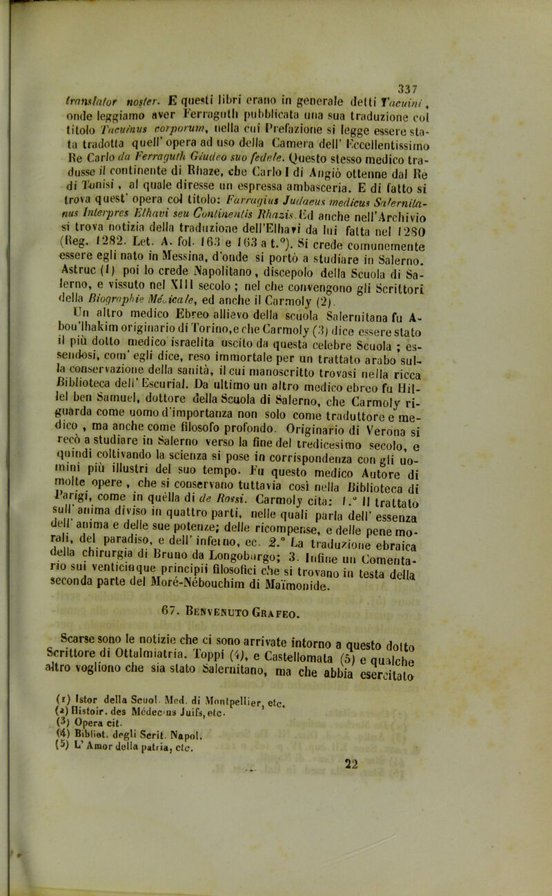 trans fa for noster. E questi libri erano in generale detti Tacuinì, onde leggiamo aver Ferraglith pubblicata una sua traduzione col titolo Tac,uinus corporum, nella cui Prefazione si legge essere sta- ta tradotta quell’opera ad uso della Camera dell’ eccellentissimo He Carlo da Ferragu/h Giudeo suo fedele. Questo stesso medico tra- dusse il continente di Rbaze, ebe Carlo I di Angiò ottenne dal Re di Tonisi, al quale diresse un espressa ambasceria. E di fatto si trova qutst opeia col titolo; Furrayi'us Judaeus wedicus SnfcrniUi- nus Interpres Elhavi seu Continentis Jìhazis.Cd anche nell’Archivio si trova notizia della traduzione dell’Elhari da lui fatta nel 12,SO (Reg. 1282. tet. A. fol. 163 e 163 a t.°). Si crede comunemente essere egli nato in Messina, donde si portò a studiare in Salerno. Astruc (1) poi lo crede Napolitano, discepolo della Scuola di Sa- lerno, e vissuto nel XIII secolo ; nel che convengono gli Scrittori della Bioqraphie Medicale, ed anche il Carmoly (2). Cn altro medico Ebreo allievo della scuola Salernitana fu A- bou’lhakim originario di Torino,e che Carmoly (3) dice essere stato il più dotto medico israelita uscito da questa celebre Scuola ; es- sendosi, coni’ egli dice, reso immortale per un trattato arabo’sub la conservazione della sanità, il cui manoscritto trovasi nella ricca /Biblioteca dell’ Escurial. Da ultimo un altro medico ebreo fu Hii- lel ben Samuel, dottore uella Scuola di Salerno, che Carmoly ri- guarda come uomo d’importanza non solo come traduttore e me- dico , ma anche come filosofo profondo. Originario di Verona si recò a studiare in Salerno verso la fine del tredicesimo secolo, e quind1 coltivando la scienza si pose in corrispondenza con gli Jo- mim piu illustri del suo tempo. Fu questo medico Autore di molte opere , che si conservano tuttavia così nella Diblioteea di iar,g,t come in quella di de Rossi. Carmoly cita; l.° Il trattato su anima diviso in quattro parti, nelle quali parla dell’ essenza dell anima e delle sue potenze; delle ricompense, e delle pene mo- rali del paradiso, e dell’ inferno, ec. 2.° La traduzione ebraica della chirurgia di Bruno da Longoburgo; 3. Infine un Cementa- no sui venticinque principii filosofici che si trovano in testa della seconda parte del Moré-Nébouchim di Mai'monide. 67. Benvenuto Grafeo. Scarse sono le notizie che ci sono arrivate intorno a questo doftn Scrittore di Ottalmiatria. Toppi (Q, e Castellomata (5) e qualche altro vogliono che sia stato Salernitano, ma che abbia esercitato (r) Istor della Scimi. Med. di Montpellier eie. (?) tlistoir. des Mcdecus Juifs,elc- (3) Opera cit. (4) Bibliot. degli Scrii. Napol. (5) L’Amor della patria, de. 22