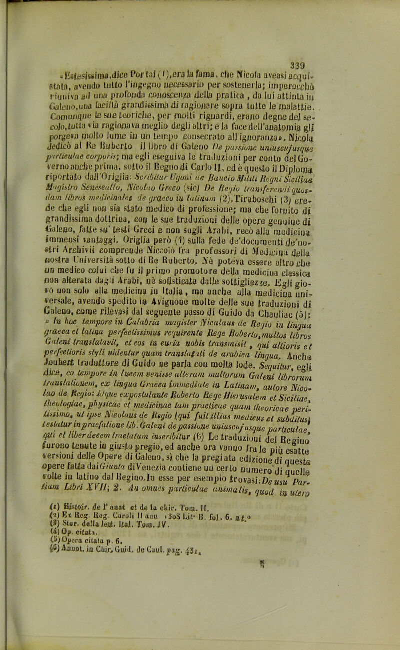 -Estesissima,dice Por tal (1),erala fama, che Nicola aveasi acqui- stata, avendo lutto l'ingegno necessario per sostenerla; imperocché riuniva ad una profonda conoscenza della pratica , da lui attinia in Galeno,una faciJlà grandissima di ragionare sopra tutte Je malattie. Comunque te sue teoriche, per molli riguardi, erano degne del se- colo,tutta via ragionava meglio dogli altri; e la face dell’anatomia gli porgerà mollo lume in un tempo eonsecra.to all ignoranza», Nicola dedicò al Re Ruberto jj libro di Galeno De pulsione uniusoujusqua parliculae corporis; ma egli eseguiva Je traduzioni per conto del Go- verno anche prima, sotto jj Regno di Carlo l|, ed è questo il Diploma riportato aaJJ’OngJia: Scribitur Ugoni de Bando Militi Regni Siciliae M'ightro Senese allo, Nienti IO Greco (sic) De Regio Iran/eremi quos* riam Ubros medicinales de graecoin la Limai (2),Tiraboscbi (3) ere* de che egli non sia stato medico di professione; ma che fornito dii grandissima dottrina, con le sue traduzioni dejje opere genuine di Galeno, fatte su’ testi Greci e non sugli Arabi, recò alla medicina immensi vantaggi. Griglia però (1) sulla fede dti’docomenti de'no- siri Archi vii comprende Niccolò fra professori di Medicina della nostra Università sotto di Re Ruberto, Nè poteva essere altroché no medico colui che fu il primo promotore della medicina classica non alterata dagli Arabi, uè sofisticata dalle sottigliezze, Egli gio- t'ò non solo alla medicina in Italia, ma anche alla medicina uni* versale, avendo spedito in Avignone molte delle sue .traduzioni di Galeno, come rilevasi dal seguente passo di Guido da Chauliac (5); u In hoc tempore in Calabria magisler Nicalaus de Regio in lingua graeca et Ialina perfeelissimus requirente Jtege Roberto ^nullos libros G aleni Ir andatami, eteos in curia nabli transmisit, qui alliorìs et perfectioris sigli uidenlur quam translutali de arabica lingua. Anche joubert traduttore di Guido ne parla con molta lode. Seguitar, egli dice, eo tempore in Imeni venisse alterata mullorum Galeni librorum iranslalioneta, ex lingua Graeca immediate in La Uria mt autore Nico- lao de Regio: idque exposlulante Ruberto Rege Rie/usale m et Siciliae Iheologiae, physicae et medicinae tuoi praeticae quam theoricae neri li ss imo, ut ipse Nieolaus de Regio (qui fuilillius medica* et subdilus] leslutur inpraefutione lib. Galeni de passione miasmi/ usane parliculae qui et liberdeeem traetatum iuseribitur (6) Le traduzioni del Remino’ furono tenute in giusto pregio, ed anche ora vanuo frale più esatte versioni delle Opere di Galeno, si che la pregiata edizione di Queste opere fatta dai Giunta di Venezia contiene un certo numero di Quelle volte in latino dal Regino,In esse per esempio trovasi:Deusu Par- Dura Libri X VIP, 2. 4« omnes parliculae anima lis, quod in utero 0) H'istoir. de l’aaat et de la cliir. Tom. IL (2) Ex Reg. Reg. Caroli II auu .-joS Lit’ R. fol. 6. a t ® (3) Ster. delta lei*. Hai. Tom.iV. (i) Qp. citata. (P) Opera citata p. 6. 1$) Aauot, iu Cliijr, Quid, de Cuut. pag. 451, w
