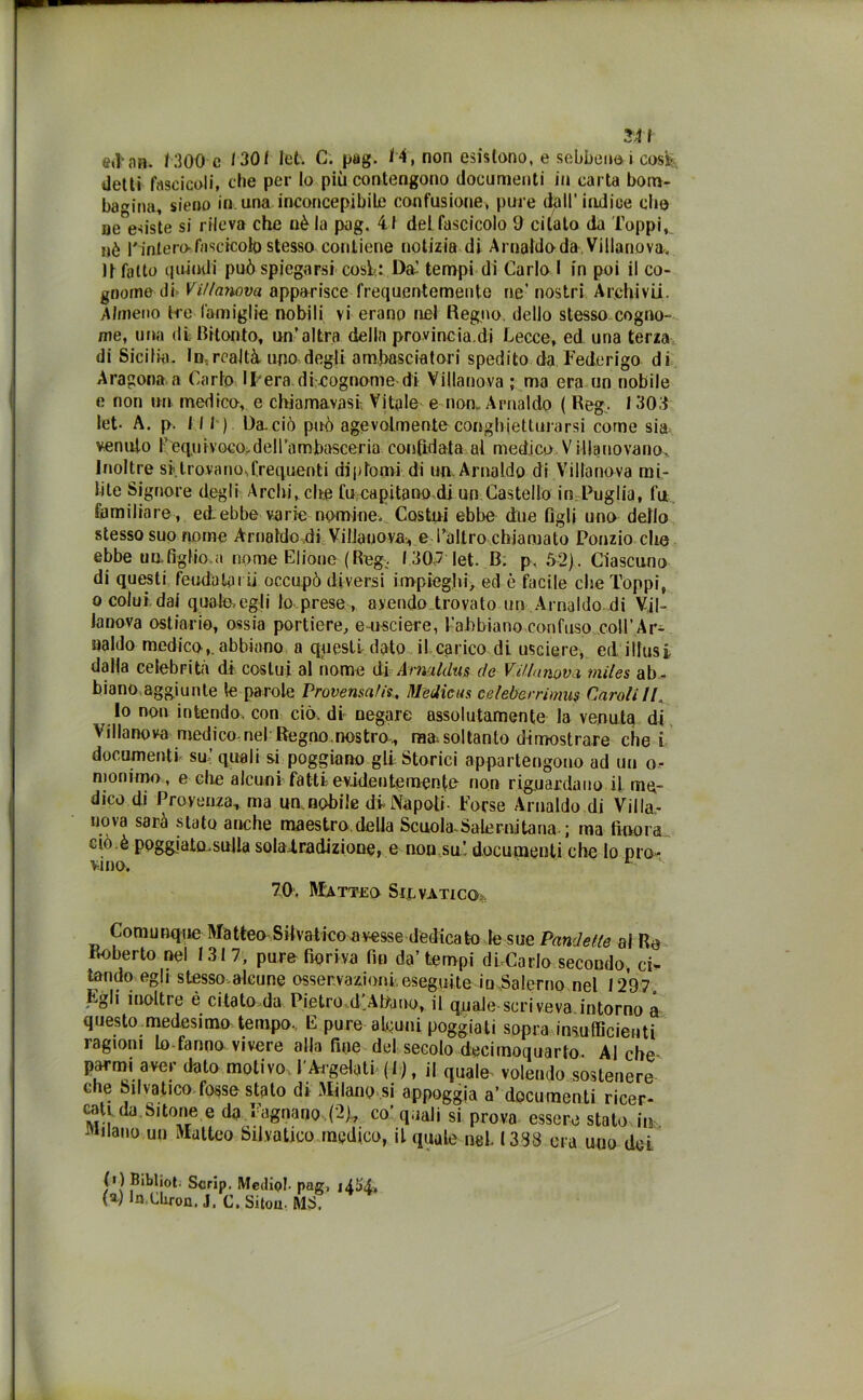 241 ettari. 1300 e 1301 let. C. pag. 14, non esistono, e sebbene i coste detti fascicoli, che per lo più contengono documenti in carta bom- batila, sieno in una inconcepibile confusione, pure dall’indice elio oe esiste si rileva che nè la pag. 41 del fascicolo 9 citalo da Toppi, nè rintero fascicolo stesso contiene notizia di Arnaldoda Villanova. Il fatto quindi può spiegarsi coste: Da’ tempi di Carlo I in poi il co- gnome di Vi//a?wva apparisce frequentemente ne’ nostri Archi vii. Almeno tre famiglie nobili vi erano nel Regno, dello stesso cogno- me, una di Ritonto, un’altra della provincia.di Lecce, ed una terza di Sicilia. Irrealtà, uno degli ambasciatori spedito da Federigo di Aragona a Carlo Ipera di cognome di Villanova ; ma era un nobile e non un medico, e chiamavasi Vitale e non, Arnaldo ( Reg. 1303 let- A, p. III). Oaciò può agevolmente conghietlurarsi come sia venuto l’eq.uiyoco>dell’ambasceria confidata al medico.Villanovano. Inoltre si trova no-, frequenti diplomi di un. Arnaldo di Villanova mi- lite Signore degli Archi, che fu capitano di un Castello in Puglia, fu familiare, ed.ebbe varie nomine. Costui ebbe due figli uno dello stesso suo nome Arnaldodi Viliaijovave l’altro chiamato Ponzio che ebbe un.figlio.a nome Elione (Reg. 1307 let. B. p. 52). Ciascuno di questi feudatai u occupò diversi impieghi ed è facile che Toppi, o colui dai quale,egli lo-prese , avendo trovato un Arnaldo di Vil- lanova ostiario, ossia portiere, emsciere, l'abbiano confuso coll’Ar- naldo medico,.abbiano a questi dato il carico di usciere, ed iliusi dalla celebrità di costui al nome di Arnaldus de V. ninnava miles ab- biano aggiunte le pa role Provensalis, Medie us celeberrimi? Caroli IL Io non intendo, con ciò. di negare assolutamente la venuta di Villanova medico nel Regno.nostro, raa. soltanto dimostrare che i documenti su’ quali si poggiano gli Storici appartengono ad un o- mommo, e che alcuni fatti evidentemente non riguardano il, me- dico di Provenza, ma un nobile di Napoli- Forse Arnaldo di Villa- uova sarà stato anche maestro.della Scuola-Salernjtana-; ma finora ciò.è poggiato.sulla soladradizione, e non su’, documenti che Io pro- vino. H 70, Matteo Selvatico Comunque Matteo Silvatico avesse dedicato le sue Pandette al Re Roberto nel 1317, pure fioriva fin da’tempi dbCarlo secondo, ci- tando egli stesso aleune osservazioni eseguite io,Salerno nel 1297. Egli inoltre è citato da Pietro-d’Abano, il quale scriveva intorno a questo medesimo tempo. E pure abbuili poggiati sopra insufficienti ragioni lo fanno vivere alla fine del secolo decirnoquarto. Alche parmi aver dato motivo, f Ai-gelati ( I ), il quale volendo sostenere che Silvatico fosso stato di Milano si appoggia a’documenti ricer- cati da Sitone e da Fognano (2), co’quali si provo essere stato m filano un Matteo Silvatico medico, il quale nei 1338 ora uno dei (0 Bibliot. Scrip. Mediai pag, (s) In.Cliron, J, C. Sitou MS, i4H,