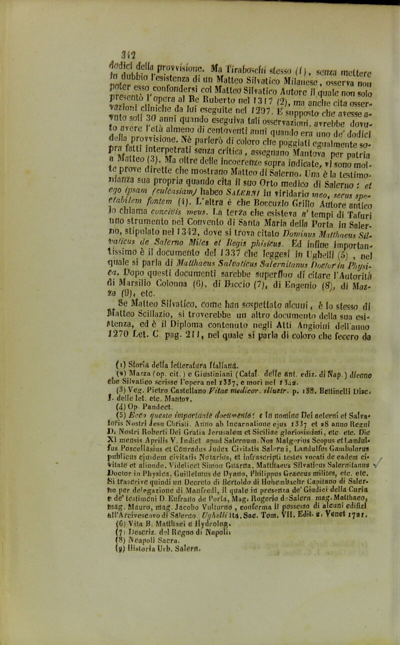 m Tiraboseffi «lesto (I), sana mettere in dubbio Ies'stena d. un Matteo Silvatico Milanese, osserva non Sm? rT fn °n ,M°“C0 S,l,?alic° Atwe >' non solo E10, °P,era/ ,B? el 1317 (2), ,m anclle cita osscr- «tn oli m ,S l f eguiteìne:l mi-sPP«to ciré avesse a- »o averi I , v' “'l'0 eST‘Va lali os!CT™^eui, avrebbe dova- fo avere 1 età almeno di centoventi anni quando era uno de’ dodirf trffaUHntern 'h<?« Par'erò ?• C0l0r° CHe P°ggiati e3',alr«ente so- fl MSeo ^r^nU tTu c.r1t'ca« ^segnano Mantova per patria t ? de,le lncorefef72e s°Pra indicate, vi sono mol- ilrKfr Che mos,lrarl0 R atteo dl Salerno. Una è la tesiimo- manza sua propria quando cita il suo Orto medico di Salerno t et egoimam (mkasiamj Ila beo Salerà in viridario meo, secus sm.- ctdbilem fontem (4). L’altra é che Boccuzio Grilla Autore antico lo chiama concidis mevs. La terZa che esisteva a’tempi di Tafuri litio strumento nel Convento di Santa Maria della Porla in Saler- no, stipulato nel 1342, dove si trova citalo Vomirmi Matthaeus Sii- toaHcus de Salerno Miles et Itegli phhicus. Ed infine Importan- tissimo è il documento del 1337 che leggesi in Ugbellf (5) , nel quale si parla di Matthaeus Salva ficus SalerniUmus Vociar in Phijsù Ca. Dopo questi documenti sarebbe Superfluo di citare l'Autorità di Marsilio Colonna (6), di Baccio (7), di Eugenio (#), di Maz- za (9), etc. ; Se Matteo Silvalico, come han sospettato alcuni, é lo stesso di Matteo Scillazio, si troverebbe un altro documento della sua esi- stenza, ed è il Diploma contenuto negli Alti Angioini dell'anno 1270 Let. C pag. 211, nel quale si parla di coloro che fecero da (i) Storta della fetterafur'a ffatfaiid. (а) Mazza (op. cit. ) e Giustiniani (Cafaf delle and. ediz. diNap.) dicono Sue Siivatico scrisse l’opera nel 1337, e inori nel 1 342. (3) Veg. Pietro Castellano Vitae medicar, illuctr. p. i98. Bettinelli DisCi f. delle let. etc. Mantov. (4) Op Pandect. (5) EcCa questo iinpórtdnlc (tocil'i'Mió1. t fri rforrtlrftì Dei aderiti et Salva(i) * 3 4 5 (б) * 8 iofis Nostri .lesa Clifisli. Alino ab Incarnatione ejus t'ii-j et a8 anno Regni Vi Nostri Roberti Dei Giatia JerusalCm etSiciliae gloriosissiirii, etc etc. Die XI meilsis Aprills V. I n di et apud Salernuin. Noa Malg^rius Scopus et Laudul- Lus Poscellàsius et Cflnradus Judex CivitatJs Salami, Laridulfus Gambolorus publieus ejusdem civitatìs Nótarkts, et infrascritti testes vocali de eadem CU f Vitate et aliunde. VidelicCt Simon Gridrrta, Matthaeus Sllvatlrus Salerrtitanus v JDoclor in Physiea. Guillelmus de Dyario, Pliilippus Graecus militea, etc. etc. Si tfasCrive quindi uri Decreto di Bertoldo di Bobemliaclir Capitano di Saler» >io per delegazione di Manfredi, il qriale iti prescriva de' Giudici della Curia C dè’ téstiindni D.Eufrario de Porta, Magi Rogerlo diSalern mag. MattbaeOi Irtag. Mauro, iriag. Jacobo Vulturrió , eoriferma li possesso di alcuni edilizi All’A rei vescovo di Salerno. Uff halli Ita. Sari. Tom. VII. EMit. s. Venet 1721. (б) Vita B. Mattllaei tì llydrolog» (7> Ldseriz. del Regno di Napolit (8) Neapoll Sacra. (jt) liistorla Urb. Salem.