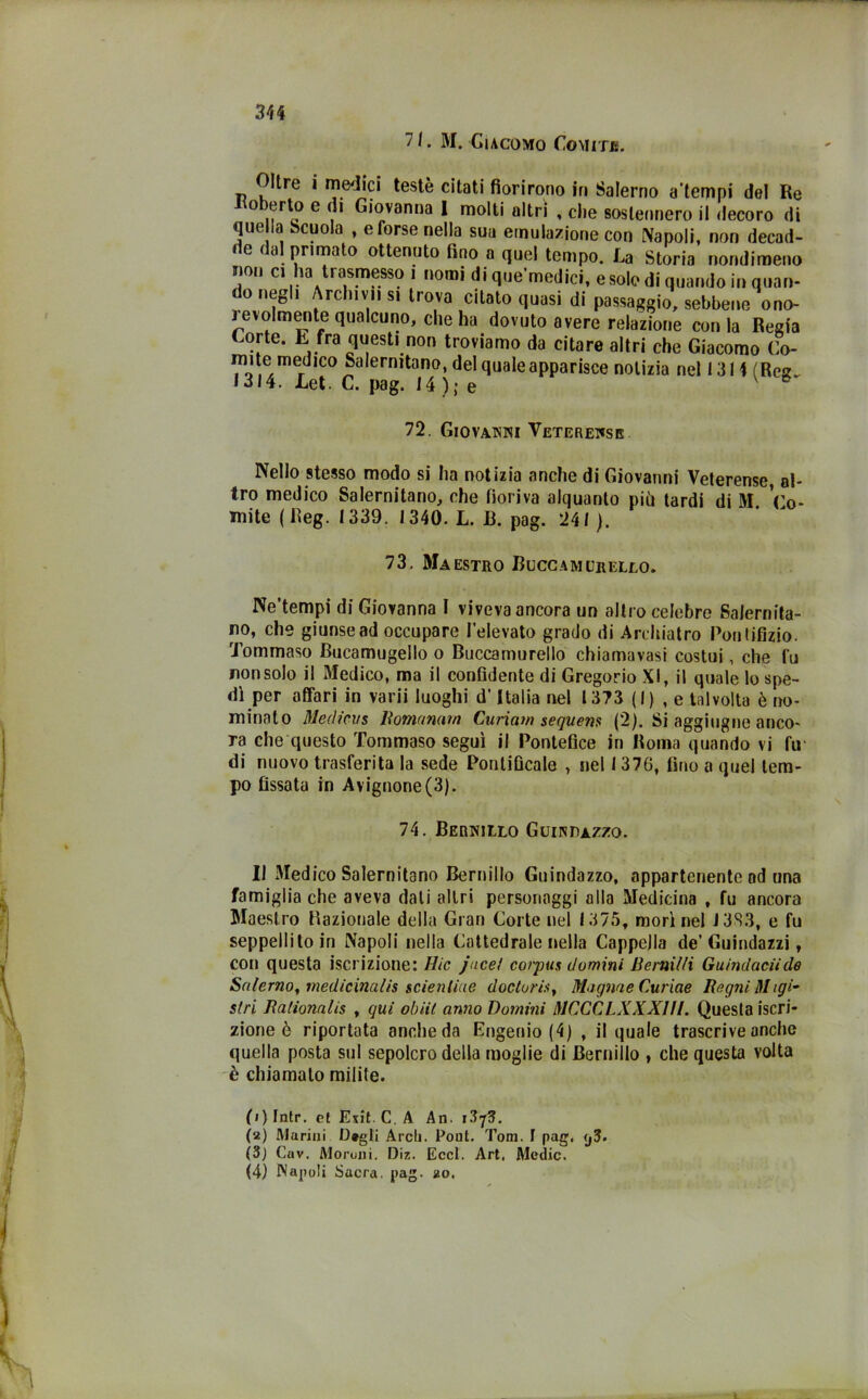 7 /. M. Giacomo Comitb. Oltre i medici testé citati fiorirono in Salerno a'tempi del Re o erto e di Giovanna 1 molti altri , che sostennero il decoro di que la Scuola , e forse nella sua emulazione con Napoli, non decad- de dal primato ottenuto fino a quel tempo. La Storia nondimeno «on ci ha trasmesso i nomi di que’medici, e solo di quando in quan- do negli Archivi, s. trova citato quasi di passaggio, sebbene ono- jevolmente qualcuno, che ha dovuto avere relazione conia Regia Corte. R fra questi non troviamo da citare altri che Giacomo Co- mite medico Salernitano, del quale apparile notizia nel 1314 (Reg. • 314. Let. C. pag. 14 ); e 72. Giovanni Veterense Nello stesso modo si ha notizia anche di Giovanni Veterense, al- tro medico Salernitano, che fioriva alquanto più tardi di M. Co- bite ( Reg. 1339. 1340. L. B. pag. 241). 73. Maestro Buccamurello. Ne’tempi di Giovanna I viveva ancora un altro celebre Salernita- no, che giunse ad occupare l’elevato grado di Archiatro Pori tifìzio. Tommaso Bucamugello o Buccamurello chiamavasi costui, che fu non solo il Medico, ma il confidente di Gregorio XI, il quale lo spe- dì per affari in varii luoghi d’Italia nel 1373 (I) , e talvolta è no- minato Medicus lìomumm Curiam sequens (2). Si aggiugne anco- ra che questo Tommaso seguì il Pontefice in Roma quando vi fu* di nuovo trasferita la sede Pontificale , nel 1376, fino a quel tem- po fissata in Avignone(3). 74. Bernillo Guindazzo. Il Medico Salernitano Bernillo Guindazzo, appartenente od una famiglia che aveva dati altri personaggi alla Medicina , fu ancora Maestro Razionale della Gran Corte nel 1375, morì nel J3S3, e fu seppellito in Napoli nella Cattedrale nella Cappella de’Guindazzi, con questa iscrizione: Rie jace! corpus domini liernilli Guindaciide Salerno, medicinalis sdentine doclurh. Uligine Curine Regni lìltgi- siri Rationalis , qui oh Ut anno Domini MCCCLXXXIII. Questa iscri- zione è riportata anche da Eugenio (4) , il quale trascrive anche quella posta sul sepolcro della moglie di Bernillo , che questa volta è chiamalo milite. (1) fntr. et Exit. C. A An. (2) Marini IJ«gli Ardi. Pont. Tom. I pag. <j3- (3) Cav. Morulli. Diz. Eccl. Art. Medie. (4) Napoli Sacra, pag. 20.