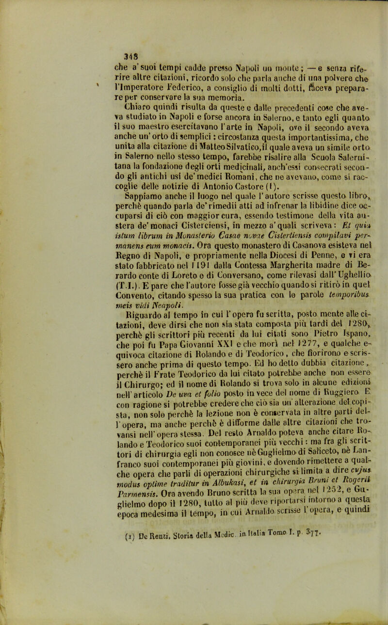 che a’suoi tempi cadde presso Napoli un monte; —e senza rife- rire altre citazioni, ricordo solo che parla anche di una polvere che l’Imperatore Federico, a consiglio di molti dotti, faceva prepara- re per conservare la sua memoria. Chiaro quindi risulta da queste e dalle precedenti cose che ave- va studiato in Napoli e forse ancora in Salerno, e tanto egli quanto il suo maestro esercitavano l'arte in Napoli, ove il secondo aveva anche un'orto di semplici ; circostanza questa importantissima, che unita alla citazione di Matteo Sii vatico,il quale aveva un simile orto in Salerno nello stesso tempo, farebbe risalire alla Scuola Salerni- tana la fondazione degli orti med[cinali, aneh’cssi consecrati secon- do gli antichi usi de’medici Romani, che ne avevano, come si rac- coglie delle notizie di Antonio Castore (I). Sappiamo anche il luogo nel quale l’autore scrisse questo libro, perchè quando parla de’rimedii atti ad infrenar la libidine dice oc- cuparsi di ciò con maggior cura, essendo testimone della vita au- stera de’monaci Cisterciensi, in mezzo a'quali scriveva: Et quia islum librum in Montisierio Carne nome Cislertiensis compilavi per- rnanens rum monach. Ora questo monastero di Casanova esisteva nel Regno di Napoli, e propriamente nella Diocesi di Penne, e vi era stato fabbricato nel 1191 dalla Contessa Margherita madre di Be- rardo conte di Loreto e di Conversano, come rilevasi dall’ Ugliellio (T.I.).Epare che l'autore fosse già vecchio quando si ritirò in quel Convento, citando spesso la sua pratica con le parole temporibus meis vidi Scapoli. Riguardo al tempo in cui l’opera fu scritta, [wsto mente alte ci- tazioni, deve dirsi che non siastata composta più tardi del 1289, perchè gli scrittori più recenti da lui citati sono Pietro Ispano, che poi fu Papa Giovanni XXI e che mori nel 1277, e qualche e- quivoca citazione di Rolando e di Teodorico, che fiorirono e scris- sero anche prima di questo tempo- Ed ho detto dubbia citazione, perchè il Frate Teodorico da lui citato potrebbe anche non essere il Chirurgo; ed il nomedi Rolando si trova solo in alcune edizioni nell’articolo De uva et folio posto invece del nome di Ruggiero E con ragione si potrebbe credere che ciò sia un alterazione del copi- sta, non solo perchè la lezione non è conservata in altre parti del- l’opera, ma anche perchè è difforme dalle altre citazioni che tro- varci nell’opera stessa. Del resto Arnaldo poteva anche citare Ro- lando e Teodorico suoi contemporanei più vecchi : ma fra gli scrit- tori di chinirgia egli non conosce nèGuglielmodi Saliceto, ne jan- franco suoi contemporanei più giovili», e dovendo rimettere a qual- che opera che parli di operazioni chirurgiche si limita a dire cvjus modus oplime tradilur in Albukasi, et in chirurgia Bruni et Rogeru Parmensis. Ora avendo Bruno scritta la sua opera nel I -o-, e bu- clidmo dopo il 1280, tatto al più deve riportarsi intorno a questa epoca medesima il tempo, in cui Arnaldo scrisse opeia, e quindi (i) De Renzi. Storia della Medie, in Italia Tomo I. p. J77.