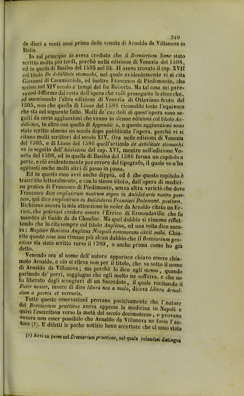 da dieci a venti anni prima della venuta di Arnaldo da Villanova in Italia. In sul principio io aveva creduto che il Breviarium fosse stato scritto molto più tardi, perché nella edizione di Venezia del 1508, ed in quella di Basilea del I5S5 nel lib- Il aveva trovato il cap. XVII col titolo De debitìlale stomachi, nel quale evidentemente vi si cita Giovanni di Casamicciola, ed inoltre Francesco di Piedimonte, che scrisse nel XIVsecolo a’ tempi del Ite Roberto. Ma tal cosa mi pare- va cosi difforme dal resto dell'opera che volli proseguire le ricerche, ed esaminando l’altra edizione di Venezia di Ottaviano Scoto del 1505, nonché quella di Lione del 1586 riconobbi tosto l’equivoco che sta nel seguente fatto. Molti de’cap itoli di quest’opera sono se- guiti da certe aggiunzioni che vanno in alcune edizioni col titolo Ad- ditiones, in altre con quello di Appendici s, e queste aggiunzioni sono state scritte almeno un secolo dopo pubblicata l'opera, perchè vi si citano molti scrittori del secolo XIV. Ora nelle edizioni di Venezia del 1505, e di Lione del 1586 quell’articolo de debilitate stomachi va in seguito dell 'Addizione del cap. XVI, mentre nell’edizione Ve- neta del 1508, ed in quella di Basilea del 1586 forma un capitolo a parte, e ciò evidentemente per errore del tipografo, il quale ve n’ha aggiunti anche molti altri di passo in passo. Ed in questo caso avvi anche dippiii, ed è che questo capitolo è trascritto letteralmente, e con lo stesso titolo, dall’opera di medici- na pratica di Francesco di Piedimonte, senza altra varietà che dove Francesco dice emplaslrum nostrum supra in Antidot ario nostro posi- lum, qui dice emplaslrum m Antidolario Francisci Pedemont. positura. Richiamò ancora la mia attenzione in veder da Arnaldo citato un Er- rico, che potevasi credere essere l’Errico di Ermondaville che fu maestro di Guido da da Chauliac. Ma quel dubbio si rimosse riflet- tendo che Io cita sempre col titolo Anglicus, ed una volta dice anco- ra : Magisler Henricus Anglicus Neapoli commorans dixit mihi Chia- rite queste cose non rimane più alcun dubbio che il Breviarium pra- detto S*a S^° SCr^*'° verso *280, o anche prima come ho già Venendo ora al nome dell’autore apparisce chiaro essere chia- mato Arnaldo, e ciò si rileva non per il titolo, che va sotto il nome di Arnaldo da Villanova ; ma perchè Io dice egli stesso , quando parlando de porri, soggiugne che egli molto ne soffriva, e che ne fu liberato dagli scongiuri di un Sacerdote, il quale recitando il Pater nosier, invece di dire libera nos a malo, diceva libera Amai- dum a poms et verrucis. Tutte queste osservazioni provano positivamente che l’autore del Breviarium practicae aveva appresa la medicina in Nanoli e quivi I esercitava verso la metà del secolo decimoterzo, e provano torCermn0F avHP,°SSÌbÌlf che, Arn°,do d* Vi^nova ne fosse l’au- tore (l). E diiatti le poche notizie bene accertate che ci sono state (*) Ani un passo nel Breviarium practicae, nel quale volendoli diiiingu«