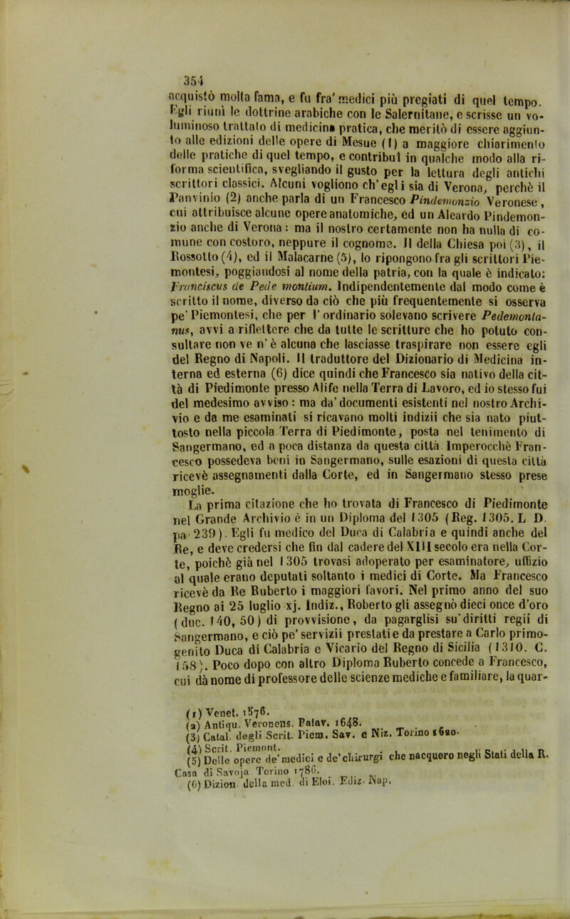 acquistò molta fama, e fu fra’medici più pregiati di quel tempo, f gli riunì le dottrine arabiche con le Salernitane, e scrisse un vo- luminoso trattalo di medicina pratica, che meritò di essere aggiun- to alle edizioni delle opere di Mesue ( 1 ) a maggiore chiarimenlo delle pratiche di quel tempo, e contribuì in qualche modo alla ri- forma scientifica, svegliando il gusto per la lettura degli antichi scrittori classici. Alcuni vogliono ch’egli sia di Verona, perchè il Tanvinio (2) anche parla di un Francesco Pindemonzio Veronese, cui attribuisce alcune opere anatomiche, ed un Aleardo Pindemon- zio anche di Verona : ma il nostro certamente non ha nulla di co- mune con costoro, neppure il cognome. J1 della Chiesa poi (3), il Rossotto(4), ed il Malacarne (5), lo ripongono fra gli scrittori Pie- montesi, poggiandosi al nome della patria, con la quale è indicato: Frantiselis de Pede monlium. Indipendentemente dal modo come è scritto il nome, diverso da ciò che più frequentemente si osserva pe’ Piemontesi, che per 1’ ordinario solevano scrivere Pedcmonla- misf avvi a riflettere che da tutte le scritture che ho potuto con- sultare non ve n’ è alcuna che lasciasse traspirare non essere egli del Regno di Napoli. Il traduttore del Dizionario di Medicina in- terna ed esterna (6) dice quindi che Francesco sia nativo della cit- tà di Piedimonte presso Alife nella Terra di Lavoro, ed io stesso fui del medesimo avviso: ma da’documenti esistenti nel nostro Archi- vio e da me esaminati si ricavano molti indizii che sia nato piut- tosto nella piccola Terra di Piedimonte, posta nel tenimento di Sangermano, ed a poca distanza da questa città Imperocché Fran- cesco possedeva beni io Sangermano, sulle esazioni di questa città ricevè assegnamenti dalla Corte, ed in Sangermano stesso prese moglie. La prima citazione che ho trovata di Francesco di Piedimonte nel Grande Archivio è in un Diploma del 1305 (Reg. 1305. L D. pa- 239). Fgli fu medico del Duca di Calabria e quindi anche del Re, e deve credersi che fin dal cadere del XUI secolo era nella Cor- te, poiché già nel 1305 trovasi adoperato per esaminatore, uffizio al quale erano deputati soltanto i medici di Corte. Ma Francesco ricevè da Re Ruberto i maggiori favori. Nel primo anno del suo Regno ai 25 luglio xj. Indiz., Roberto gli assegnò dieci once d’oro (due. 140, 50) di provvisione, da pagarglisi su'diritti regii di Sangermano, e ciò pe’ servizii prestati e da prestare a Carlo primo- genito Duca di Calabria e Vicario del Regno di Sicilia (1310. C. 158 \ Poco dopo con altro Diploma Ruberto concede a Francesco, cui dà nome di professore delle scienze mediche e familiare, la quar- (i) Venet. i^fl. (a) Antiqu. Veronens. Palar. i64S- _ . , (3) Catal degli Scrii. Piem. Sav. C Niz. Tonno ioao- (A)Scrit. Pieinont. n (5) Delle opere de’medici e de’chirurgi che nacquero negli Stati della R- Casa di Savoja Torino 178G. _ (0) Dizion della mcd. di Eloi. Euiz. iNap.