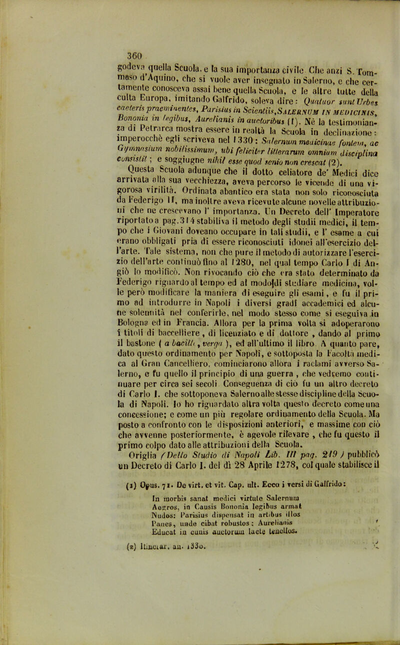 godeva quella Scuola, e la sua importanza civile Che anzi S. Tom- maso (1 Aquino, che si vuole aver insegnato in Salerno, e che cer- tamente conosceva assai bene quella Scuola, e le altre tutte della culta Europa, imitando Galfrido, soleva dire: Qunluor suntTJrbes cn e teris proemi nenie s, Paris tu* in ScienliistSALEn.\um IN MEUlciNlsy Bononia m fegibus, AurefìanU in auetoribus (I). Nè la testimonian- za di Petrarca mostra essere in realtà la Scuola in declinazione : imperocché egli scriveva nel 1330: Sa/ernum medicime fottieni, ae it/mmsmm nobilissimum, ubi felicitar liflerarum omnium disciplina c unsi siti ; e soggiugne nihil esse quod senio non crescat (2). Questa Scuola adunque che il dotto celiatoro de* Medici dice arrivata alla sua vecchiezza, aveva percorso le vicende di una vi- gorosa virilità. Ordinata abantico era stata non solo riconosciuta da Federigo li, ma inoltre aveva ricevute alcune novelle attribuzio- ni che ne crescevano I’ importanza. Un Decreto dell’ Imperatore riportato a pag.314 stabiliva il metodo degli studii medici, il tem- po che i Giovani doveano occupare in tali studii, e I’ esame a cui erano obbligati pria di essere riconosciuti idonei all'esercizio del- l’arte. Tale sistema, non che pure il metodo di autorizzare l’eserci- zio dell’arte continuò fino al 1280, nel qual tempo Carlo I di An* giò lo modificò. Non rivocando ciò che era stato determinato da Federigo riguardo al tempo ed al modofdi studiare medicina, vol- le però modificare la maniera di eseguire gli esami, e fu il pri- mo ad introdurre in Napoli i diversi gradi accademici ed alcu- ne solennità nel conferirle, nel modo stesso come si eseguiva,in Bologna ed in Trancia. Allora per la prima volta si adoperarono i titoli di baccelliere , di licenziato e di dottore , dando al primo il bastone ( a bacilli, verga ), ed all’ultimo il libro \ quanto pare, dato questo ordinamento per Napoli, e sottoposta la Facoltà medi- ca al Gran Cancelliero, cominciarono allora i radami avverso Sa- lerno, e fu quello il principio di una guerra , che vedremo conti- nuare per circa sei secoli Conseguenza di ciò fu un altro decreto di Carlo I. che sottoponeva Salerno alte stesse discip line della Scuo- la di Napoli. Io ho riguardato altra volta questo decreto comeuna concessione; e come un più regolare ordinamento della Scuola. Ma posto a confronto con le disposizioni anteriori, e massime con ciò che avvenne posteriormente, è agevole rilevare , che fu questo fi primo colpo dato alle attribuzioni delta Scuota. Origlia (Dello Studio di Napoli Lib. Ili pag. 219 ) pubblicò un Decreto di Carlo I. del dì 28 Aprile 1278, col quale stabilisce fi (j) Ojpus. 71. De virt, et vit. Cap. ult. Ecco i versi di Galfrido: In raorbis sanat medici virtute Salemuni Aogros, in Causis Bononia legibus armai Nudos: Parisius dispensat in artibus itlos Panes, unde cibat robustos : Aurelianis 1 Educat in cuuis auctoruw lucte tenellos. (2) ltmoiar. au. i33o. v