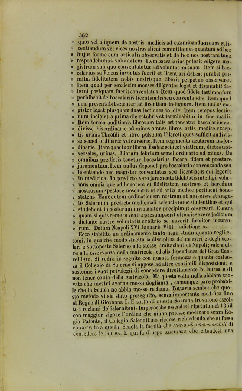 » quos vel aliquera de nostris medicis ad examinandum cura etli- »> centiandum vel vices nostrasalicuicommittamiisquantum ad hoc “ hujus (orme cum articulis observntis et de hoc nos nostram tunc » respondebimus voluntatem. Itembaccalarius poterit eligere ma- » gistrum sub quo conveutabitur ad voluntatem suam. ltem si bac- » calarius sufTìciens inventus fuerit et licenliari debeat jurabit pri- » mitus fidelitatem nobis nostrisque liberis perpetuo observare. » ltem quod per sexdecira menses diligenter leget et disputabit Sa- » lerni poslquam fueritconventatus Itera quod fidele testimonium » perhibebit de baccalariis licentiandis seu conventandis. ltem quod » non presentabitscienter ad licentiam indignum. Itera nullus ma- » gister legat plusquamduas lectiones in die. ltem ternpus leclio- » num incipiet a prima die octubris et terminabitur in fine madii. « ltem forma auditionis librorum talis est teneatur baccalariusau- » divisse bis ordinarie ad minus omnes libros artis medice excep- » tis urinis Theofili et libro pulsuum Eilareti quos sufficit audivis- » se semel ordinarie velcursorie. Itera regimenta acutarum bis]or- » dinarie Itera quactuor libros Ysahacscilicet viattcum, dietas uni- » versales, urinas. Librum febrium semel ordinarie ad minus. De » omnibus predictis tenetur baccalarius facere fidera et prestare » juramentum.llem nullus deponet prò baccalario con ventando seu » licentiando nec magister conventatus seu licentiatus qui legerit » in medicina. In predicto vero juraraentofidelitatis intelligi volu- » mus omnia que ad honorem et fidelitatem nostram et heredum » nostrorum spedare noscunturet ad artis medice pertinent hone- » statem* Hancautem ordinationem nostram abuuiversis etsingu- » lis Salerni in predicta medicinali sciencia nuncstudentibuset qui » studebunl inposterum inviolabiter precipimus observari. Contra » quam siquis temere venire presumpserit ultionisseverejudicium » dictante nostre voluntatis arbitrio se noverit firmiter incursu- » rum. Datum NeapoliXVl Januarii Vili Indizione ». Ecco stabilito un ordinamento tanto negli studii quanto negli e- sami, in qualche modo stretta la disciplina de’ maestri e degli sco- lari e sottoposto Salerno alle stesse limitazioni di Napoli; vale a di- re alla osservanza della matricola, ed alla dipendenza dal Gran Can- celliere. Si vedrà in seguito con quanta fermezza e quanta costan- za il Collegio di Salerno si oppose ad altre consimili disposizioni, e sostenne i suoi privilegii di concedere direttamente la laurea e di non tener conto della matricola. Ma questa volta nulla abbiano tro- vato che mostri averne mossa doglianza , comunque pare probabi- le che la Scuola ne abbia mosso reclamo. Tuttavia sembra che que- sto metodo vi sia stato proseguito, senza importante modifica tino al Regno di Giovanna I. E sotto di questa Sovrana trovarono ascol- to i reclami de’Salernitani. Imperocché essendosi ripetuto nel 3.>J con maggior vigore l’ordine che niuno potesse medicare senza Re- gia Patente, il Collegio Salernitano ricorse richiedendo che si fosse conservato a quella Scuola la facoltà che aveva ab mmemorabdt di concedere le lauree. E qui fa d uopo osservare che citandosi una