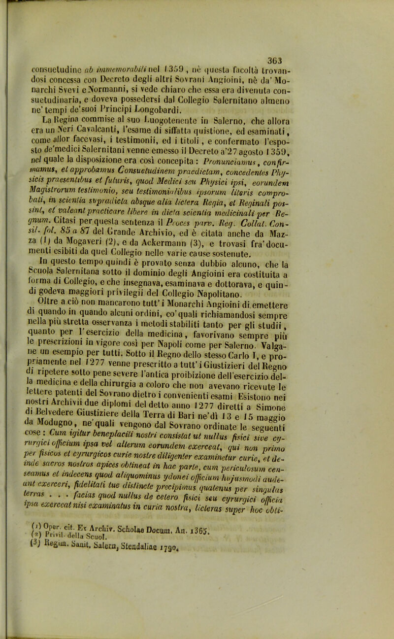 consuetudine ab immemorabili nel 1359 , nè questa facoltà trovan- dosi concessa con Decreto degli altri Sovrani Angioini, nè da’Mo- narchi Svevi e Normanni, si vede chiaro che essa era divenuta con- suetudinaria, e doveva possedersi dal Collegio Salernitano almeno ne’tempi de’suoi Principi Longobardi. La Regina commise al suo Luogotenente in Salerno, che allora era un Neri Cavalcanti, l’esame di siffatta quistione, ed esaminali, come allor face vasi, i testimoni!*, ed i titoli, e confermato l’espo- sto de'medici Salernitani venne emesso il Decreto a’27 agosto 1359, nei quale la disposizione era così concepita : Pronunciarmi*, confir- mamus, el approbamus Consueludinem praedictam, concedenles Phy- sicis praescntibus et fuluris, quod Medici seti Physici ipsi, eorundem Magislrorum testimonio, seu testimoniolìbus ipsorum literis compro- bah, in scienha svpradicla absque alta lictera Regia, et Reginali pas- sini, et valeant praclicare libere in dieta scientia medicinali per Re- gnum. Citasi per questa sentenza il Proces parv. Reg. Collal. Con- 85 a 81 del Grande Archivio, ed è citala anche da Maz- za (1) da Mogaveri (2), e da Ackermann (3), e trovasi fra’docu- menti esibiti da quel Collegio nelle varie cause sostenute. In questo tempo quindi è provato senza dubbio alcuno, che la scuola Salernitana sotto il dominio degli Angioini era costituita a forma di Collegio, e che insegnava, esaminava e dottorava, e quin- di godeva maggiori privilegi]* del Collegio Napolitano. Oltre a ciò non mancarono tutt’i Monarchi Angioini di emettere ì quando in quando alcuni ordini, co’quali richiamandosi sempre nella piu stretta osservanza i melodi stabiliti tanto per gli studii, quanto per 1 esercizio della medicina, favorivano sempre più le prescrizioni in vigore così per Napoli come per Salerno Valga- ne un esempio per tutti. Sotto il Regno dello stesso Carlo I, e pro- priamente nel 1277 venne prescritto a tutt’i Giustizieri del Regno i ripetere sotto pene severe l’antica proibizione dell'esercizio del- a medmina e della chirurgia a coloro che non avevano ricevute le lettere patenti del Sovrano dietro i convenienti esami Esistono nei n stnArchiviiduedip'omi del detto anno 1277 diretti a Simone di Belvedere Giustiziere della Terra di Bari ne’dì 13 e 15 maggio da Modugno, ne quali vengono dal Sovrano ordinate le seguenti ose . Cum igitur beneplaciti nostri consislat ut nullus fisici sire ct/- rurgici offeium ipsa vel allerum eorundem exerceal, qui non primo per fìsicos et cyrurgicos curie nosù-e diligenter examinetur curie et de- lude sacros noslros apices obtineat in hac parte, cum periculosùm cen- seamus et indecens quod ahquominus ydonei off cium hujusmodi aude- unt cxerceri, fidelilali tue distimie precipititis quatenus per sinaulus lerras . . . facias quod m/lus de celerò fisici seu cyrurgici officia ipsa exerceal msi examimlus in curia nostra, licleras super hoc obli- Doc““' A“- H IteguQ. Samt, Salem, Stendaliae 1790,