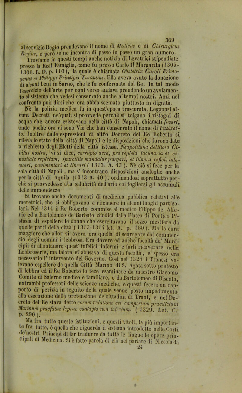 al servizio Regio prendevano il nome di lìjfedicus e di Chirurgicus Regina, e però se ne incontra di passo in passo un gran numero. Troviamo in questi tempi anche notizia di Levatrici stipendiate presso la Reai Famiglia,come fu presso Carlo 11 Margarita (1305- ! 306. L. D. p. 110), la quale è chiamata Obstelrix Caroli Primo- geniti el Philippi Principia Tarantini. Ella aveva avuto la donazione di alcuni beni in Sarno, che le fu confermata dal Re. In tal modo l’esercizio dell’arte per ogni verso andava prendendo un avviamen- to al sistema che vedesi conservato anche a’tempi nostri* Anzi nel confronto può dirsi che ora abbia scemato piuttosto in dignità. Nè la polizia medica fu in quest’epoca trascurata. Leggonsi al- cuni Decreti ne’quali si provvede perchè si tolgano i ristagni di acqua che ancora esistevano nella città di Napoli, chiamati fusarit onde anche ora vi sono Vie che han conservato il nome di Fusurel- lo. Inoltre dalle espressioni di altro Decreto del Re Roberto si rileva lo stato della città di Napoli e le disposizioni che furono date a richiesta degli Eletti della città istessa. Neapolitana cleliliosa Ci- vilas nostra, vi si dice, corruplo aere, prò repleta lacunaria et ce- nositale repletam, apurciliis mandalur purgar i, et ilinera refici, ade- quali, pavimenlari et lineari ( 1313. A. 43 ). Nè ciò si fece per la sola città di Napoli, ma s’ incontrano disposizioni analoghe anche perla città di Aquila (1313 A. 40 ), ordinandosi soprattutto per- chè si provvedesse alla salubrità dell’aria col togliersi gli accumuli delle immondezze- Si trovano anche documenti di medicina pubblica relativi alle meretrici, che si obbligavano a rimanere in alcuni luoghi partico- lari. Nel 1314 il Re Roberto commise al medico Filippo de Alfe- rio ed a Bartolomeo de Barbato Sindici dalla Platea di Portico Pi- stasia di espellere le donne che esercitavano il sozzo mestiere da quelle parti della città ( 1313-1314 let. A. p. 160). Ma la cura maggiore che allor si aveva era quella di segregare dal commer- cio degli uomini i lebbrosi. Era dovere ed anche facoltà de’ Muni- cipii di allontanare quest’ infelici infermi e farli ricoverare nelle Lebbroserie, ma talora si abusava di questa facoltà , e spesso era necessario 1’ intervento del Governo. Così nel 1324 i Tranesi vo- levano espellere da quella Città Marino di S. Agata sotto pretesto di lebbra ed il Re Roberto lo fece esaminare da maestro Giacomo Comite di Salerno medico e familiare, e da Bartolomeo di Risento, entrambi professori delle scienze mediche, e questi fecero un rap- porto di perizia in seguito della quale venne posto impedimento alla esecuzione della pretensione de’cittadini di Frani, e nel De- creto del Re stava detto eorum relatione est comperimii praediclum Marinum praefatae le prue contagio non infcclum. ( 1329. Ret C p. 290 ). Ma fra tutte queste istituzioni, c questi titoli, la più importan- te fra tutte, è quella che riguarda il sistema introdotto nelle Corti de nostri Principi di far tradurre da tutte le lingue le opere prin- cipali di Medicina. Si è l'atto parola di ciò nel parlare di Niccolada 24