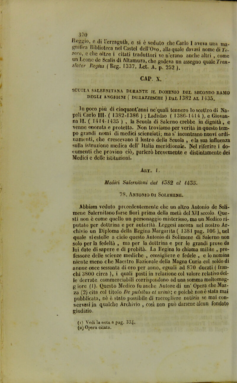 Leggio, e di Lerraguth, c si è veduto che Carlo I aveva una ma- gnifica Biblioteca nel Castel dell’Ovo, alla quale davasi nome di Te- so/o, c clic oltre i citati traduttori ve n’erano anche altri , come un Leone de Scalis di Allamura, che godeva un assegno quale Tran- statar Ita gius ( Rcg. 1337. Lct. A. p. 252 ). CAP. X. SCUOLA. SALERNITANA DURANTE IL DOMINIO DEL SECONDO RAMO DEGLI ANGIOINI ( DURAZZESCHI ) DaL 1 382 AL 1435. In poco più di cinquantanni ne’quali tennero lo scettro di Na- poli Carlo IH. ( 1382-1386 ); Ladislao ( 1386-1414 ), e Giovan- na li. ( 1414-1435 ) , la Scuola di Salerno crebbe in dignità, e renne onorata e protetta. Non troviamo per verità in questo tem- po grandi nomi di medici scienziati; ma s’ incontrano nuovi ordi- namenti, che crescevano il lustro della Scuola , eia sua influenza sulla istruzione medica dell’ Italia meridionale. Nel riferire i do- cumenti che provino ciò, parlerò brevemente e distintamente dei Medici e delle istituzioni. Art. 1. Medici Salernitani dal 1382 al -Z455. 78. Antonio di Solimene. Abbianì veduto prtcedenlemenle che un altro Antonio de Soli- mene Salernitano forse fiorì prima della metà del XII secolo. Que- sti non è come quello un personaggio misterioso, ma un Medico ri- putalo per dottrina e per autorità. Leggesi ancora nel nostro Ar- chivio un Diploma della Regina Margarita ( 1381 pag. 106 ), nel quale sieslolie a cielo questo Antonio di Solimene di Salerno non solo per la fedeltà , ma per la dottrina e per le grandi prove da lui date di sapere e di probità. La Regina lo chiama milite , pro- fessore delle scienze mediche , consigliere e fedele , e lo nomina niente meno che Maestro Razionale della Magna Curia col soldo di annue once sessanta di oro per anno, eguali ad 870 ducali ( fran- chi 3800 circa ), i quali posti in relazione col valore relativo del- le derrate commerciabili corrispondono ad una somma moltomag- g iore ( I ). Questo Medico fu anche Autore di un’ Opera che Maz- za (2) cita col titolo De jm/sibus et urinis; e poiché non è stata mai pubblicata, nè è stalo possibile di raccogliere notizia se mai con- servasi in qualche Archivio , cosi non può darsene alcun fondato giudizio. (1) Vedi la nota a pag. 334. (2) Opera citata.