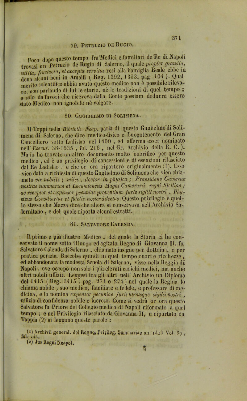 79. Petruzio de Rugio. Poco dopo questo tempo fra’Mcdici o familiari de’Rc di Napoli trovasi un Petruzio do Rugio di Salerno, il quale propler grandia, v/i/ia frucluosa, et acce pia. servilia resi alla Famiglia Reale ebbe in dono alcuni beni in Amalfi ( Reg. 1392, 1393, pag. 504 ). Qual merito scientifico abbia avuto questo medico non è possibile rileva- re, non parlando di lui le storie, nò le tradizioni di quel tempo ; e solo da'favori che riceveva dalla Corte possiam dedurre essere stato Medico non ignobile nò volgare. SO. Guglielmo di Solimene. Il Toppi nella B ibi io Ih- Neap. parla di questo Guglielmo di Soli- mena di Salerno, che dice medico-fisico e Luogotenente del Gran Cancelliero sotto Ladislao nel 1400 , ed afferma esser nominato nell’ Esecut. 3S-1535 , fol. 216 , nel Gr. Archivio della R. C. ). Ma io ho trovato un altro documento molto onorifico per questo medico , ed è un privilegio di concessioni e di esenzioni rilasciato dal Re Ladislao ,- e che or ora riporterò originalmente (1). Esso vien dato a richiesta di questo Guglielmo di Solimena che vien chia- mato vir nobilis ; miles ; doclor in physica ; Praesidens Cam e ma nostrae summariae et Loeumlenens Magni Camerarii regni Siciliae ; ac receptor et expensor pecuniae provetitium juris sigilli nostri , Phy- sicus Consiliarius et fide/is nosterdileclus. Questo privilegio ò quel- lo stesso che Mazza dice che allora si conservava nell’Archivio Sa- lernitano , e del quale riporta alcuni estratti. 81. Salvatore Calenda- Il primo e più illustre Medico , del quale la Storia ci ha con- servato il nome sotto il lungo ed agitato Regno di Giovanna II, fa Salvatore Calenda di Salerno , chiamato insigne per dottrina, e per pratica perizia. Raccolse quindi in quel tempo onori c ricchezze* ed abbandonata la modesta Scuola di Salerno, visse nella Reggia di Napoli, ove occupò non solo i più elevati carichi medici, ma anche altri nobili uffizii. Leggesi fra gli altri nell’ Archivio un Diploma del 1415 (Reg. 1415 , pag. 271 e 274 ) nel quale la Regina lo chiama nobile , suo medico, familiare c fedele, e professore di me- dicina, e lo nomina expensor pecuniae juris ulriusque sigilli nostri , uffizio di confidenza nobile e lucroso. Comesi vedrà or ora questo Salvatore fu Priore del Collegio medico di Napoli riformato a quel tempo ; e nel Privilegio rilasciato da Giovanna li, e riportato da Tappia (2) si leggono queste parole : (1) Archivi! generai, del Regno. Prifiicg, Summariae an,i4;3 Voi 3n , fol *44. (2) Jus Regni Neapol.