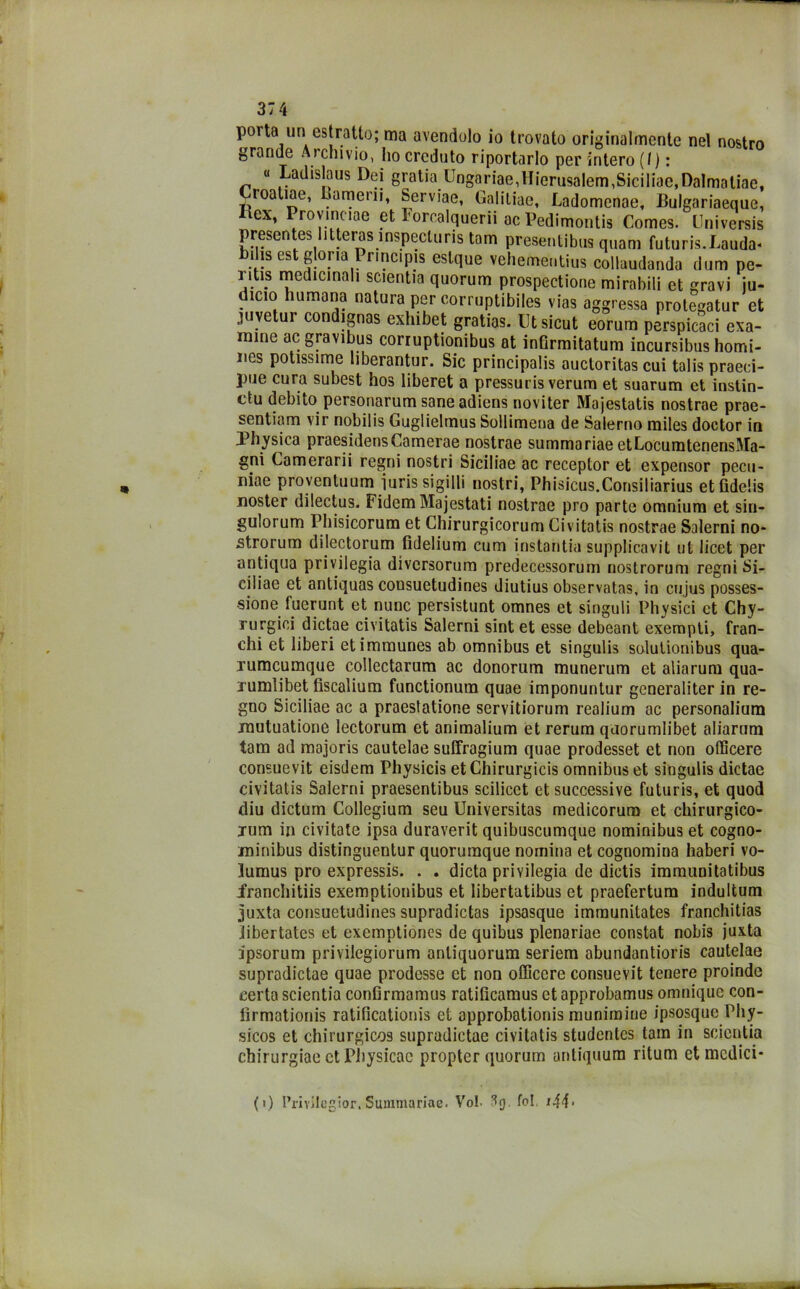 porta un estratto; ma avendolo io trovato originalmente nel nostro grande Archivio, ho creduto riportarlo per intero (I ) : « Ladislaus Dei gratin Ungariae,Hierusalem,Siciliae,Dalmnliae, roaliae, Liamerii, Serviae, Galitiae, Ladomenae, Bulgariaeque, iex, Proymciae et Iorcalquerii ac Pedimontis Comes. Cniversis presentes litteras 1 nspecluris tam presentibus quam futuris.Lauda* b. is est gloria Pr.nc.pis estque vehementius collaudando dum pe- i ìUs medicinali scientia quorum prospectione mirabili et gravi ju- dicio liumana natura per corruptibiles vias aggressa protegatur et juyetur condignas exhibet gratias. lltsicut eorum perspicaci exa- mine ac gravibus corruptionibus at inGrmitatum incursibus homi- iics potissime liberantur. Sic principali auctoritas cui talis praeci- pue cura subest hos liberet a pressuris veruni et suarum et instin- ctu debito personarum sane adiens noviter Majestatis nostrae prae- sentiam vir nobilis Guglielmus Sollimena de Salerno miles doctor in Physica praesidensCamerae nostrae summariae etLocumtenensIMa- gni Camerarii regni nostri Siciliae ac receplor et expensor pecn- niae proventuum iuris sigilli nostri, Phisicus.Consiliarius etfidelis noster dilectus. Fidem Ma j estati nostrae prò parte omnium et siu- gulorum Phisicorum et Chirurgicorum Givitatis nostrae Salerni no- strorum dilectorum fidelium cum instantia supplicavit ut licet per antiqua privilegia diversorum predecessorum nostrorum regni Si- ciliae et antiquas coosuetudines diutius observatas, in cujus posses- sione fuerunt et nunc persistunt omnes et singuli Physici et Chy- rurgici dictae civitatis Salerni sint et esse debeant exempti, fran- chi et liberi etimmunes ab omnibus et singulis solulionibus qua- lumcumque collectarum ac donorum munerum et aliarum qua- rumìibet fiscalium functionum quae imponuntur generaliter in re- gno Siciliae ac a praestatione servitiorum realium ac personalium rautuatione lectorum et animalium et rerura quorumlibet aliarnm tam ad majoris cautelae sulfragium quae prodesset et non officere consuevit eisdem Physicis et Chirurgici omnibus et singulis dictae civitatis Salerni praesentibus scilicet et successive futuris, et quod diu dictum Collegium seu Universitas medicorum et chirurgico- jum in civitate ipsa duraverit quibuscumque nominibus et cogno- minibus distinguentur quorumque nomina et cognomina haberi vo- lumus prò expressis. . . dieta privilegia de dictis immuoitatibus francbitiis exemptionibus et libertatibus et praefertum indultum juxta consuetudines supradictas ipsasque immunitates francbitias libertates et exemptiones de quibus plenariae constat nobis juxta ipsorum privilegiorum anliquorum seriem abundantioris cautelae supradictae quae prodesse et non officere consuevit tenere proinde certa scientia confirmamus ratificamus et approbamus omnique con- iìrmationis ratifìcationis et approbationis munimine ipsosque Pby- sicos et chirurgicos supradictae civitatis studentcs tam in scientia chirurgiae ctPhysicac propter quorum untiquum ritum et medici* (0 l’rivilegior. Summariae. Voi. 1$ fol i44‘