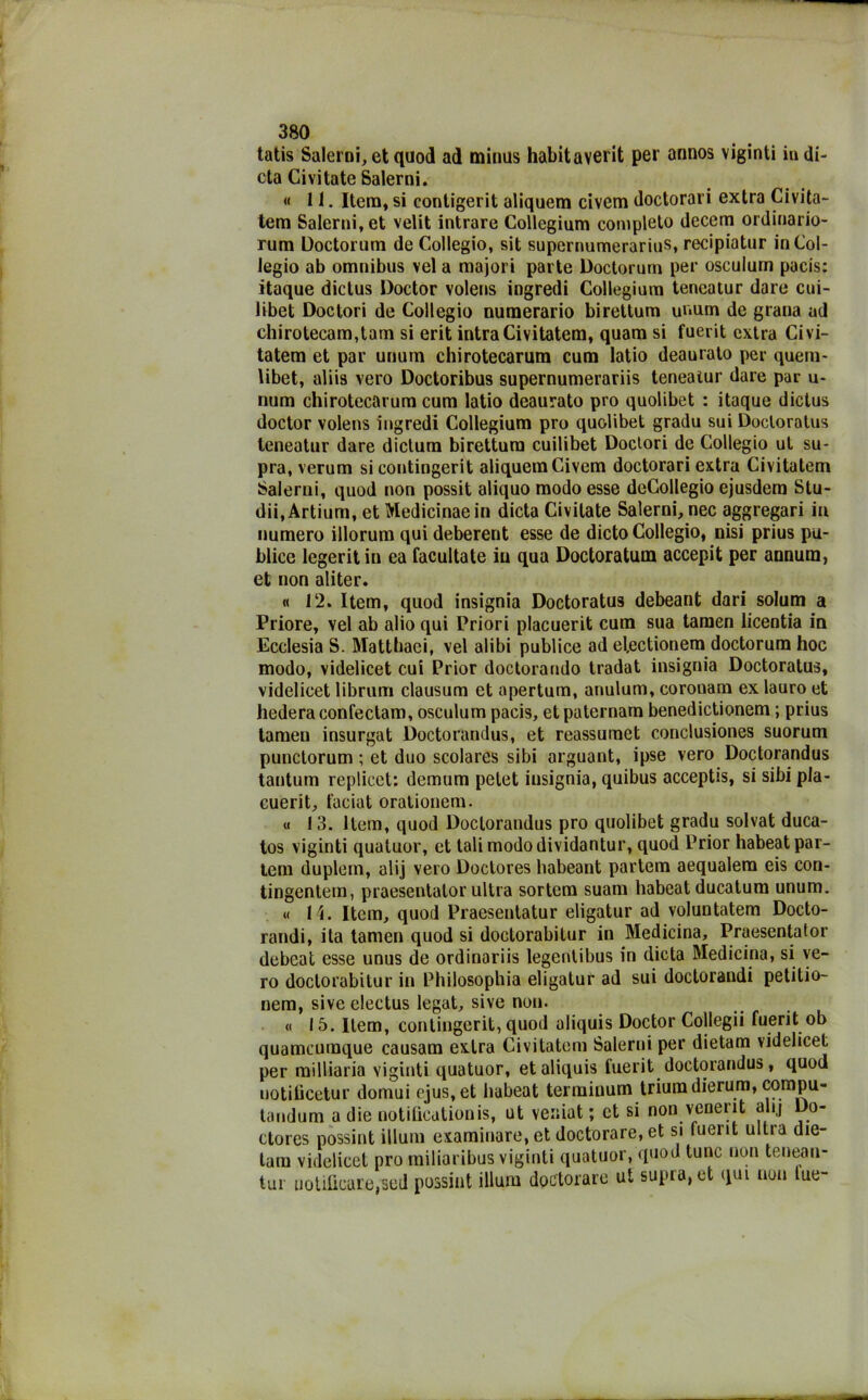 tatis Salerni, et quod ad minus habitaverit per annos viginti in di- eta Civitate Salerni. « 11. Itera, si contigerit aliquem civem doctorari extra Civita- tem Salerni, et velit intrare Collegium completo decenti ordinario- rum Uoctorum de Collegio, sit supernumerarius, recipiatur in Col- legio ab omnibus vel a majori parte Doctorum per osculum pacis: itaque diclus Doctor volens ingredi Collegium teneatur dare cui- libet Doctori de Collegio numerario birettum unum de grana ad chirotecam,tam si erit intra Civitatem, quam si fuerit extra Civi- tatem et par unum chirotecarura cum latio deaurato per quem- libet, aliis vero Doctoribus supernumerariis teneaìur dare par u- num chirotecarum cum latio deaurato prò quolibet : itaque dictus doctor volens ingredi Collegium prò quolibet gradu sui Doctoratus teneatur dare dicium birettum cuilibet Doclori de Collegio ut su- pra, verum si eontingerit aliquem Civem doctorari extra Civitatem Salerni, quod non possit aliquo modo esse deCollegio ejusdem Stu- dii, Artium, et Medicinaein dieta Civitate Salerni, nec aggregari in numero illorum qui deberent esse de dicto Collegio, nisi prius pu- blice legeritin ea facultate in qua Doctoratum accepit per annum, et non aliter. « 12. Item, quod insigni» Doctoratus debeant dari solum a Priore, vel ab alio qui Priori placuerit cum sua tamen licentia in Ecclesia S. Mattbaei, vel alibi publice ad efectionem doctorum hoc modo, videlicet cui Prior doctorando tradat insignia Doctoratus, videlicet librum clausum et apertura, anulum, coronam ex lauro et hederaconfeclam, osculum pacis, etpaternarn benedictionem ; prius tamen insurgat Doctorandus, et reassumet conclusiones suorum punctorum ; et duo scolares sibi arguant, ipse vero Doctorandus tantum replicet: demum pelet insignia, quibus acceptis, si sibi pla- cuerit, t'aciut orationem. « 13. Item, quod Doctorandus prò quolibet gradu solvat duca- tos viginti quatuor, et tali modo dividantur, quod Prior habeat par- lem duplem, alij vero Doctores liabeant par tem aequalem eis con- tingentem, praesentator ultra sortem suam habeat ducatum unum. « l i. Item, quod Praesenlatur eligatur ad voluntatem Docto- randi, ita tamen quod si doetorabilur in Medicina, Praesentator debeat esse unus de ordinariis legenlibus in dieta Medicina, si ve- ro doclorabitur in Philosophia eligatur ad sui doctorandi petitio- nem, sive electus legat, sive non. « 15. Item, eontingerit, quod aliquis Doctor Collegii fuerit ob quameumque causam extra Civitatem Salerni per dietam videlicet per milliaria viginti quatuor, et aliquis fuerit doctorandus , quod notificetur domui ejus.et habeat termiuum triumdierum, compu- tandum a die notiGeationis, ut veniat ; et si non venent alij Do- ctores possint illuni esaminare, et doctorare, et si luerit ultra die- tam videlicet prò railiaribus viginti quatuor, quod lune non tenean- tur uotiGcaie,sed possint illum doctorare ut supra,et qui non lue-