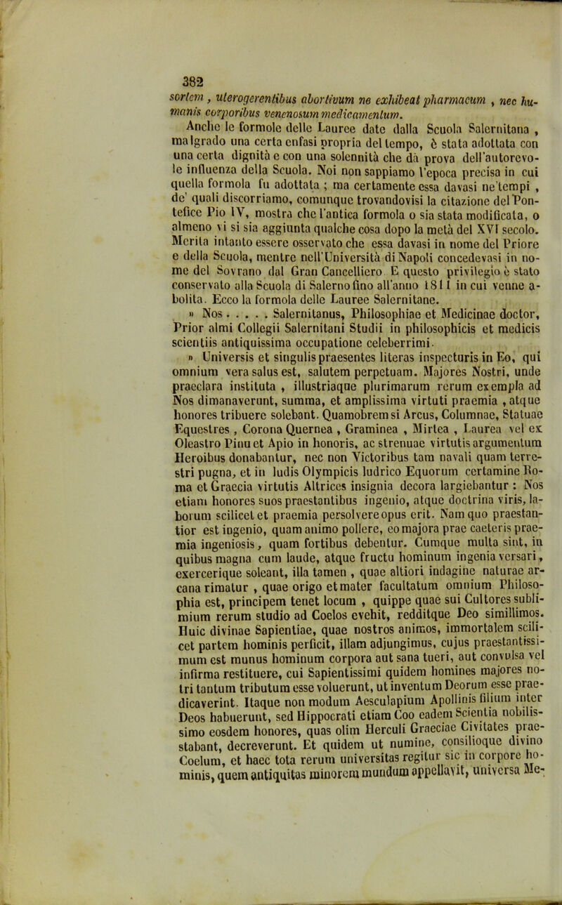 sorlcm , ulerogcrenlibus abortivurn ne exhibeat pharmacum , nec hu- wanis corporibus vencnosum medie amenlum. Anche le formolo delle Lauree date dalla Scuola Salernitana , malgrado una certa enfasi propria del tempo, ò stata adottata con una certa dignità e con una solennità che dà prova dell’autorevo- le influenza della Scuola. Noi non sappiamo l’epoca precisa in cui quella forinola fu adottata ; ma certamente essa davasi ne’tcmpi , de’ quali discorriamo, comunque trovandovi la citazione dclPon- tefìce Pio IV, mostra che l’antica forinola o sia stata modificala, o almeno vi si sia aggiunta qualche cosa dopo la metà del XVI secolo. Merita intanto essere osservato che essa davasi in nome del Priore e della Scuola, mentre nell’Università di Napoli concedevasi in no- me del Sovrano dal Gran Cancellerò E questo privilegio è stato conservato alla Scuola di Salerno fino all'anno 1811 in cui venne a- bolita. Ecco la forinola delle Lauree Salernitane. » Nos Salernitanus, Philosophiae et Medicinae doctor, Prior almi Collegii Salernitani Studii in philosophicis et mcdicis scientiis antiquissima occupatione celeberrimi. n Universis et singulispraesentes literas inspccturis in Eo, qui omnium vera salus est, salutem perpetuam. Majores Nostri, unde praeclara instituta , illustriaqoe plurimarum rerum exempla ad Nos dimanaverunt, summa, et amplissima virtuti praemia ,atque lionores tribuere solebant. Quamobremsi Arcus, Columnac, Statuae Equeslres , Corona Quernea , Graminea , Mirtea , Laurea vel ex Oleastro Pinuet Apio in honoris, ac strenuae virtutisargumentum Ileroibus donabantur, nec non Yictoribus tara navali quam terre- stri pugna, et in ludis Olympicis ludrico Equorum certamine Ro- ma ctGraecia virtutis Altrices insignia decora largiebantur : Nos etiam honores suos praestantibus ingenio, atque doctrina viris, la- boi uni scilicel et praemia persolvereopus crit. Namquo praestan- tior estingenio, quam animo pollere, eomajora prae caeteris prae- mia ingeniosis, quam fortibus debentur. Cumque multa sint, in quibus magna cum laude, atque fructu hominum ingenia versari, exercerique soleant, illa tamen , quae altiori indagine naturae ar- cana rimalur , quae origo et mater facultatum omnium Philoso- phia est, principem tenet locum , quippe quae sui Cultoressubli- mium rerum studio ad Coelos evehit, redditque Deo simillimos. Iluic divinae Sapientiae, quae nostros animos, immortalcm scili- cet partem hominis perfìcit, illam adiungimus, cujus praestantissi- mum est munus hominum corpora aut sana tueri, aut convulsa vel infirma restituere, cui Sapientissimi quidem homines majores no- tri tantum tributum esse voluerunt, ut inventum Deorum esse prae- dicaverint. Itaque non modum Aesculapium Apollinis filium inter Deos habuerunt, sed Hippocrati etiam Coo eadem Scientia nobilis- simo eosdem honores, quas olim Ilerculi Graeciae Civitates piae- stabant, decreverunt. Et quidem ut numine, consilioque divino Coelum, et haec tota rerum universitas regilur sic in corpore ho- minis, quem antiquUas minorem mundum appcllavit, universa Me-