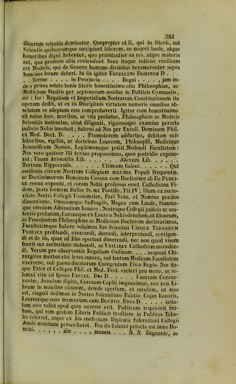 dicorum scientia dominalur. Qunpropter et ii, qui in literis, aut Scientis quibuscumque suscipiunt loborcm, eo majori laude, atque honoribus iligni babentur, quo praeslontior ea rcs, alque materia est, qua prodesse aliis contendunt. Sana itaquc ratione credilum est Medicis, qui de Genere humano divinitus bencmerenlur supra liomines locum deberi. In iis igitur Excellens Dominus D . . . . . Terrae .... in Provincia .... Pegni jam in- de a prima aetate bonis literis honestissimo otio Philosophiae, ac Jtfedicinae Studiis per septennium assidue in Publicis Gymnasiis, sei : for: Begaliura et ImperialiumNostrarum Constitutionum ita operam dedit, ut ex iis Disciplinis virtutem numeris omnibus ab- solutam se adeptum esse comprobaverit Igitur cum honestissimo sit natus loco, moribus, ac vita probatus, Philosophicis ac Medicis Scientiis instructus, sicut diligenti, rigorosoque examine peracto judicio Nobis innotuit ; Salerni ad Nos per Excell. Dominum Phil. et Med. Doct. D Promotorem adductus, debitam suis laboribus, vigiliis, ac doclrinae Lauream, Philosophì, Medicique lionorificum Nomen, Legilimamque petiit Medendi Facultatem : INos vero qualuor IIli textus proposuimus, quos postridie expone* ret ; Unum Aristotilis Lib Alterum Lib. . * . . . Tertium Hippocratis. ..... Ultimum Galeni Qui assidente circum Nostrum Collegium maxima Populi frequenta, ac Doclissimorum Hominum Corona cum Doctissime ab Eo Publi- ce essent expositi, et coram Nobis professus esset Catholicam Fi- derò, juxta formam Bullae Ss.mi PontiCc.Pii IV ; Ulum exaucto- ritate Nostri Coliegii Cnanimiter, Pari Voto, et Nemine penitus dissentente, Omniumquc Suffragiis, Magna cum Laude, Summa- que omnium Adstanlium honore ; Nostrique Coliegii judicio ac sen- tentia probalum,Coronaqueex Lauro a Nobisdonatum,ut idoneum, ac Praestanlem Philosophiae ac Medicinae Doctorem declaravimus, Facultatcmque habere voluimus has Scientias Ubique Terrarem Publice profitendi, exercendi, docendi, interpretandi, corrigen- di et de iis, quae ad lllas spectant disserendi, nec non quod visura fuerit sua auctoritate statuendi, ac Ubilibet Cathedramascenden- di. Verum prò observantia Eegalium Ordinum.. . . nequeat Chi- rurgicos morbosetsi leves curare, sed tantum Medicam Facullatem exercere, sub paena ducatorum Quingenlum Fisco Begio. Nos ita- que rrior et Collegae Phil. et Med. Doct. caeteri prò more, ac so- Itmm ntu ad Ipsius Escile. Dm D l auream Concur- rcnles, Annulum digito, Coronam Capili imposuimus, nec non Li- arum in manibus clausum, deinde aperlum, et osculum, ut mos est, singuli dedimus in Nostro Salernitano Palalio. Cuius honoris. Laureaeque suae mcmoriom cum Doctiss. DmjsD. . . . testa- tara esse vellet opud quos nccesse erit, Publicum requisivi Sri- bam qm rem gestam Literis Publicis traditam in Publicas Tabu- AnniÀ°rre ox confrclum Diploma Salernitani Coliegii mini aiun,^ura Pcrscribeict. Ecs ita Salerni perncla est anno l)o- * * •* * * die • • * - me«sis . . . N. W. Degnante, ac