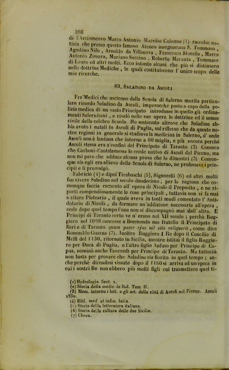 tinnito Marco Antonio Marsilio Colonna (I) raccolse no V“ ^P^so questo rannoso Ateneo insegnarono S. Tommaso ' Ar“u» *« VIHanova , Francesco Storcila , Marcò An o„|0 Zirnara, Mariano Boccino , Roberto Maranta , Tommaso di jura ed altn moRi. Ecco intanto alcuni che più si distinsero mte“ricerehe ”edlChe’ * quali c05lituÌ5c°° l'unico scopo delle 89. Saladino da Ascoh. TYa'Medici che uscirono dalla Scuola di Salerno merita narfirn- Lh mC°rd0 ?aladm° danAsC0,i’ imPerocchè posto a capo della po- lizia medica di un vasto Principato introdusse in quello gli ordina- inenti Salernitani , e rivelò nelle sue opere le dottrine ed il senno civile della celebre Scuola Ho sostenuto altrove che Saladino ab- bia avuto i natali in Ascoli di Puglia, sul riflesso che da queste no- stre regioni in generale si studiava la medicina in Salerno, d’ onde Asco i none lontana che intorno a 60 miglia, e più ancora perchè Ascoli stessa era sconfini del Principato di Taranto (2). Conosco che Carboni-Canlalamessa lo crede nativo di Ascoli dal Piceno, ma non mi pare che adduca alcuna prova che lo dimostri (3) Comun- que sia egli era allievo della Scuola di Salerno, ne professava i prin- cipi!' e li promulgò. Tabricio (4) e dipoi Tiraboschi (5), Signorili (6) ed altri molti fan vivere Saladino nel secolo duodecimo , per la ragione che co- munque faccia comento all opera di Nicolò il Preposito , e ne ri- porti compendiosamente le cose principali , tuttavia non si fa mai a citare Plateario , il quale aveva in tanti modi comentato 1’ Anti- dotario di Nicolò , da formare un’addizione necessaria all’opera , onde dopo quel tempo l'uno non si discompagnò mai dall' altra. E Principi di Taranto certo ve n’erano nel XII secolo ; perchè Rug- giero nel 1088 concesse a Roemondo suo fratello il Principato di Rari e di Taranto qnum pater cjas nil sibi reliquerii, come dice RomualdoGuarna (7). Inoltre Ruggiero I Re dopo il Concilio di Melfi del I 130, ritornato in Sicilia, mentre istituì il figlio Ruggie- ro per Duca di Puglia, e l’altro figlio Anfuso per Principe di Ca- pua, nominò anche Tancredi per Principe di Taranto. Ma tuttociò non basta per provare che Saladino sia fiorito in quel tempo ; an- che perchè dicendosi vissuto dopo il II 60 si arriva ad un’epoca in cui i nostri Re non ebbero più molti figli cui trasmettere quel ti- fi) Hydrologia Sect. i. (2) Storia della medie in Ital. Tom 11. (3) Mem. intorno i lett. c gli art. della città di Ascoli nel Piceno. Ascoli i83o. (4) Bibl. mcd. et infun. latin. (!)) Storia della letteratura italiana. (6) Storia della cultura delie due Sicilie. (7) Cbron.