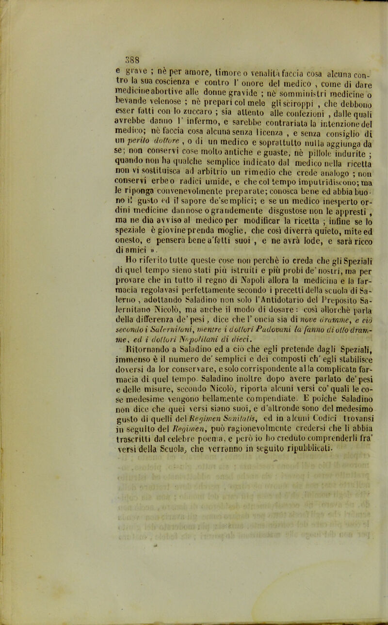 S88 e grave ; nè per amore, timore o venalità faccia cosa alcuna con- tro la sua coscienza e contro 1’ onore del medico , coinè di dare medicine abortive alle donne gravide ; nè somministri medicine o bevande velenose ; nè prepari col mele gli sciroppi , clic debbono esser latti con Io zuccaro ; sia allento alle confezioni , dalle quali avrebbe danno I’ infermo, e sarebbe contrariatala intenzione del medico, nò taccia cosa alcuna senza licenza , e senza consiglio di un perito dottore , o di un medico e soprattutto nulla aggiunga da se, non conservi cose molto antiche e guaste, nò pillole indurite ; quando non ha qualche semplice indicato dal medico nella ricetta non vi sostituisca ad arbitrio un rimedio che crede analogo ; non conservi erbeo radici umide, e che col tempo imputridiscono; ma le riponga convenevolmente preparate; conosca bene ed abbia buo- no i! gusto ed il sapore de’semplici; e se un medico inesperto or- dini medicine dannose ograndemente disgustose non le appresti , ma ne dia avviso al medico per modificar la ricetta ; infine se lo speziale è giovine prenda moglie, che così diverrò quieto, mite ed onesto, e penserà bene a'fstti suoi , e ne avrà lode, c sarò ricco di amici ». Ho riferito tutte queste cose non perchè io creda che gli Speziali di quel tempo sieno stati più istruiti e più probi de’nostri, ma per provare che in tutto il regno di Napoli allora la medicina e la far- macia regola vasi perfettamente secondo i precetti della scuola di Sa- lerno , adottando Saladino non solo l’Antidotario del Proposito Sa- lernitano Nicolò, ma anche il modo di dosare: così allorché parla della differenza de’ pesi, dice die 1’ oncia sia di nove dramme, e ciò secondo i Salernitani, mentre i dottori Padovani la fanno di otto dram- me, ed i dottori Napolitani di dieci. Ritornando a Saladino ed a ciò che egli pretende dagli Speziali, immenso è il numero de’ semplici e dei composti ch’egli stabilisce doversi da lor conservare, e solo corrispondente alla complicata far- macia di quel tempo. Saladino inoltre dopo avere parlato de’pesi e delle misure, secondo Nicolò, riporla alcuni versi co’quali le co- se medesime vengono bellamente compendiate. E poiché Saladino non dice che quei versi siano suoi, e d’altronde sono del medesimo gusto di quelli delRcgimen Sanitatis, ed in alcuni Codici trovansi in seguito del Regiwèn, può ragionevolmente credersi che li abbia trascritti dal celebre poema, e però io ho creduto comprenderli fra’ versi della Scuola, che verranno in seguilo ripubblicati.