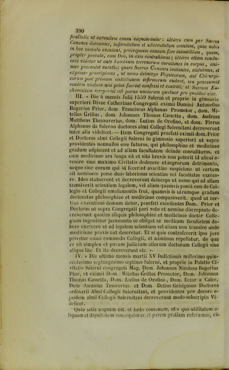 ficullulis ut eorundem causa cognoscantur : idei,-co cum per Sacro* tanones doceamur, infirmitatum et advenitatum omnium, quae nob,s m , suecu/o eveniunt, praecipuam causam fare inimicitiam , quam, papier peccata, cum Dea, in dies conlrahimus ; idcirco edam condu- cere videilir ut ante hominum lerrenorum curaliones in corpus, ani- mae praecedet curatio: quare Sacros Canone» imitantes, slatuimus, et express» praeapimus , ut ne,no deinceps Physicorum, aut Chi,urei- corum post pnmam oisilationem infirrnorum audeat, seu praesumat eosdem visitare nisi prius fuerint confessi et contriti; et Sacram Eu- charestiarn recarmi sub poena unciarum quntuor prò qualibel vice III. « Die 4 mensis Julii 1559 Salcrni et proprie in gimnWo superiori Divae Catherinae Congregati eximii Domini Antonellus liogerius Prior, dom. Franciscus Alphanus Promotor , dom. Mi- tellus Grillus , dom. Johannes Thomas Cassetta , dora. Andreas Mattheus Thesaurerius, dom. Lutius de Orofino, et dom. Pirrus Alphanus da Salerno doctores almi Collegi Salernitani decreverunt inter alia videlicet. Item Congregati praefati eximii dom.Prior et Doctores almi Collegii Salerni in gimnasio superiori ut supra providentes nonnullos esse futuros, qui philosophiae et medicinae gradum adpiscentet ad aliam facultatem deinde convalituros, et cum medicinae ars longa sit et vita brevis non poterit id alicui e- 'cnire sine maximo Civitatis dedecore etaegrorum detrimento, ncque sine eorum qui id fecerint avaritiae suspicione ut certurn sit neminem posse duas laboriosas scientias vel facultates exerce- re. Ideo slatuerunt et decreverunt deinceps ut nemo qui ad aliam transiverit scientiam legalem, vel aliam quamvis possil esse de Col- legio et Collegii emolumentis D ui, quamvis is ulrumque gradum doctoratus philosophiae et medicinae comparaverit, quod ut cer- tius executioni demum detur, praefati excellentes Dom. Prior et Doctores ut supra Congregati pari voto et nemine discrepante de- creverunt qnoties aliquis philosophiae et medicinae doctor Colle- ginm ingreditur juramento se obligat se medicam facultatem de- bere exercere et ad legalem scientiam vel aliarn non transire unde medicinae praxis aut deseretur. Et si quis contrafecerit ipso jure privelur ornili commodo Collegii, et admissus repellatur, de qua re sit simplex et purum judicium aliorum doctorum Collegii sine aliqua lite Et ita decreverunt etc. »• IV. « Die ultimo mensis marlii XV Indictionis millesimo quin- cer.tesimo sepluagesimo seplimo Salerni, et proprie in Palatio Ci- vitatis Salerni congregati Mag. Dom. Johannes Nicolaus Rogerius Pior, et eximii Dom. Mitellus Grillus Promotor, Dom. Johannes Thomas Cassetta, Dom. Lutius de Orofino, Dom. Ector a Calce, Doni Ascanius Tesorcrius, et Dom. Detius Grisignano Doctores ordinarii Almi Collegii Salernitani, et providentes prò decore e- jusdem almi Collegii Salernitani decreverunt modo subscriplo Vi- delicet. Quia satis aequurn est, et insto consonum, ut a quo utilitatcm a- liquametdignilatem eonscquimtir,ct porcai graliam referamus, ci-