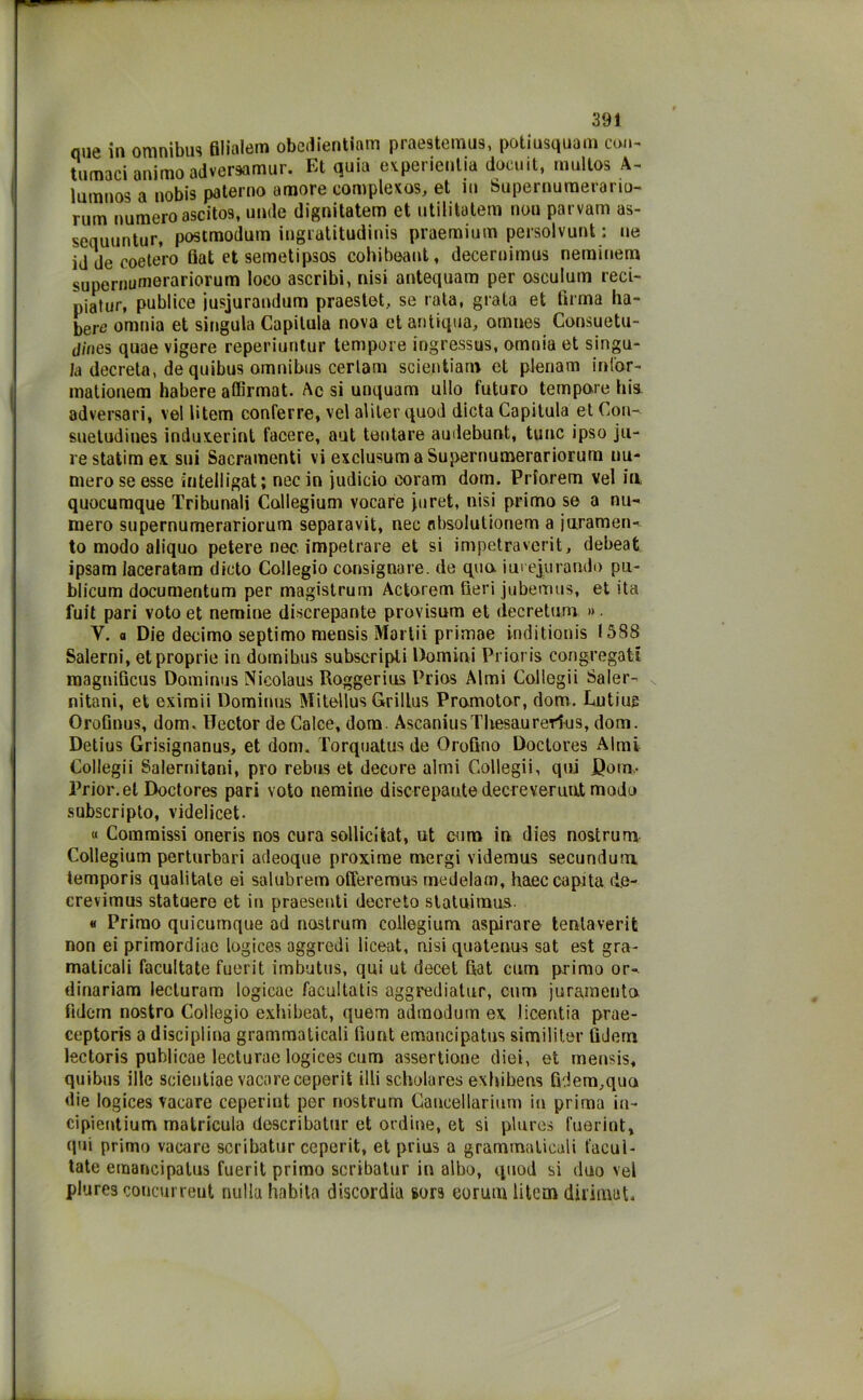 que in omnibus filialem obedientiam praestemus, potiusquam con- tumaci animo adversamur. Et quia experienlia docuit, multos A- lumnos a nobis paterno amore complexos, et in Supernumerario- rum numero ascitos, unde dignitatem et utilita.tem non parvam as- sequuntur, postmodum ingratitudinis praemium persolvunt ; ne iddecoetero fiat et semetipsos cohibeant, deceruimus nemmeno supermimerariorum loco ascribi, nisi antequam per osculum reci- piatur, publice jusjurandum praestet, se rata, grata et firma ha- bere omnia et singula Capitula nova et antiqua, omnes Consuetu- dines quae vigere reperiuntur tempore ingressus, omnia et singu- la decreta, de quibus omnibus certam scientiam et plenarn inl'or- mationem habere affirmat. Ac si unquam allo futuro tempore bis adversari, vel Utem conferre, vel aliter quod dieta Capitula et Con- suetudines induxerint tacere, aut tentare audebunt, tunc ipso ju- re statina ex sui Sacramenti vi exclusumaSupernumerariorum nu- mero se esse ìntelligat; nec in judicio eoram doni. Priorem vel in» quocumque Tribunali Collegium vocare piret, nisi primo se a nu- mero supernumerariorum separavit, nec nbsolutionem a juramen- to modo aliquo petere nec impetrare et si impetraverit, debeat ipsam laceratam dicto Collegio consignare. de quo iui epurando pu- blicum documentum per magistrum Actorem fieri jubemus, et ita fuit pari voto et nemine discrepante provlsum et decretum » ■ V. a Die decimo septimo mensis Martii primae inditionis 1588 Salerni, et proprie in domibus subscripti Domini Prioris congregati magnificus Dominus Nicolaus Roggerius Prios Almi Collegii Saler- nitani, et eximii Dominus Mitellus Grillus Promotor, dom. Lutiug Orofinus, dom. Hector de Calce, dom. AscaniusTbesaurerl-us, dom. Detius Grisignanus, et dom. Torquatus de Orofino Doctores Almi Collegii Salernitani, prò rebus et decere almi Collegii, qui JQotn- Prior.el Doctores pari voto nemine discrepante decreverunJt modo subscripto, videlicet. « Commissi oneris nos cura solliciiat, ut eum in dies nostrum Collegium perturbali adeoque proxime mergi videmus secundum, temporis qualitale ei salubrem offeremus medelam, haec capita d.e- crevimus statuere et in praesenti decreto statuimus. « Primo quicumque ad nostrum collegium. aspirare tentaverit non ei primordiae logices aggredi liceat, nisi quatenus sat est gra- maticali facultate fuerit imbutus, qui ut decet fiat cum primo or-, dinariam lecturam logicae facultatis aggrediatur, cum juramento fìdem nostro Collegio exhibeat, quem admodum ex licentia prae- ceptoris a disciplina grammaticali fiunt emancipatus similiter tìdern lectoris publicae lecturae logices cum assertione diei, et mensis, quibus illc scientiae vacareceperit illi scholures exbibens fidem,quo die logices vacare ceperint per nostrum Gancellarium in prima in- cipientium matricula describatur et ordine, et si plures fuerint, qui primo vacare scribatur ceperit, et prius a grammaticali facul- tate emancipatus fuerit primo scribatur in albo, quod si duo vel plures concurreut nulla habita discordia sors eorum liteoi diiimut