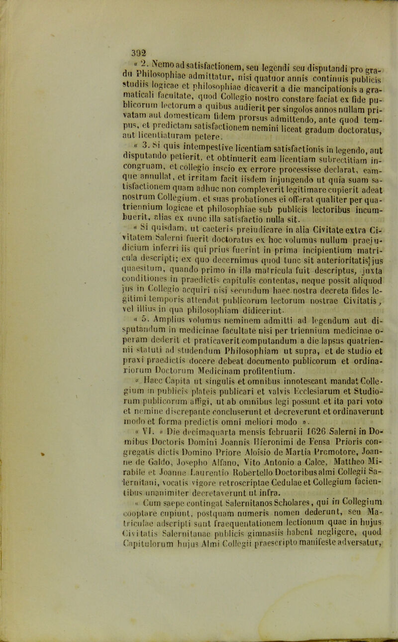 i -?:IlVcm?.Bd sa^s^ac^'onem. seu legcndi seu dispiitandi prò cra- (i ulosopluae admittatur, riisi quatuor anriis continuis pubìicis 5 lH .I,sJo^cae et philosophiae dicaverit a die maricipationis a gra- ma ita i factiltate, quoti Collegio nostro constare faciat ex fide pu- j icorum et toium a qui bus audierit per singolos annosnullam pri- vatam aut domesticarli (idem prorsus adraittendo, ante quod tem- pus et predictam satisfaetionem nemini liceat gradum doctoratus, aut licenliaturam petere. « 3. Si quis intempestive licentiam satisfactionis in legendo aut disputando petierit, et obtinuerit eam licentiam subreclitiam in- congruam, et collegio inscio ex errore processisse declarat, eam- que annullat, et irritam facit iisdem injungendo ut quia suam sa- tistactionem quam adirne non compleverit legitimare cupierit adeat nostrum Collegium, et suas probationes ei offerat qualiter per qua- triennium logicae et philosophiae sub pubìicis lectoribus incum- buerit, alias ex mine illa satisf’actio nulla sit. « Si quisdam, ut caeteris preiudicare in alia Civitate extra Ci- vitotem Salerni fuerit doctoratus ex hoc volumus nullum praeju- dicium inferri iis qui prius fuerint in prima incipientium matri- cola descripti; ex quo decernimus quod tunc sit anterioritatis] jus quaesitum, quando primo in illa mafricula fuit descriptus, jnxta conditiones in praedictis capitulis contentas, neque possit aliquod jus in Collegio acquiri nisi secundiim linee nostra decreta fides le- gilimi temporis attendat puhlicorum lectorum nostrae Civitatis ^ vel illius in qua philosophiam didiceriot- « 5. Amplius volumus rieminem admitli ad legendum aut di- sputandum in medicinae facultate nisi per triennium medicinne o- peiam dederit et praticaverit compulandum a die lapsus quatrien- nii statuti ad studendum Philosophiam ut supra, et de studio et praxi praedictis docere debeat documento publicorum et ordina- riorurn Doctorum Medicinam profifentium. « Haec Capita ut singulis et omnibus innotescant mandatColle* gium in pubìicis plateis publicari et vaivis Kcclesiarum et Studio- rum publicorum aftigi, ut ab omnibus legi possunt et ita pari voto et nomine discrepante concluserunt et decreverunt etordinaverunt modo et forma predictis omni meliori modo ». « VF. « Die decimoquarta mensis februarii 1626 Salerni in Do- mibus Doctoris Domini Joannis Hieronimi de Pensa Prioris con- gregatis dictis Domino Priore Aloisio de Martia Promotore, Joan- ne de Caldo, Joseplio Alfano, Vito Antonio a Calce, Mattheo Mi- rabile et Joanne Caurentio Kobertello Doctoribusalmi Collegii Sa- lernitani, vocat is vigore retroscriptae Cedulae et Collegium facien- tibus linoniniiter decretaverunt ut infra. « Cum saepe contingal SalernitanosScholares, qui in Collegium cooptare cupiunt, postquam numeris nomen dederunt, seu Ma- triculae adscripli sunt fraequentationem lectionum quac in hujus Civitatis Salernitanae pubìicis gimnasiis habent negligere, quod Capitulorum hujus Almi Collegii praescriplo manileste adversatur,