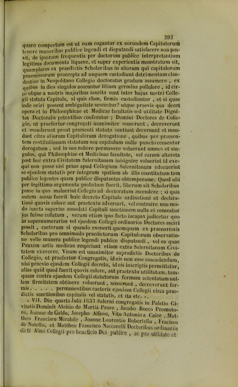 quare compertum est ut cum coganlur ex eorundem Capitulorum tenore muneribus pubi ice legendi et disputando satisfacere non pos- sit, de ipsorum frequentia per doctorum publice interpretanlium legitima documenta liquerc, et super experientia monstratum sit, quamplures ex praedictis Scholaribus in aliorum qui capitulorum praemissorum praecepta ad unguem custodiunt detrimentum clan- destine in Neapolitano Collegio doctoratus gradum assumere , ex quibiis in dies singulos noscuntur litium germina pullulare , id cir- co utque a noslris majoribus sancita sunt intcr hujus nostri Colle- gii statuta Capitula, si quis clam, fìrmis cuslodianlur , et si quac inde oriri possent ambiguitate sescentur? utque praevia qua decet opera et in Pbilosopbicae et Medicae facultalis sed ulililate Digni- tas Doctoralis petentibus conferatur ; Domini Doctores de Colle- gio, ut praefertur congregati unanimiter senserunt , decreverunt et mandarunt prout praesenti statuto sentiunt decernunt et man- dant ci tra aliorum Capitulorum derogatione , quibus per praesen- tem costilutionum statutum seu capitulum nullo punctocensentur derogatum , sed in suo robore permanere voluerunt omnes et sin- gulos, qui Philosophiae et Medicinae facultate, vel earum alterata post hoc extra Civitatem Salernitanam inisignire voluerint id exe- qui non posse nisi prius apud Collegium Salernitanum edocuerint se ejusdem statutis per integrum spotium ab illis constitutum tam publice Iegentes quam publice disputantes obtemperasse; Quod ubi per legittima argumenta probatum fuerit, liberum sit Scholaribus posse in quo maluerint Collegio ad doctoratum ascendere ; si quis autem ausus fuerit buie decreto Capitolo ordinationi et declara- tioni quovis colme aut prnetexlu adversari, vel contraire nou mo- do iuncta superius annodati Capiluli sanctionern nulla ei censeatur jus fuisse collatum , verum etiam ipso facto iucapax judicetur quo in supernumerarios vel ejusdem Collegii ordinarios Doctores asciri possit , cacterum si quando evenerit quemquam ex praenarratis Scholaribus pio omnimodo praedictorum Capitulorum observatio- ne velie munera publice legendi publice disputandi , vel ea quae Praxim artis medicae respiciunt etiam extra Salernitanam Civi- tatem exercere. Visum est unanimiter supradictis Doctoribus de Collegio, ut praefertur Congregotis, ideis non esse concedendum nisi praevio ejusdem Collegii decreto, id eis inscriptis permUtatu/ alias quid quod fuerit quovis colore, autpraetextu utilitaturn, tam- quam contra ejusdem Collegiistatutorum formam actentatum nul- lam flrmitatem obtinere voluerunt, senserunt , decreverunt for- m's permanentibus caeteris ejusdem Collegii circa prae- dictis sanctionibus capitulis vel statutis, et ita etc. ». » VII. Die quarta Julii JG33 Salerni congregatis in Palatio Ci- vitalis Dominis Aloisio de Martia Prore , Jacobo Rocco Promoto re, Joannc deGaldo, Josepho Alfano, Vito Antonio a Calce Mat- tbeo Francisco Mirabile , Joanne Laureiilio Roberlello Frariscn de Nalems et MaUhco Francisco Noccarelli Docloribus tnliS dn ti Almi Collegii prò beneficio Dei publice , ac prò utiiitate et