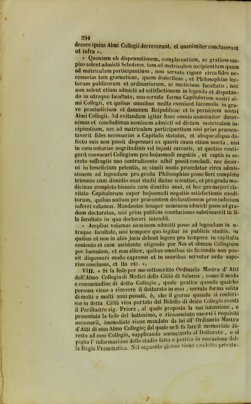 decoreipsius Almi Collegiidécreverunt, et unanimiterconcluserunt ut infra ». » Quoniam ob dispensationem, complacenliam, ac gratiosesae- piussolent admicti Scholares,tam ad matriculam incipientium qnam od matriculam pai ticipantium % non servato rigore circa fides ne- cessaiias tam giamaticae, quam dialecticae , et Philosophiae lcc~ lorum publicorum et ordinariorum, ac mediciuae facuitatis, nec non solent etiam admicti ad satisfactionem in legendo et disputan- do in utraque facultate, non servata forma Capitulorum nostri al- mi Collegii, ex quibus omnibus multa eveniunt incomoda in gra, ve praeiudicium et damnum Reipublicae et in perniciem nostri Almi Collegii. Ad evitandum igitur haec omnia unanimiter decer- nimuset concludimus neminem admicti ad dictam matriculam in- cipientium, nec ad matriculam participantium nisi prius praesen- taverit lìdes necessarias a Capitulis statutas, et absquealiquo de- fectu suis non possit dispensari ex quavis causa etiam sancta , nisi in casu notoriae aegritudinis vel injusti carceris, et quoties conti- gerit convocari Collegium prò hujusmodi negotiis , et captis in se- creto suffragiis uno contradicente nihil possit concludi, nec decer- ni in beneficium petentis, ac simili modo procedatur circa admis- sionem ad legendum prò gradu Philosophiae posse fieri completo triennio cum diraidioanni studii dictae scientiae, et progradu me- dicinae completo biennio cum dimidio anni, et hoc prò majori cla- ritate Capitulorum super hujusmodi negotiis satisfactionis condi- torum, quibus nullum per praesentem declarationem praeiudicium inferri volumus. Mandantes insuper neminem admicti posse ad gra- duili doctoratus, nisi prius publicas conclusiones substinuerit in il- la facultate in qua doctorari intendit. » Amplius volumus neminem admitti posse ad legendum in u- traque facultate, nisi tempore quo iegitur in publicis studiis, in quibus et non in aliis docis debeat legere prò tempore in capitulis contento et cum assistente eligendo per Nos et almum Collegium per bussulam, et non aliter, quibus omnibus sicfaciendis non pos- sit dispensari modo expresso et in onoribus servetur ordo supe- rius conclusus, et ita etc. ». Vili. « Si fa fede per me sottoscritto Ordinario Mastro d* Atti dell’Almo Collegio di Medici della Città di Salerno , come il modo e consuetudine di detto Collegio, quale pratica quando qualche persona viene a ricevere il dottorato in esso , servata forma solita dimoiti e molti anni passati, è, che il giorno quando si conferi- sce in detta Città vien portato dal Bidello di detto Collegio avanti il Perillustre sig. Priore , al quale proposta la sua intenzione , e presentata la fede dei battesimo, e riconosciuto esservi i requisiti necessari^ immediate viene mandato da lui all’ Ordinario Mastro d’Atti di esso Almo Collegio; dal quale seli fa fare i memoriale di- retto ad esso Collegio, supplicando ammetterlo al Dottorato , e si piglia 1’ informazione dello studio tatto e pratica m esecuzione del- la Regia Prammatica. Nel seguente giorno viene condotto privata-