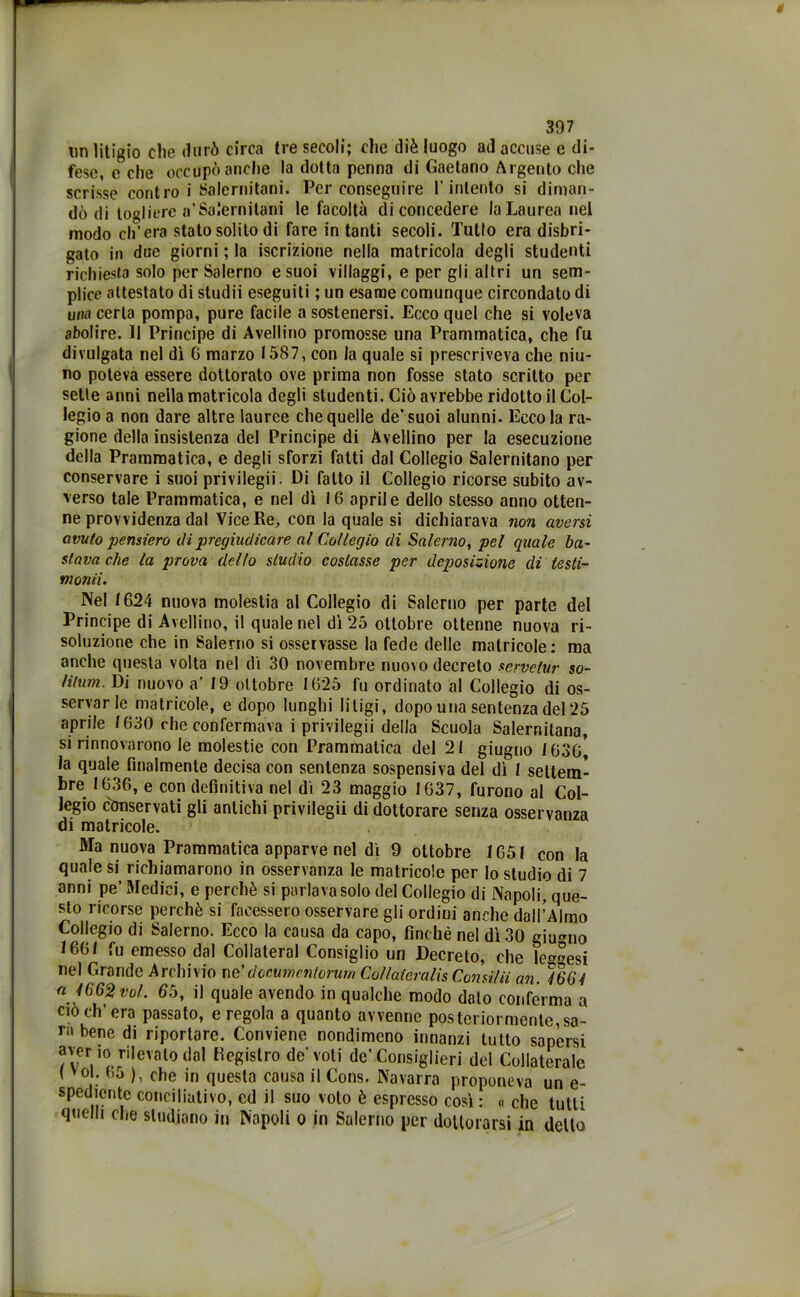un litigio che durò circa tre secoli; che diè luogo ad accuse e di- fese, e che occupò anche la dotta penna di Gaetano Argento che scrisse contro i Salernitani. Per conseguire l’intento si diman- dò di togliere a’Salernitani le facoltà di concedere la Laurea nel modo ch’era stato solito di fare in tanti secoli. Tutto era disbri- gato in due giorni ; la iscrizione nella matricola degli studenti richiesta solo per Salerno e suoi villaggi, e per gli altri un sem- plice attestato di studii eseguiti ; un esame comunque circondato di una certa pompa, pure facile a sostenersi. Ecco quel che si voleva abolire. Il Principe di Avellino promosse una Prammatica, che fu divulgata nel dì G marzo 1587, con la quale si prescriveva che nin- no poteva essere dottorato ove prima non fosse stato scritto per sette anni nella matricola degli studenti. Ciò avrebbe ridotto il Col- legio a non dare altre lauree che quelle de* suoi alunni. Eccola ra- gione della insistenza del Principe di Avellino per la esecuzione della Prammatica, e degli sforzi fatti dal Collegio Salernitano per conservare i suoi privilegii. Di fatto il Collegio ricorse subito av- verso tale Prammatica, e nel dì 16 aprile dello stesso anno otten- ne provvidenza dal Vice Re, con la quale si dichiarava non aversi avuto pensiero di pregiudicare al Collegio di Salerno, pel quale ba- stava che la prova dello studio costasse per deposizione di testi- monìi. Nel 1624 nuova molestia al Collegio di Salerno per parte del Principe di Avellino, il quale nel dì 25 ottobre ottenne nuova ri- soluzione che in Salerno si osservasse la fede delle matricole: ma anche questa volta nel dì 30 novembre nuovo decreto servelur so- litum. Di nuovo a’ 19 ottobre 1625 fu ordinato al Collegio di os- servar le matricole, e dopo lunghi litigi, dopo una sentenza del 25 aprile 1630 che confermava i privilegii della Scuola Salernitana, si rinnovarono le molestie con Prammatica del 21 giugno 163g[ la quale finalmente decisa con sentenza sospensiva del dì 1 settem- bre 1636, e con definitiva nel dì 23 maggio 1637, furono al Col- legio conservati gli antichi privilegii di dottorare senza osservanza di matricole. Ma nuova Prammatica apparve nel dì 9 ottobre 1651 con la quale si richiamarono in osservanza le matricole per lo studio di 7 anni pe’ Medici, e perchè si parlava solo del Collegio di Napoli, que- sto ricorse perchè si facessero osservare gli ordini anche dall’Almo Collegio di Salerno. Ecco la causa da capo, finché nel dì 30 giugno 1661 fu emesso dal Collateral Consiglio un Decreto, che lesesi nel Grande Archivio ne’doeumentùrum Co/lateralis Cornila an. )66i a 4662 voL 65, il quale avendo in qualche modo dato conferma a ciò eh’era passato, e regola a quanto avvenne posteriormente,sa- rà bene di riportare. Conviene nondimeno innanzi tutto sapersi aver io nevato dal Registro de’voti de’Consiglieri del Collaterale ( yol. bo ), che in questa causa il Cons. Navarra proponeva un e- spedlente conciliativo, ed il suo volo è espresso così : « che tutti quelli che studiano in Napoli o in Salerno per dottorarsi in detto