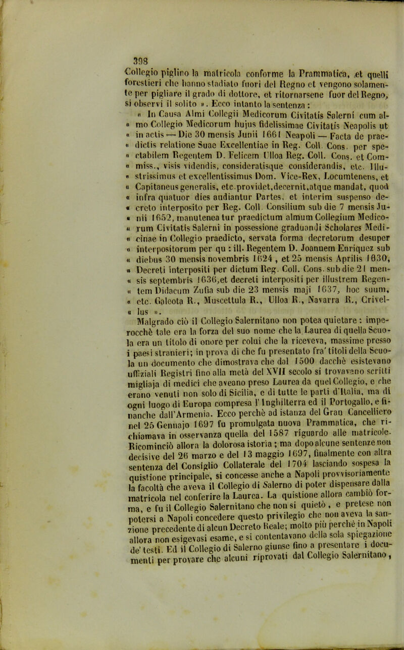 Collegio piglino la matricola conforme la Prammatica, ,et quelli forestieri elio hanno stadiale fuori del Regno et vengono solamen- te per pigliare il grado di dottore, et ritornarsene fuor del Regno, si observi il solito ». Ecco intanto la sentenza : « In Causa Almi Collegii Medicorum Civitatis Salerni cum al- ti mo Collegio Medicorum hujus fidelissimae Civitatis Nea polis ut « in aclis — Die 30 mensis Junii 1661 Neapoli— Facta de prae- « dictis relatione Suac Excellentiac in Reg. Coll Cons. per spe- li etabilem Regentem D. Felicem Clloa Reg. Coll. Cons. et Com- « miss., visis videndis, consideratisque considerandis, eie. Ulu- li strissimus et excellentissimus Dom. Vice-Rex, Locumtenens, et « Capitaneusgeneralis, etc.providet,decernit,atque mandat, quod « infra quatuor dies audiantur Partes, et interim suspenso de- « crcto interposito per Reg. Coll Consilium sub die 7 mensis Ju- • nii 1652, manutenea tur praedictum almum Collegium Mcdico- « rum Civitatis Salerni in possessione graduondi Scholares Medi- li cinae in Collegio praedicto, servata forma decretorum desuper « interpositorum per qu : ili. Regentem D. Joannem Enriquez sub « diebus 30 mensis novembris 1624 , et 25 mensis Aprilis 1630, « Decreti interpositi per dictum Reg. Coll. Cons. sub die 21 meri- « sis septembris !636,et decreti interposti per illustrerò Regcn- « tem Didacum Zufia sub die 23 mensis maji 1637, hoc suum, « eie. Goleota R., Muscettula R., Clloa R., Navarca R., Crivel- « lus ». Malgrado ciò il Collegio Salernitano non potea quietare : impe- rocché tale era la forza del suo nome che la Laurea di quella Scuo- la era un titolo di onore per colui che la riceveva, massime presso i paesi stranieri; in prova di che fu presentato fra'titoli della Scuo- la un documento che dimostrava che dal 1500 dacché esistevano uffìziali Registri fino alla metà del XVII secolo si trovavano scritti migliaia di medici chcaveano preso Laurea da quel Collegio, e che erano venuti non solo di Sicilia, e di tutte le parli d Ilalia, ma di ogni luogo di Europa compresa l’Inghilterra ed il Portogallo, e fi- nanche dall’Armenia. Ecco perché ad istanza del Gran Cancelliero nel 25 Gennajo 1697 fu promulgata nuova Prammatica, che ri- chiamava in osservanza quella del 1587 riguardo alle matricole. Ricominciò allora la dolorosa istoria ; ma dopo alcune sentenze non decisive del 26 marzo e del 13 maggio 1697, finalmente con altra sentenza del Consiglio Collaterale del 1704 lasciando sospesa la quistione principale, si concesse anche a Napoli provvisoriamente la facoltà che aveva il Collegio di Salerno di poter dispensare dalla matricola nel conferire la Laurea. La quistione allora cambio tor- ma e fu il Collegio Salernitano che non si quieto , e pretese non potersi a Napoli concedere questo privilegio che non aveva la san- zione precedente di alcun Decreto Reale; molto piu perche.in Napoli allora non esigevasi esame, e si contentavano delia sola spiegazione de testi. Ed il Collegio di Salerno giunse fino a presentare i docu- menti per provare che alcuni riprovati dal Collegio Salernitano,