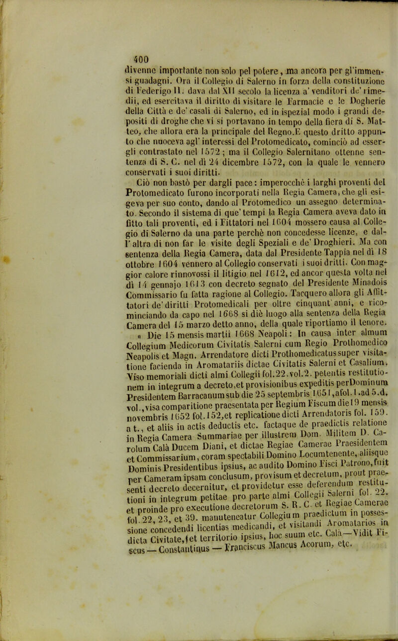 «livenne importante non solo pel potere, ma ancoro per gl’immen- si guadagni. Ora il Collegio di Salerno in forza della constituzione di Federigo lì. dava dal XII secolo la licenza a’ venditori de’ lime- dii, ed esercitava il diritto di visitare le Farmacie e le Dogherie della Città e de’casali di Salerno, ed in ispezial modo i grandi de- positi di droghe che vi si portavano in tempo della fiera di S. Mat- teo, che allora era la principale del Regno.E questo dritto appun- to che naoceva agl’ interessi del Prolomedicato, cominciò ad esser- gli contrastato nel 1572; ma il Collegio Salernitano ottenne sen- tenza di S. C. nel dì 24 dicembre 1572, con la quale le vennero conservati i suoi diritti. Ciò non bastò per dargli pace : imperocché i larghi proventi del Protomedicato furono incorporati nella Regia Camera, che gli esi- geva per suo conto, dando al Protomedico un assegno determina- to. Secondo il sistema di que’ tempi la Regia Camera aveva dato in fitto tali proventi, ed i Fittatori nel 1004 mossero causa al Colle- gio di Salerno da una parte perchè non concedesse licenze, e dal- F altra di non far le visite degli Speziali e de’Droghieri. Ma con sentenza della Regia Camera, data dal Presidente Tappia nel dì 1S ottobre 1604 vennero al Collegio conservati i suoi dritti. Con mag- gior calore rinnovossi il litigio nel 1012, ed ancor questa volta nel dì 14 gennajo 1013 con decreto segnato del Presidente Minadois Commissario fu fatta ragione al Collegio. Tacquero allora gli Aflìt- tatori de’diritti Protomedicali per oltre cinquantanni, e rico- minciando da capo nel 1668 si diè luogo alla sentenza della Regia Camera del 15 marzo detto anno, della quale riportiamo il tenore. « Die 15 mensis martii 1668 Neapoli : In causa inter almum Collemum Medicorum Civitatis Salerei cum Regio Prothomedico Neapoliset Magn. Arrendatore dicti Prothomedicatussuper visita- tione facienda in Aromatariis dictae Civitatis Salerei et Casalium. Viso memoriali dicti almi Collegii foI.22.vol.2. petentis restitutio- nem in inlegrum a decreto,et provisionibus expeditis perDominum Presidentem Barracanumsub die 25 septembris 1651 ,afol. 1 .ad o.d, voi.,visacomparitione pracsentataper Regium Fiscumdie 19 mensis novembris 1652 fol.l52,et replicationedicti Arrendatoris fol. loJ. a t. et aliis in actis deductis etc. factaque de praedictis rela tione in Regia Camera Summariae per illustrem Doni. Militerò D. Ca- rolum Calò Ducem Diani, et dictae Regiae Camerae 1 raesidentem et Commissarium, coram spectabili Domino Focumtenente^alnsque Dominis Presidentibus ipsius, ac audito Domino lisci 1 Mrono,ft ner Cameram ipsam conclusum, provisum et decretimi, prout pi ae- £ntiTcrelo decernitur, et providetur esse deferendo™ restila- tioni f„ integvum petitae prò parte .Imi CoUegn Sa erm fol 2 pi nroinde pio executione decretorum S. R. C et neaiae mucido rolP22 2.’! et 39. manuteneatur Collegium praedictum in posses- sione concèdendi licentias medicaci, et visitami, Aromatanos m meta Cavitate,(et territorio ipsius, hoc s-m etctal -Vnht F.- scus —Constantinus —Iranciscus Mancus Acoiuin, ctc.