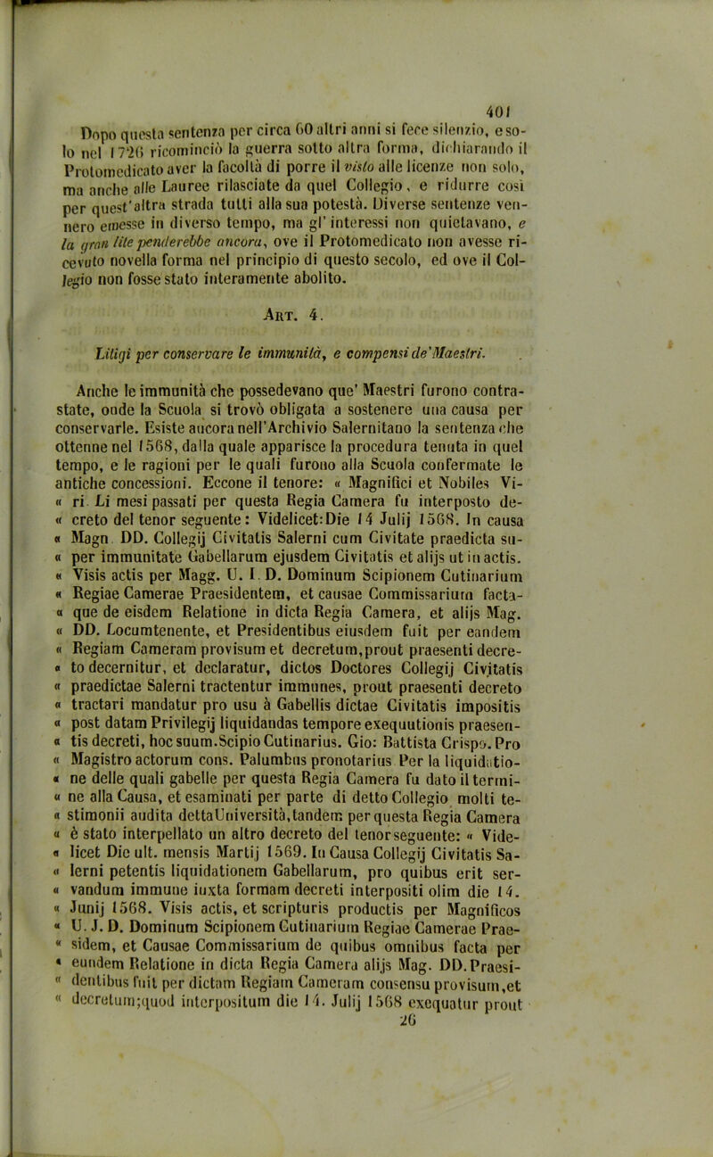 Dopo questa sentenza per circa 60altri anni si fece silenzio, eso- lo nel I7‘2(> ricominciò la guerra sotto altra forma, dichiarando il Protomedicato aver la facoltà di porre il visto alle licenze non solo, ma anche alle Lauree rilasciate da quel Collegio, e ridurre cosi per quest'altra strada tutti alla sua potestà. Diverse sentenze ven- nero emesse in diverso tempo, ma gl’interessi non quietavano, e la (/rati lite penderebbe ancora, ove il Protomedicato non avesse ri- cevuto novella forma nel principio di questo secolo, ed ove il Col- Jegio non fosse stato interamente abolito. Art. 4. Liligi per conservare le immunità, e compensi de'Maestri. Anche le immunità che possedevano que’ Maestri furono contra- state, onde la Scuola si trovò obligata a sostenere una causa per conservarle. Esiste ancora nell’Archivio Salernitano la sentenza che ottenne nel I56S, dalla quale apparisce la procedura tenuta in quel tempo, e le ragioni per le quali furono alla Scuola confermate le antiche concessioni. Eccone il tenore: « Magnifici et Nobile* Vi- « ri Li mesi passati per questa Regia Camera fu interposto de- « creto del tenor seguente: Videlicet:Die 14 Julij I56S. In causa « Magn DD. Collegij Ci vitatis Salerni cum Ci vitate praedicta su- « per immunitate Cabellarum ejusdem Civitatis et alijs ut in actis. « Visis actis per Magg. U. I . D. Dominum Scipionem Cutinarium « Regiae Camerae Praesidentem, et causae Commissariurn facta- « que de eisdem Relatione in dieta Regia Camera, et alijs Mag. « DD. Locumtenente, et Presidentibus eiusdem fuit per eandeni « Regiam Cameram provisum et decretum,prout praesenti decre- « to decernitur, et declaratur, dictos Doctores Collegij Civitatis « praedictae Salerni tractentur immune*, prout praesenti decreto « tractari mandatur prò usu à Gabellis dictae Civitatis impositis « post datam Privilegi liquidandas tempore exequutionis praesen- « tis decreti, hoc suum.Scipio Cutinarius. Gio: Battista Crispo. Pro « Magistro actorum cons. Palumbus pronotarius Per la liquidatio- « ne delle quali gabelle per questa Regia Camera fu dato iltermi- « ne alla Causa, et esaminati per parte di detto Collegio molti te- « stimonii audita dettaUniversità, tandem per questa Regia Camera a è stato interpellato un altro decreto del tenor seguente: « Vide- «i licet Die ult. mensis Martij 1569. In Causa Collegij Civitatis Sa- « lerni petentis liquidationem Cabellarum, prò quibus erit ser- « vandura immune iuxta formam decreti interpositi olim die 14. « Junij 1568. Visis actis, et scripturis productis per Magnificos « U. J. D. Dominum Scipionem Cutinarium Regiae Camerae Prae- * sidem, et Causae Commissariurn de quibus omnibus facta per « eundem Relatione in dieta Regia Camera alijs Mag. DD.Praesi-  dentibus fuit per dictam Regiain Cameram consensu provisum,et decretum;quod interpositum die 14. Julij 1568 excquatur prout 26 «