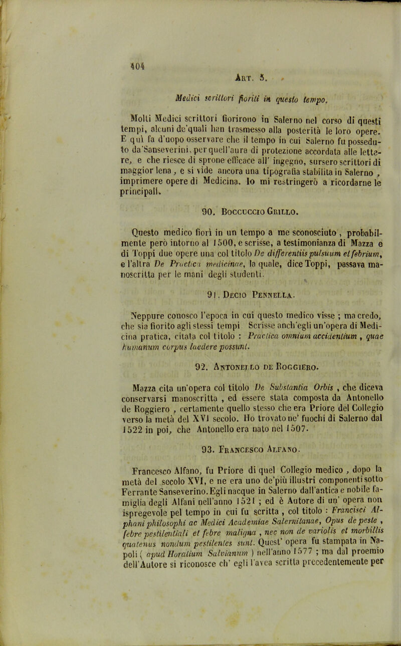 Art. 5. Medici scrutati fioriti in questo tempo. Molli Medici scrittori fiorirono in Salerno nel corso di questi tempi, alcuni de’quali hun trasmesso alla posterità le loro opere. E qui fa d’uopo osservare che il tempo in cui Salerno fu possedu- to da’Sanseverini, per quell’aura di protezione accordata alle lette- re, e che riesce di sprone efficace all’ ingegno, sursero scrittori di maggior lena , e si vide ancora una tipografia stabilita io Salerno , imprimere opere di Medicina. Io mi restringerò a ricordarne le principali. 90. Boccaccio Grillo. Questo medico fiorì in un tempo a me sconosciuto , probabil- mente però intorno al 1500, e scrisse, a testimonianza di Mazza e di doppi due opere una col titolo De differentiispulsuum elfebriutn, e l’altra De Pmctica mediarne, la quale, dice Toppi, passava ma- noscritta per le mani degli studenti. 91. Decio Pennella. Neppure conosco l’epoca in cui questo medico visse ; ma credo, che sia fiorito agli stessi tempi Scrisse anch'egli un’opera di Medi- cina pratica, citala col titolo : Practica omnium accidenlium , qua e humanum corpus laedere possimi. 92. Antonello de Roggiero. Mazza cita un'opera col titolo De Substantia Orbis , che diceva conservarsi manoscritta , ed essere stala composta da Antonello de Roggiero , certamente quello stesso che era Priore del Collegio verso la metà del XVI secolo. Ho trovatone’ fuochi di Salerno dal 1522 in poi, che Antonello era nato nel 1507. 93. Francesco Alfano. Francesco Alfano, fu Priore di quel Collegio medico , dopo la metà del secolo XVI, e ne era uno de’più illustri componenti sotto Ferrante Sanseverino.Egli nacque in Salerno dall’antica e nobile fa- miglia degli Alfani nell’anno 1521 ; ed è Autore di un’ opera non Spregevole pel tempo in cui fu scritta , col titolo Francisci Al- phani philosophi ac Medici Acudetniue Salernilanae, Opus de peste , febre pestilentiali et fi bre maligna , nec non de variolis et morbillis quatenus nondum pestilentes sunt. Quest opeia fu stampata in Na- poli ( apud Horalium Salvianum ) nell anno 1577 ; ma dal proemio dell’Autore si riconosce eh’ egli l’avea scritta precedentemente per