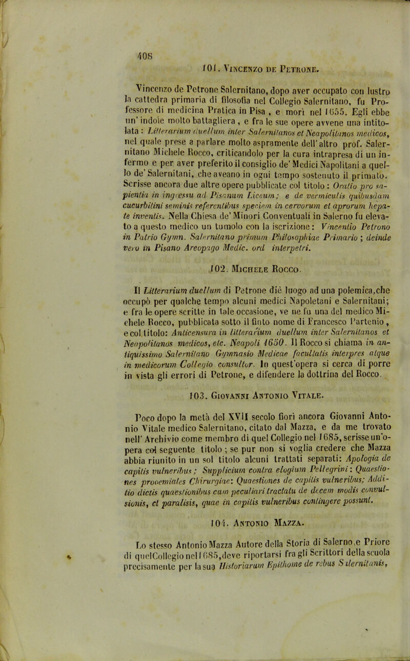 101. Vincenzo de Petuone. Vincenzo de Pctrone Salernitano, dopo aver occupato con lustro la cattedra primaria di filosofia nel Collegio Salernitano, fu Pro- fessore di medicina Pratica in Pisa , e morì nel IG55. Egli ebbe un indole molto battagliera , e fra le sue opere avvene una intito- lata : Linerarium duel/mn inter Salernitanos et Neapo/itunos meilicos, nel quale prese a parlare molto aspramente dell’altro prof. Saler- nitano Michele Rocco, criticandolo per la cura intrapresa di un in- fermo e per aver preferito il consiglio de’ Medici Napolitani a quel- lo de’Salernitani, cheaveano in ogni tempo sostenuto il primato. Scrisse ancora due altre opere pubblicate col titolo : Ornilo prò sa- pienliu in ingressu ad Pisanum. Liceum; e de vermiculis quibusdam cucurbilini semini's refercnlibus speciem. in cervorum et aprorum hepa- te inventis. Nella Chiesa de’Minori Conventuali in Salerno fu eleva- to a questo medico un tumolo con la iscrizione: Vincentio Petrono in Patrio Gijmn. Salernitano primurn Philosophiae Primario ; deinde vero in Pisano Areopago Medie, ord interpetri. 102. Michele Rocco Il Lillerarium duelfum di Patrone diè luogo ad una polemica,che occupò per qualche tempo alcuni medici Napoletani e Salernitani; e fra le opere scritte in tale occasione, ve ne fu una del medico Mi- chele Rocco, pubblicata sotto il finto nome di Francesco l’artenio, e col titolo: Anticensura in intera riunì duellum inter Salemilanos et Neopo/itanos medicos, eie. Neapoli 1650. Il Rocco si chiama in an- tiquissimo Satemifano Gi/mnasio Medicae facullatis interpres alque in medicorum Collegio consultar. In quest’opera si cerca di porre in vista gli errori di Petrone, e difendere la dottrina del Rocco. 103. Giovanni Antonio Vitale. Poco dopo la metà del XVII secolo fiorì ancora Giovanni Anto- nio Vitale medico Salernitano, citato dal Mazza, e da me trovato nell’ Archivio come membro di quel Collegio nel 1685, scrisse un’o- pera col seguente titolo ; se pur non si voglia credere che Mazza abbia riunito in un sol titolo alcuni trattati separati: Apologia de capilis vulneriìnis ; Supp/icium conira elogium Pellegrini : Quaestio- nes prooemiales Chirvrgiae: Quaestiones de capilis vulneribus; Addi- no dictis quaestionibus cum peculiari tractalu de decem tnodis convul- sioni, d para/isis, quae in capilis vulneribus contingere possunl. 101. Antonio Mazza. Lo stesso Antonio Mazza Autore della Storia di Salerno,e Triore di quclCollegio nel 1085,deve riportarsi fra gli Scrittori della scuola precisamente per la sua Uistoriarum Epithoine de rebus S ilermtanis,