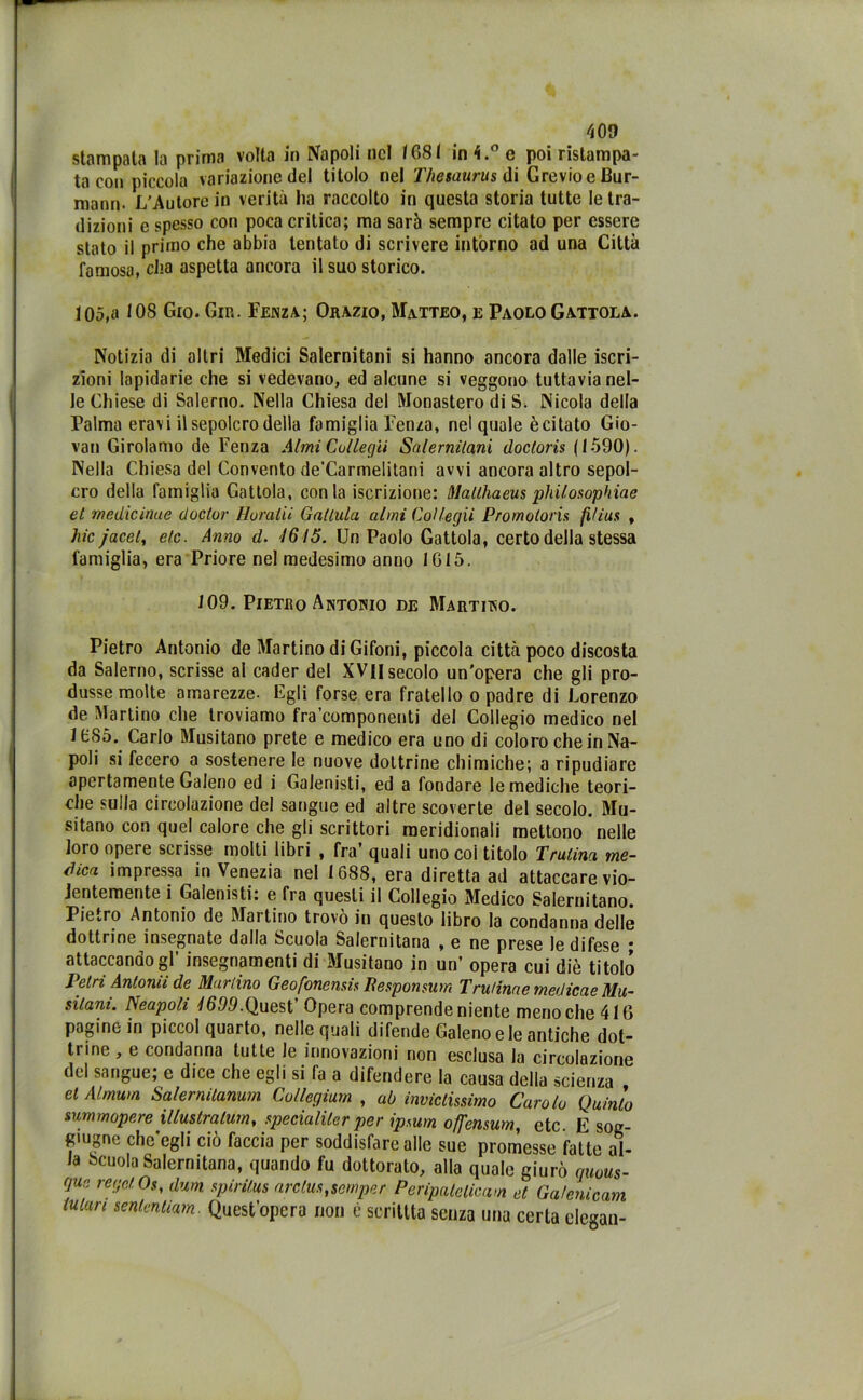 stampata la prima volta in Napoli nel 1681 in 4.° e poi ristampa- ta con piccola variazione del titolo nel Thesaurus di Grevio e Bur- mann- L'Autore in verità ha raccolto in questa storia tutte le tra- dizioni e spesso con poca critica; ma sarà sempre citato per essere stato il primo che abbia tentato di scrivere intorno ad una Città famosa, cha aspetta ancora il suo storico. 105,a 108 Gio. Gin. Lenza; Orazio, Matteo, e Paolo Gattola. Notizia di altri Medici Salernitani si hanno ancora dalle iscri- zioni lapidarie che si vedevano, ed alcune si veggono tuttavia nel- le Chiese di Salerno. Nella Chiesa del Monastero di S. Nicola della Palma eravi il sepolcro della famiglia Lenza, nel quale ècitato Gio- vali Girolamo de Lenza Almi Collegii Salernitani docloris (1590). Nella Chiesa del Convento de’Carmelitani avvi ancora altro sepol- cro della famiglia Gattola, conia iscrizione: Matlhaeus philosophiae et medicinue doclor Horaiii Gallala almi Collegii Promotore fì/ius , hic jacet, eie. Anno d. 1615. Un Paolo Gattola, certo della stessa famiglia, era Priore nel medesimo anno 1615. 109. Pietro Antodio de Martitno. Pietro Antonio de Martino di Gifoni, piccola città poco discosta da Salerno, scrisse al cader del XVfl secolo un'opera che gli pro- dusse molte amarezze. Egli forse era fratello o padre di Lorenzo de Martino che troviamo fra componenti del Collegio medico nel 1685. Carlo Musitano prete e medico era uno di coloro che in Na- poli si fecero a sostenere le nuove dottrine chimiche; a ripudiare apertamente Galeno ed i Galenisti, ed a fondare le mediche teori- che sulla circolazione del sangue ed altre scoverte del secolo. Mu- sitano con quel calore che gli scrittori meridionali mettono nelle loro opere scrisse molti libri , fra’ quali uno coi titolo Tratina me- dica impressa in Venezia nel 1688, era diretta ad attaccare vio- lentemente i Galenisti: e fra questi il Collegio Medico Salernitano. Pietro Antonio de Martino trovo in questo libro la condanna delle dottrine insegnate dalla Scuola Salernitana , e ne prese le difese • attaccando gl’ insegnamenti di Musitano in un’ opera cui diè titolo Tetri Antonu de Martino Geofonensis Besponsum Trutinae medicae Mu- sitani. Neapoli 1699.Quest Opera comprende niente meno che 416 pagine in piccol quarto, nelle quali difende Galeno e le antiche dot- trine , e condanna tutte le innovazioni non esclusa la circolazione del sangue; e dice che egli si fa a difendere la causa della scienza et Almum Sa/ermtanum Collegium , ab invictissimo Carolo Quinto summopere illustralum, speciali ter per ipsum offensum, etc. E sog- fqugnc che’egli ciò faccia per soddisfare alle sue promesse fatte al- la Scuola Salernitana, quando fu dottorato, alla quale giurò quous- gur regel Os, dum spirilus arclustsemper Peripatclicam et Galenicam tuian sententiam Quest’opera non è sentita senza una certa degan-