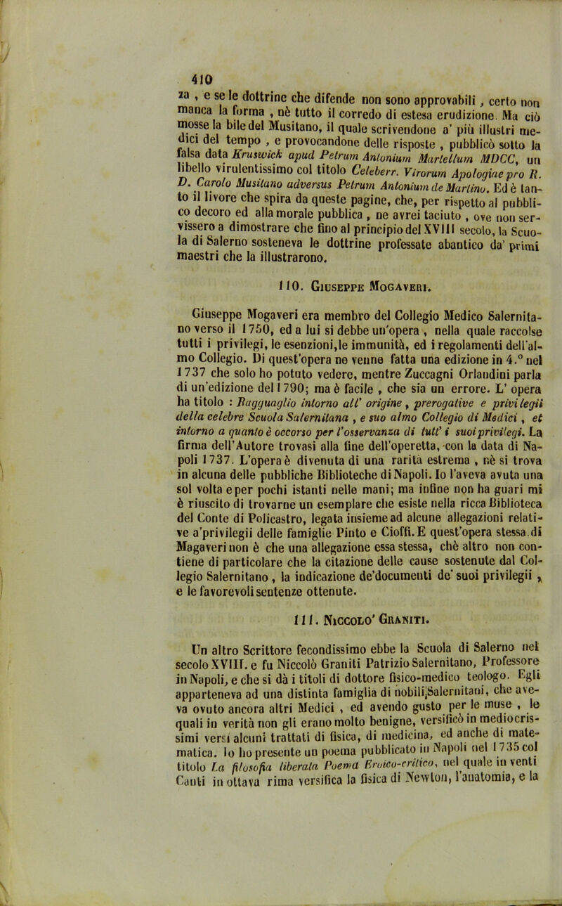 2a , e se le dottrine che difende non sono approvabili, certo non manca la forma , nè tutto il corredo di estesa erudizione Ma ciò mosse la bile del Musitano, il quale scrivendone a* più illustri me- nici del tempo , e provocandone delle risposte , pubblicò sotto la lalsa data Kruswick apud Pelrum Antonimi Marie làuri MDCC, un libello virulentissimo col titolo Celeberr. Vìrorum Apologiueprò R. D. Carolo Musicano adversus Pelrum Antonimi de Martino. Ed è tan- to il livore che spira da queste pagine, che, per rispetto al pubbli- co decoro ed alla morale pubblica , ne avrei taciuto , ove non ser- vissero a dimostrare che fino al principio del XVI11 secolo, la Scuo- la di Salerno sosteneva le dottrine professate abantico da’ primi maestri che la illustrarono. 110. Giuseppe Mogaveri. Giuseppe Mogaveri era membro del Collegio Medico Salernita- no verso il 1750, ed a lui si debbe un'opera , nella quale raccolse tutti i privilegi, le esenzioni,le immunità, ed i regolamenti dell'al- mo Collegio. Di quest’opera ne venne fatta una edizione in 4.° nel 1737 che solo ho potuto vedere, mentre Zuccagni Orlandini parla di un’edizione del 1790; ma è facile , che sia un errore. L’ opera ha titolo : Ragguaglio intorno all' origine , prerogative e privilegii della celebre Scuola Salernitana , e suo almo Collegio di Medici, et intorno a quanto è occorso per l'osservanza di tutt' i suoi privilegi. La firma dell’Autore trovasi alla fine dell’operetta, con la data di Na- poli 1737. L’opera è divenuta di una rarità estrema , nè si trova in alcuna delle pubbliche Biblioteche di Napoli. Io l’aveva avuta una sol volta e per pochi istanti nelle mani; ma infine non ha guari mi è riuscito di trovarne un esemplare che esiste nella ricca Biblioteca del Conte di Policastro, legata insieme ad alcune allegazioni relati- ve a’privilegii delle famiglie Pinto e Cioffi.E quest’opera stessa.di Magaveri non è che una allegazione essa stessa, chè altro non con- tiene di particolare che la citazione delle cause sostenute dal Col- legio Salernitano, la indicazione de’documenti de suoi privilegii * e le favorevoli sentenze ottenute. 111. Niccolo’Graniti. Un altro Scrittore fecondissimo ebbe la Scuola di Salerno nel secolo XVIII. e fu Niccolò Graniti Patrizio Salernitano, Professore in Napoli, e che si dà i titoli di dottore fisico-medico teologo. Egli apparteneva ad una distinta famiglia di nobilijSalernitaui, che ave- va ovuto ancora altri Medici , ed avendo gusto per le muse » quali in verità non gli erano molto benigne, versificò in mediocris- simi versi alcuni trattali di fisica, di medicina, ed anche di mate- matica. lo ho presente un poema pubblicato in Napoli nel 1735 col titolo La filosofia liberala Poema Eruico-crilico, nel quale in venti Canti in ottava rima versifica la fisica di Newton, 1 anatomia, e la