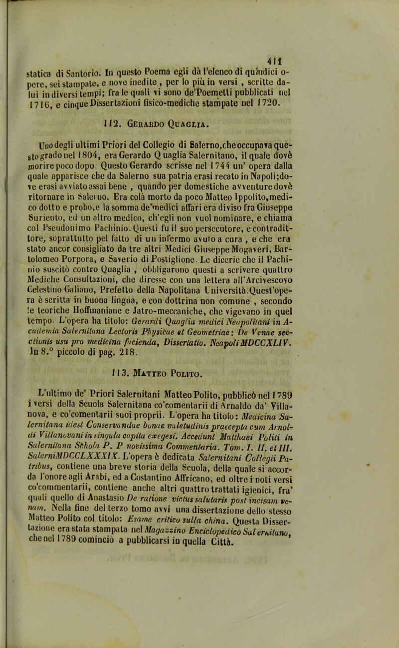 statica di Santorio. In questo Poema egli dà l’elenco di quindici o- pcrc, sei stampate, e nove inedite , per lo più in versi , scritte da- lui in diversi tempi; fra le quali vi sono de’Poemetli pubblicati nel 1710, e cinque Dissertazioni fisico-mediche stampate nel 1720. 112. Gerardo Quaglia. Uno degli ultimi Priori del Collegio di Salerno,che occupava que- sto grado nel 1804, era Gerardo Quaglia Salernitano, il quale dovè morire poco dopo. Questo Gerardo scrisse nel 1744 un’ opera dalla quale apparisce che da Salerno sua patria erasi recato in Napoli;do- ve erasi avviato assai bene , quando per domestiche avventuredovè ritornare in Salerno. Era colà morto da poco Matteo Ippolito,medi- co dotto e probo,e la somma de’medici affari era diviso fra Giuseppe Suriento, ed un altro medico, ch’egli non vuol nominare, e chiama col Pseudonimo Pachinio. Questi fu il suo persecutore, econtradit- tore, soprattutto pel fatto di un infermo avuto a cura , e che era stato ancor consigliato da tre altri Medici Giuseppe Mogaveri, Bar- tolomeo Porpora, e Saverio di Postiglione. Le dicerie che il Pachi- nio suscitò contro Quaglia , obbligarono questi a scrivere quattro Mediche Consultazioni, che diresse con una lettera all'Arcivescovo Celestino Galiano, Prefetto della Napolitana Università.Quest’ope- ra è scritta in buona lingua, e con dottrina non comune , secondo !e teoriche Hoffmaniane e Jatro-meccaniche, che vigevano in quel tempo- L’opera ha titolo: Gerardi Quaglia medici JSeopolilani in si- cari ernia Salenuluna Lecloris Physicue et Geometriae : De Venne sec- cliunis usu prò medicina fucienda, Dissertano. ScapoliMDCCXLIV. in 8.° piccolo di pag. 218. 113. Matteo Polito. L’ultimo de’ Priori Salernitani Matteo Polito, pubblicò nel 1789 i versi della Scuola Salernitana co’comentarii di Arnaldo da’ Villa- nova, e co’comentarii suoi proprii. L’opera ha titolo: Medicina Sa- lernitana idest Conservundue bunue vuletudinis praecepla cum Arnal- di Villanovani in lingula capita exegesi. Accedimi Matthaei Politi in Salernitana Stihola P. P novissima Commentarla. Tom. I. II. et III. SalerniMDCCLXXXIX. L’opera è dedicata Salernitani Col/egii Pu- tribus, contiene una breve storia della Scuola, della quale si accor- da l’onore agli Arabi, ed a Costantino Affricano, ed oltre i noli versi co’commentarii, contiene anche altri quattro trattati igienici, fra1 quali quello di Anastasio De vallone victussalutaris post incisavi ve— nu/n. Nella fine del terzo tomo avvi una dissertazione dello stesso Matteo Polito col titolo: Esame critico sulla china. Questa Disser- tazione era stata stampata nel Magazzino Enciclopedico Salernitano, che nel 1789 conàinciò a pubblicarsi in quella Città.