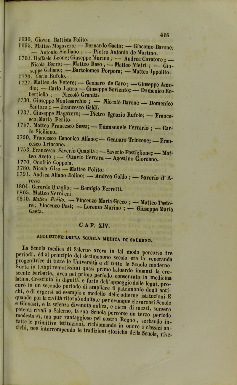 1600. Giovar) Battista Polito. 1695. Matteo Mogavero; — Bernardo Gaeta; — Giacomo Barone; — Antonio Siciliano ; — Pietro Antonio de Martino. 1701. Raffaele Icone; Giuseppe Murino ; — Andrea Cavatore ; — Nicola Barra; — Matteo Raso Matteo Vietri ; — Giu- seppe Galiano; —-Bartolomeo Porpora; -—Matteo Ippolito. 1720. Carlo Rufolo. 1 727. Matteo de Vetere; — Gennaro de Caro ; —Giuseppe Amo- dio; -- Carlo Lauro — Giuseppe Soriento; — Domenico Ro- bertiello ; — Niccolò Graniti. 1730. Giuseppe Montesarchio ; — Niccolò Barone — Domenico Santoro ; — Francesco Galdi. 1737. Giuseppe Magavero; — Pietro Ignazio Rufolo; — France- sco Maria Perito. 1747. Matteo Francesco Sessa; — Emmanuele Ferrario • — Car- lo Siciliano. ’ 1750. Francesco Canonico Alfano; — Gennaro Trincone; — Fran- cesco Trincone- 1753. Francesco Saverio Quaglia ; —Saverio Postiglione; — Mat- , j — °tlavio Ferrara — Agostino Giordano. 17/0. Onofrio Coppola. 1780. Nicola Giro — Matteo Polito. 1791. Andrea Alfano Bolino; — Andrea Galdo ; — Saverio d' A- vossa. ^rardo Quaglia; — Remigio Ferretti. 1805. Matteo Vernieri. 1810. Matteo Polito. Vincenzo Maria Greco —- Lorenzo Marino ; - Matteo Pasto- Giuseppe Maria re ; Vincenzo Pasi Gaeta. CAP. XIV. ABOLIZIONE DELLA SCUOLA MEDICA DI SALERNO.