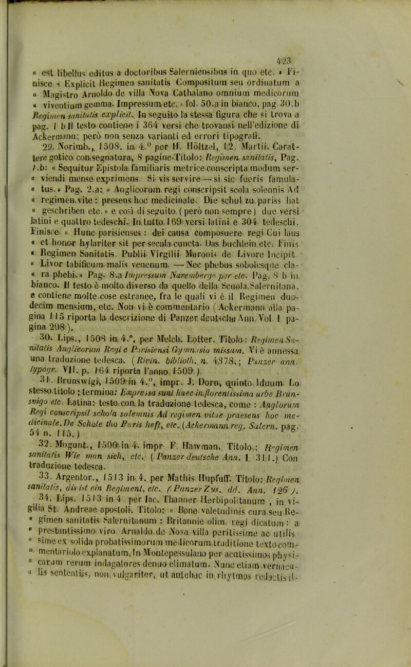 « est libellus editus a doctoribus Salerniensibiw in quo etc. » fi- nisce -i Bxplicit rtegimen sanitutis Composilum seu ordinatum a « Magistro Arnoldo de villa Nova Calhalano omnium medicorum « viventium gemma. Impressimi,etc. » fol- 50.a in bianco, pag.30.b Regimen sanitutis explicil. In seguitola stessa figura che si trova a pag. I bit testo contiene i 364 versi che trovatisi nell’edizione di Ackermann; però non senza varianti ed errori tipografi. 29. Norimb.,. 1508. in 4.° per H. Hòltzel, 1,2. Martii. Carat- teregotico consegnati! ra* 8 pagine.Titolo: Regimen.sanilalis, Pag. /.b: « Sequitur Epistola familiaris metriceconscripta modum ser- « viendi mense exprimens Si vis servire—si sic fueris famula- « tus. >> Pag. 2.a:, « Augiicorum regi conscripsit scola solennis Ad « regimen vite: presenshoc medicinale. Die scimi zu pariss hat « geschriben etc. » e così di seguito, ( però non sempre ) due versi ialini e quattro tedeschi. In,tutto 169; versi latini e 304 tedeschi. Tinisre « Hunc parisienses : dei causa compostiere regi Cui Iaus « et honor hylariteF sit per secala> cu lieta- Uas buchleinetc. Finis « Begimen Sanitatis. Publii Virgili» Maroois de Livore Incipit « Livor tabificum malis venenum, —Noe phebus sobolcsque eia - « ra phebi.» Pag. 8.a Impressum Nuremberge per eie. Pag. 8 b in bianco. Il testo ò molto.diverso da quello della Scuola.Salernitana, e contiene molte cose estranee* fra le quali vi è il Regimen duo- decimi mensium, eie. Non vi è commentario ( Ackerinann alla pa- gina 115 riporta la descrizione di Panzer deuisclie Ann, Voi 1 pa- gina 208'). 30. Lips., 1508 in 4.°, per Melch, Lotter. Titolo : Regimai Sa- nilatis Angheorurn Regie P/risieusi Gtjmiti$io missum. Vi è annessa una traduzione tedesca. (Riviri, bibliolh. n. 4878.; Panzer min, lijpogr. V/t. p. /64 riporta ranno 1500.) 31. Brunswig^ /500in 4.°, impr. J. Doro* quinto J diurni- Lo stesso titolo ; termina: Expressa sunt haec in fiorentissima urbe Brun- svigo etc. Latina: testo con. la traduzione tedesca, come : Anglorum Regi conscripsil schola solemnis Ad regi meri vilu.e praesens hoc me- dicinale.De Sclio/e tho Paris hefir eie. {Ackennann rea. Salem, pag. 54 n. 115.) ° 32. Mogunt., 1500'in 4» impr F. Ffawman. Titolo,; FPgimen sanitatis Wie man sich,. eie., ( Panzer deulsche Ann. I 311.) Con traduzione tedesca. 33. Argento r., 1513 in4. per Ma Ibis Hupfuff; Titolo: Regimen sandahs, disistein Regimenl, etc. f Panzer Zus. dd. Ann. 126 y. 34. Lips. 1513 in 4 per lac.. Thanuer Herbipolitaimm , in vi- gilia St. And rea e apostoli. Titolo: « Bone-valetndinjs cura seu Re-  gimen sanitatis Salernitanum : Britanuie olito regi djeatum: a  Prestantissima viro Arnaldo de Nova, villa peritissime ac utilis “ Rimeex solida probatissimorum medicorum,tradìtionc textocom- u menta rioloexpIanatufTh In Montcpessulano per acutissiinos physi- u cara in rerum indagatore? deimo elirnatum. Nuncetiain vernaci! « Ila seri leni $js; non, vujgaritcr, ut anteliac in iliylmos redactisil-