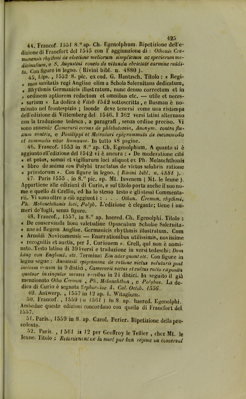 44. Francof. 1551 8.°ap. Cli. Egenolpliura. Ripetizione dell'e- dizione di Francfort del 1545 con 1’ aggiunzione di : Olhonis Cre- monensis rhythmi de decitone meliorum simp/icium ac specierum mc- dicinalium, e S. Augusiini concio de vitanda cbrietale cannine reddi- to. Con figure in legno. ( Rivini bibl. n. 4880 ). 45. Lips. , 1552 8. pie. excud. G. Hantzsch. Titolo : « Regi- « me» sanitatis regi Angliae olim a Schola Salernitana dedicatum, * Kbytbmis Gerraanicis illustratum, nunc denuo correctum et in „ ordinem aptiorem redactum et omnibus etc. — utile et neces- » sarium » La dedica è Viltb 4542 sottoscritta , e Busman è no- minato nel frontespizio ; laonde deve tenersi come una ristampa dell’edizione di Vittemberg del 1546. I 362 versi latini alternano con la traduzione tedesca , a paragrafi , senza ordine preciso. Vi sono annessi: Camerarii versus de phlebotomia, Anonym. cantra flu- xum venlris, e Posidippi et dietro dori epigramma la de incommodis et commodis vilae hurname. In tutto 48 pagine. 46. Francof. 1553 in 8.° ap. Ch. Egenolphum. A quanto si è aggiunto all’edizione del 1542 vi è ancora : « De moderatane cibi « et potus, somni et vigiliarum loci aliquot ex Ph. Melanchthonis « libro de anima con Polybi tractatus de victus salubris ratione « privatorum ». Con figure in legno. ( Rivini bibl. n. 4881 ). 47- Paris 1555 , in 8.° pie. ap. Alt. luvenem ( Alt. le leune ). Appartiene alle edizioni di Curio, e sul titolo porta anche il suo no- me e quello di Crellio, ed ha lo stesso testo e gli stessi Commenta- rli. Vi sono oltre a ciò aggiunti : . . . Othon. Cremon. rhythmi, Ph. Melanchthonis loci, Polyb. L’edizione è elegante; tiene i nu- meri de’fogli, senza figure. 48. Francof., 1557, in 8.° ap. haered. Ch. Egenolphi. Titolo : « De conservanda bona valetudine Opusculum Ócholue Salernita- « naead Regem Angliae, Germanicis rhythmis illustratum. Cum « Arnoldi Novicomeusis — Enarrationibus utilissimi, novissime « recognitis etauctis, per J. Curionem ». Crell, qui non è nomi- nato.,Testo latino di 394versi e traduzione in versi tedeschi; Dem kong von Englund, etc. Termina: Eia ader guani eie. Con figure in legno segue : Anastadi epigramma de ratione victus salutari post incisam venam in 9 distici , Camerarii victus etcultus rado exposita guatuor insingulos menses versibus in 24 distici. In seguitoli già menzionato Olho Cremon. , Ph. Melanchthon , e Poh/bus. La de- dica di Curio è segnata Erphoruiue 4. Cai. Octob. 4556. 49. Antwerp. , 1557 in 12 ap. I. Witagium. 5(J. Francof. , loo9 (o 1561 ) in 8. ap. haered. Egenolphi. Ambedue queste edizioni concordano con quella di Francfort del J 557. ol. Paris., 1559 in 8. ap. Carol. Perier. Ripetizione della pre- cedente- ■>2. Paris. , I 561 io 12 per Geollioy le Tellier , chcz Alt. le Icune. Titolo ; Relurdentnl ue la mori par bon légime ou conservai