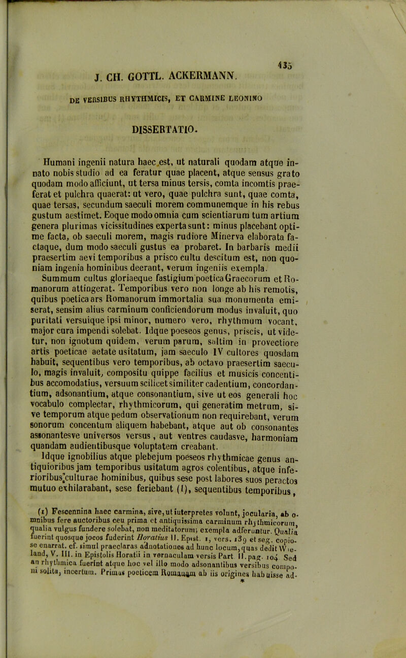 J. CH. GOTTL. ACKERMANN. de VEIIS1BUS RHYTHMICIS, ET CARMINE LEONINO 435 DISSERTATILO. Humani ingenii natura haec.est, ut naturali quodam atqne in- nato nobis studio ad ea feratur quae placent, atque sensus grato quodam modo afficiunt, ut tersa ininus tersis, comta incomtis prae- feratet pulchra quaerat:ut vero, quae pulchra sunt, quae comta, quae tersas, secundura saeculi morem communemque in his rebus gustum aestimet. Eoque modo omnia cum scientiarum tum artium genera plurimas vicissitudines expertasunt: minus placebant opti- me facta, ob saeculi morem, magis rudiore Minerva elaborata fa- ctaque, dum modo saeculi gustus ea probaret. In barbaris raedii praesertim aevi temporibus a prisco cultu descitum est, non quo- niam ingenia hominibus deerant, verum ingeniis esempla. Summum cultus gloriaeque fastigium poeticaGraecorum etRo- manorum attiogerat. Temporibus vero non longe ab his remotis, quibus poetica ars Romanorum immortalia sua monumenta emi- serat, sensim alius carminum conficiendorum modus invaluit, quo puritati versuique ipsi minor, numero vero, rhythmum vocant, major cura impendi solebat. Idque poeseos genus, priscis, utvide- tur, non ignotum quidem, verum parura, saltira in provectiore artis poeticae aetate usitatum, jam saeculo IV cultores quosdam habuit, sequentibus vero temporibus, ab octavo praesertim saecu- lo, magis invaluit, compositu quippe facilius et musicis concenti- bus accomodatius, versuumscilicetsimilitercadentium, concordan- tium, adsonantium, atque consonantium, sive ut eos generali hoc vocabulo complectar, rhythmicorum, qui generatim metrum, si- ve temporum atque pedum observationum non requirebant, verum sonorum concentum aliquem habebant, atque aut ob consonantes assonantesve universos versus, aut ventres caudasve, harmoniara quandam audientibusque voluptatem creabant. Idque ignobilius atque plebejum poeseos rhythmicae genus an- tiquioribus jam temporibus usitatum agros colentibus, atque infe- rioribus’culturae hominibus, quibus sese post labores suos perados mutuo exhilarabant, sese feriebant (I), sequentibus temporibus, (i) Fescennina haec carmina, sive,ut iuterpretes volunt, jocularia ab o- xnnibus fere auctoribus ceu prima et antiquissima carminum rhythmicorum qualia vulgus fondere solebat, non meditatorum; esempla adferuntur. Qualià fuerint quosque jocos fuderint lloratius II. Epist. i, vers. i3g et seg. copio- se enarrai, cf. simul praeclaras a'dnotatiouea ad hunc locum,quas dedit Wio- land, V. III. in Epistolis Horatii in vernaculam versis Part ll.pag- io4 Sed an rhytlimica fuerint atque hoc vel ilio modo adsonanlibus versibus conipo- m solita, mcertura. Prima» poeticela ttomamya ab iis origine* Imbuisse ad-