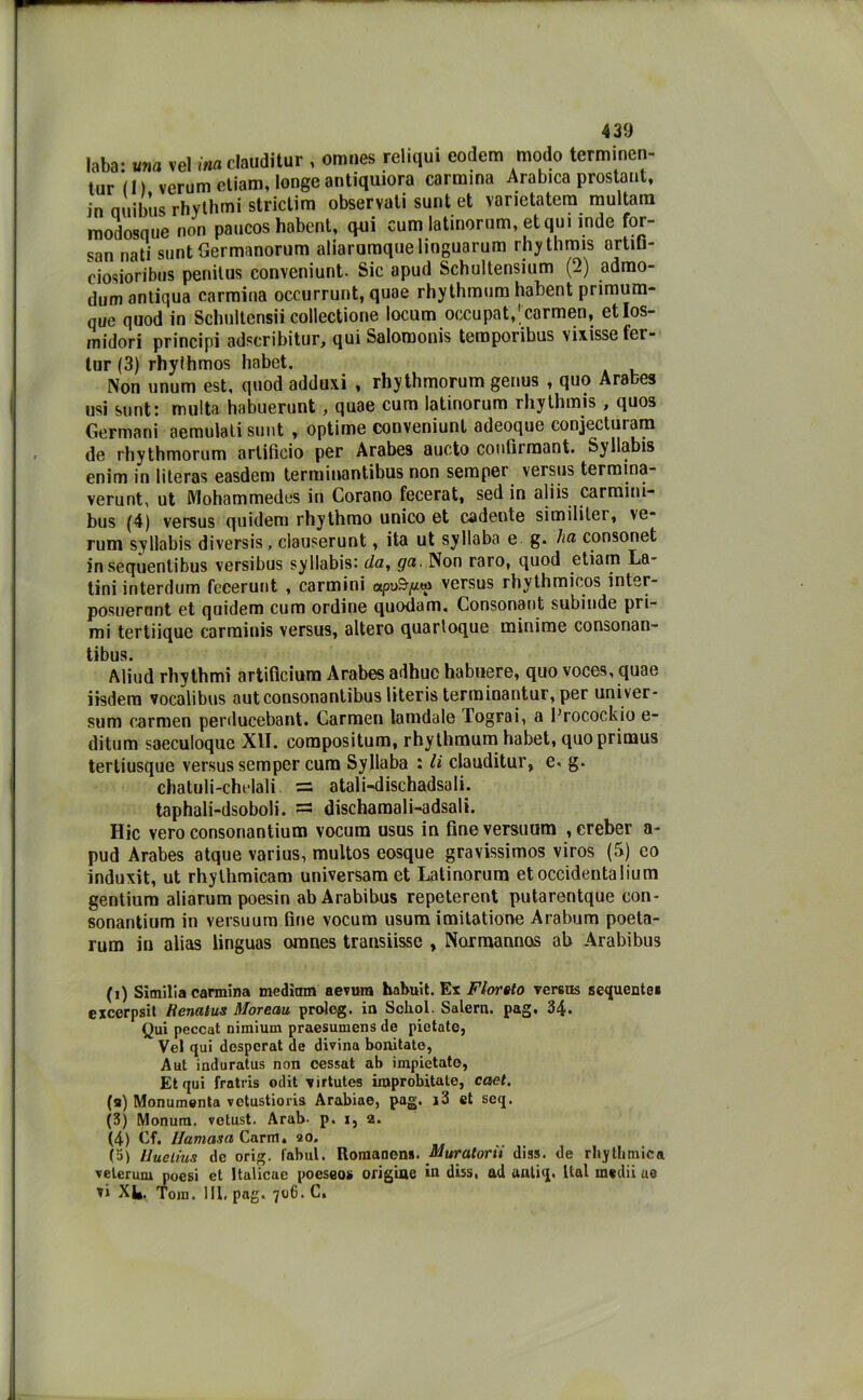 laba: ««a vel ina clauditur , omnes reliqui eodem modo terminen- tur(l) verum eliam, Ionge antiquiora carmina Arabica prostant, in auibus rhythmi stridirò observati sunt et varietatera multarli modosque non paucos habent, qui cum latinorum, et qui inde for- san nati sunt Germanorum aliarumque lioguarum rhythmis artiu- ciosioribus penitus conveniunt. Sic apud Schultensium (2) admo- dum antiqua carmina occurrunt, quae rhythmum habent primum- que quod in Scbultcnsii collectione locum occupat,'carmen, etlos- rnidori principi adscribitur, qui Salomonis temporibus vixissefer- lur (3) rhyihmos habet. Non unum est, quod adduxi , rhythmorum genus , quo Arabes usi sunt: multa habuerunt, quae cum latinorum rhythmis , quos Germani aemulati sunt , optime conveniunt adeoque conjeduram de rhythmorum artificio per Arabes aucto confirmant. Syllabis enim in literas easdem terminantibus non semper versus termina- verunt, ut Mohammedes in Corano fecerat, sed in aliis carmini- bus (4) versus quidem rhythmo unico et cadente similitei, ve- rum syllabis diversis, clauserunt, ita ut syllaba e g. ha consonet in sequentibus versibus syllabis: da, ga. Non raro, quod etiam La- tini interdum feeerunt , carmini apvSfx** versus rhythmicos inter- posuerunt et quidem cum ordine quodam. Consonant subinde pri- mi tertiique carminis versus, altero quartoque minime consonan- tibus. Aliud rhythmi artificium Arabes adhue habuere, quo voces, quae iisdem vocalibus auteonsonantibus literis terminantur, per univer- sum carmen perducebant. Carmen lamdale Tograi, a Frocockio e- ditum saeculoque XII. compositum, rhythmum habet, quoprimus tertiusque versus semper cura Syllaba : li clauditur, e. g. chatuli-chelali = atali-dischadsali. taphali-dsoboli. — dischamali-adsalì. Hic vero consonantium vocum usus in fineversuom ,ereber a- pud Arabes atque varius, multos eosque gravissimos viros (5) co induxit, ut rhythmicam universam et Latinorum etoccidentalium gentium aliarum poesin abArabibus repeterent putarentque con- sonantium in versuum fine vocum usum imitatione Arabum poeta- rum iu alias linguas omnes transiisse , Normannos ab Arabibus (i) Similia carmina mediani aevura habuit. Ex Fiorato veretE sequente* excerpsit Henatus Moreau proleg. in Scbol. Salem, pag, 34. Qui peccat nimium praesumens de pietate, Vel qui despcrat de divina bonitate, A ut induratus non cessai ab impietatc, Et qui fratris odit virtutes iraprobitale, caet. (a) Monumenta vetustioris Arabiae, pag. i3 et seq. (3) Monum, vetust. Arab. p. i, 2. (4) Cf. Ilamasa Carm. 20. (5> lluelius de orig. fabul. Romanens. Muratorii diss. de rhytlimicn. veterani noesi et Italicae poeseos origine in diss, ad autiq. ltal medii ae vi XI». Tom. MI, pag. 706. C.