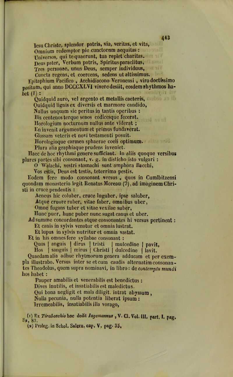 lesu Christe, splendor patris, via, veritas, et vita, Omnium redemptor pie cunctornm aequitas i Universos, qui tequaerunt, tua replet charitas. Deus pater, Verbum patris, Spiritusparaclitus, Tres personae, unus Deus, semper individuus, Cuncta regens, et coercens, sedens ut altissimus. Epitaphium Pacifico , Arcidiacono Yeronensi , virodoctissimo positum, qui anno DCCCXLVI viveredesiit, eosdemrhythmos ha- bet (I) : Quidquid auro, vel argento et metallis caeteris, Quidquid lignisex diversis et marmore candido, Nullus unquam sieperitusin tantis operibus : Bis centenos terque senos codicesque fecerat. Horologium nocturnum nullus ante viderat ; En invenit argumentum et primus fundaverat. Glossam veteris et novi testamenti posuit. Horologioque carmen sphaerae coeli optimum. Plura alia graphiaqueprudens inveniet. Haec de hoc rhythmi genere sufficiant. In aliis quoque versibus plures partes sibi consonant, v. g. in disticho isto vulgari : O WaJachi, vestri stomachi sunt amphora Bacchi, Vos estis, Deus est testis, teterrima pestis. Eodem fere modo consonant versus , quos in Cumlbitzensi quondam monasterio legit BenatusMoreau (2),ad imaginem Chri- sti in cruce pendentis : Aeneus hic coluber, cruce luguber, ipse saluber, Atque cruore ruber, vitae faber, omnibus uber, Orane fugans tuber et vitae vexilae suber, Hunc puer, hunc puber nunc sugat canus et uber. Adsumme concordantes atque consonantes hi versus pertinent : Et canis in sylvis venatur et omnia lustrat. Et lupus in sylvis nutritur et omnia vastat. Et in bis omnesfere syllabae consonant : Quos | anguis | dirus | tristi | mulcedine | pavit, Dos | sanguis | mirus | Christi | dulcedine | lavit. Quaedamalia adhuc rhytmorura genera adducam etperexera- pla illustrabo. Versus inter se et cura caudis alternatim consonan- tes Theodolus, quem supra nominavi, in libro : de conlemplu mundi hos habet : Pauper amabilis et venerabilis est benedictus : Dives inutilis, et insatiabilis est maledictus. Qui bona negligi! et mala diligit, intrat abyssum , Nulla pecunia, nulla potentia liberat ipsum : Irremeabilis, insatiabilis illa vorago, (i) Ex Tiraboschio hoc dedit lagcmannus , V. Cl. Voi, IH, pari. I. pag. Sa, 83. (a) Prolog, in Schol. Salem, cop, V. pag. 35«