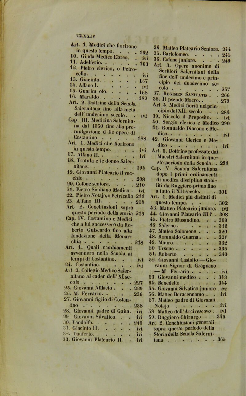 OkJLYIV Art. 1. Modici che fiorirono in questo tempo. . . . if,2 10. Giuda Medico Ebreo. . ivi 11. AdelCerio ig3 12. Pietro clerico, o Pelro- cello 13. Giacinto 167 14. Alfano I. . « « a , ivi 15. Guaritn oto igg 16. Maraldo J82 Art. 2. Dottrine della Scuola Salernitana fino alla metà dell’ undecimo secolo . . ivi Cap. 111. Medicina Salernita- na dal 1050 fino alla pro- mulgazione d Ile opere di Costantino 188 Art. 1 Medici che fiorirono in questo tempo. . . . ivi 17. All'ano II. . ... ivi 18. Trotula e le donne Saler- nitane 19. Giovanni Plaleario il vec- chio 208 20. Cofonc seniore. . . .210 21. Pietro Siciliano Medico . ivi 22. Pietro Nolajo,o Pell iccilo 211 23 All'ano 111 214 Art 2. Conchiusioni sopra questo periodo della storia 215 Cap. IV. Costantino e Medici che alni successero da Ro- berto Guiscardo fino alla fondazione della Monar- chia 218 Art. 1. Quali cambiamenti avvennero nella Scuola ai tempi di Costantino. . . ivi 24. Costantino ivi Art 2. Collegio Medico Saler- nitano al cader dell’XI se- colo 227 25. Giovanni Afllacio . . . 229 26. M. Ferrario 236 27. Giovanni figlio di Costan- tino 238 28. Giovanni padre di Gaila. ivi 29. Giovanni Silvalico . . ivi 30. Landolfo 240 31. Giacinto II ivi 32. Dauferio ivi 33. Giovanni Plateario II. . ivi 244 245 249 257 266 279 284 ivi ivi IVI 291 34 Matteo Plaleario Seniore. 35. Bartolomeo 36. Cofone juniore. . . . Art. 3. Opere anonime di Scrittori Salernitani della fine dell’ undecimo e prin- cipio del duodecimo se- colo 37. Regimen Sanitatis . 38. Il pseudo Macro. . . Art. 4. Medici fiorili nel prin- cipio del XII. secolo . . 39. Niccolò il Preposito. . 40. Sergio clerico e Medico 290 41. Romualdo Diacono e Me- dico 42 Giovanni Clerico e Me- dico Art. 5. Dottrine professate dai Maestri Salernitani in que- sto periodo della Scuola. . Cap. V. Scuola Salernitana dopo i primi ordinamenti di medica disciplina stabi- liti da Ruggiero primo fiuo a lutto il XII secolo. Art. 1. Medici più distinti di questo tempo 43. Matteo Plaleario juniore. 44. Giovanni Plateario III ? . 45. Pietro Musandino. 46 Salerno .... 47. Matteo Salomone . 48. Romualdo Guarna. 49. Mauro .... 50 Ursone .... 51. Roberto . . . 52. Giovanni Caslalio—Gio- vanni Signor di Gragnano — M. Ferrario .... 53 Giovanni medico . . . 54. Benedetto 55. Giovanni Silvatico juniore 56. Matteo Boracennamo . . 57. Matteo padre di Giovanni Notajo 58. Matteo dell’Arcivescovo . 59. Ruggiero Chirurgo . . Art. 2. Conchiusioni generali sopra questo periodo della Storia della Scuola Salerni- tana 365 301 302 ivi 308 309 311 320 321 332 335 340 ivi 343 344 ivi ivi ivi ivi 345