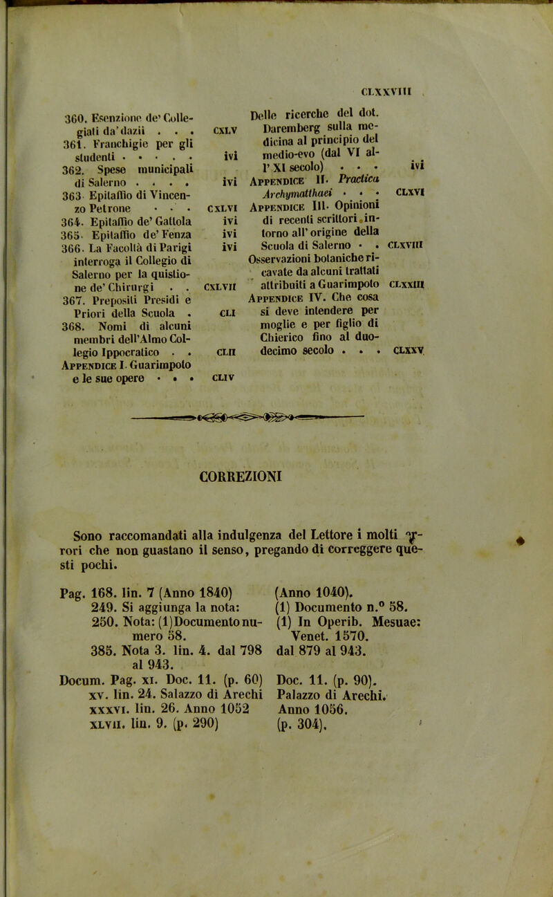 CLXXVIII 360. Esenzioni' de’ Colle- giati da’dazi! . . . 36t. Franchigie per gli CXLV studenti ... . . 362. Spese municipali ivi di Salerno .... 363 Epitaffio di Vincen- ivi zo Petrone • CXLVI 364. Epitaffio de’ Gatlola ivi 365- Epitaffio de’Fenza ivi 366. La Facoltà di Parigi interroga il Collegio di Salerno per la quislio- ivi ne de’ Chirurgi • . 367. Preposili Presidi e cxlvii Priori della Scuola . 368. Nomi di alcuni membri dell’Almo Col- CLI legio Ippocratico . . Appendice I. Guarimpolo CLII e le sue opere • • • CLIV Disilo ricerche del dot. Daremberg sulla me- dicina al principio del medio-evo (dal VI al- 1’ XI secolo) ... ivi Appendice 11. Praclica Archymatthaei • • • CLWI Appendice 111* Opinioni di recenti scrittori.in- torno all’ origine della Scuola di Salerno • . CLxviii Osservazioni botaniche ri- cavate da alcuni trattati attribuiti a Guarimpolo clxxiii Appendice IV. Che cosa si deve intendere per moglie e per figlio di Chierico fino al duo- decimo secolo . . . clxxv CORREZIONI Sono raccomandati alla indulgenza del Lettore i molti Af- rori che non guastano il senso, pregando di correggere que- sti pochi. Pag. 168. lin. 7 (Anno 1840) 249. Si aggiunga la nota: 250. Nota: (1)Documento nu- mero 58. 385. Nota 3. lin. 4. dal 798 al 943. Docum. Pag. xi. Doc. 11. (p. 60) xv. lin. 24. Salazzo di Arechi xxxvi. lin. 26. Anno 1052 XLVii. lin. 9. (p. 290) (Anno 1040). (1) Documento n.° 58. (1) In Operib. Mesuae: Yenet. 1570. dal 879 al 943. Doc. 11. (p. 90). Palazzo di Arechi. Anno 1056. (p. 304).