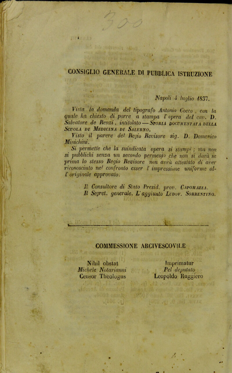 CONSIGLIO GENERALE D! PUBBLICA ISTRUZIONE Napoli 4 luglio 1831. Vista la domanda del tipografo Antonio Cocco , con la quale ha chiesto di porre a stampa l'opera del cav. D. Salvatore de Renzi, intitolato — Storia documentata della Scuola di Medicina di Salerno. Visto il parere del Regio Revisore sig. D. Domenico Minichini. Si permette che la suindicata opera si stampi ; ma non si pubblichi senza un secondo permesso che non si darà se prima lo stesso Regio Revisore non avrà attestato di aver riconosciuto nel confronto esser l impressione uniforme al- r originale approvato. Il Consultore di Stato Presid. prov. C^pomazta. Il Segret. generale. L'aggiunto Lcdov. Sorrentino. COMMESSANE ARCIVESCOVILE Nihil obstat Michele Notarianni Censor Thboiogus Imprimatur Pel deputato Leopoldo Ruggiero