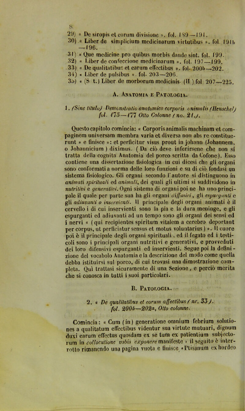 29) « Desiropis et eorum divisione ». fui. ISO —191. 30) « Liber de simplicium medicinanim virtulibus ». Ibi f91b —-196. 31) « Que medicine prò quibus morbis dande sint. fol. 199. 32) « Liber de cont'eccione medicinanim». fol. 197 —199. 33) « De qualitatibus et earum elfectibus ». fol- 200b—202. 34) « Liber de pulsibus ». fol- 203—206. 3i>) « (S t.) Liber de morborum medicinis- (H ) fol 207—225. A. Anatomia, e Patologia. 1. fSine Ululo) Demcnslralio anatomica ccrporis ammalia (Ilenschef) fol. 115—ili Otto Colonne f no. 21.). Questo capitolo comincia: « Corporisanimalis machinam et com- paginali universam membra varia et diversa non abs re constitue- runt » e finisce »: et perfìcitur visus prout in johann (Johannem, 0 Johannicium ) diximus. ( Da ciò deve inferirsene che non si tratta della cognita Anatomia del porco scritta daCofone). Esso contiene una dissertazione fisiologica in cui dicesi che gli organi sono conformati a norma delle loro funzioni e su di ciò fondasi un sistema fisiologico. Gli organi secondo l’autore si distinguono in animati spirituali ed animali, dei quali gli ultimi si suddividono in nutritivi e generativi. Ogni sistema di organi poi ne ha uno princi- pale il quale per parte sua ha gli organi diffusivi, gli espurganti e gli adiuvanli o inservienti. Il principale degli organi animati è il cervello i di cui inservienti sono la pia e la dura meninge, e gli espurganti ed adiuvanti ad un tempo sono gli organi dei sensi ed 1 nervi « (qui recipientes spiritual vitalem a cerebro deportant per corpus, ut perficiatur sensus et motus voluntarius ) ». I! cuore poi è il principale degli organi spirituali, ed il fegato ed i testi- coli sono i principali organi nutritivi e generativi, e provveduti dei loro difensivi espurganti ed inservienti. Segue poi la defini- zione del vocabolo Anatomia e la descrizione del modo come quella debba istituirsi sul porco, di cui trovasi una dimostrazione com- pleta. Qui trattasi sicuramente di una Sezione, e perciò merita che si conosca in tutti i suoi particolari. B. Patologia. 2. « De qualitatibus et eorum. affectibus ( nr. 33). fol. 200b—Otto colonne. Comincia: « Cum (in) generatione omnium febrium solulio- nes a qualitatum effectibus videntur sua virtute mutuari, dignum duxi earum eftectus quosdam ex se tum ex patientium subjecto- rum in collocutione vobis exponere manifeste » il seguito è inter- rotto rimanendo una pagina vuota e finisce «Disarmai exhordeo