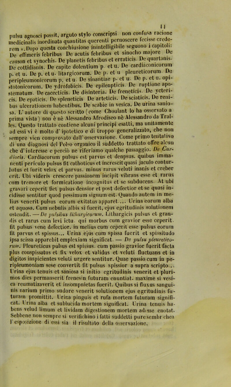 pulsu agnosci possit, arguto stylo conscripsi. non confusa racione medicinali* inordinata quantitas qucrenti pernoscere lecisse erede- rem «.Dopo questa conchiusione inintelligibile seguono i capitoli: De eflìmeris febribus De acutis febribus et sinocho majoie De causon et synochis. De planctis febribus et erraticis. De quartana De cottidianis. De capite dolentium p etu. De cardiaconicorum p. et u. De p. etu. litargicorum. De p. et u pleureticorum De peripleumonicorum p. et u. De sinantiae p. et u. De p. et u. opi- stolonicorum. De ydrofobicis. De epilenpticis De ruptione apo- slematum. De cacecticis. De disinteria. De frenetici*- De yctcri- cis. De epaticis. De splenetici De arteticis. De sciaticis. De reni- bus ulcerationem habentibus. De scabie in vesica. De urina sanio- sa. L’ autore di questo scritto (come Choulant lo ha osservato a prima vista ) non è nè Alessandro Afrodiseo nè Alessandro da Tral- les. Questo trattato contiene alcuni principi esatti, ma unitamente ad essi vi è molto d’ipotetico e di troppo generalizzato, che non sempre vien complotto dall’osservazione. Come primo tentativo di una diagnosi del Polso organico il suddetto trattato offre alcun che d’interesse e perciò ne riferiamo qualche passaggio. De Car- (littcis. Cardiacorum pulsus est parvus et denpsus. quibus imma- nenti periculo pulsus fit calhoticus et increscit quasi jaculo contur- batus et i’urit velox et parvus. minus rarus veluti inanis et creber erit. Ubi videris crescere passionem incipit vibrans esse et rarus cum tremore et formicatione incognitus et se subducens. At ubi graval i ceperit fiet pulsus densior et post defectior et se quasi in- cidisse sentitur quod pessimum signum est- Quando autem in me- lius venerit pulsus eorum exitatus apparet ... Urina eorum alba et aquosa. Cum nebulis albis si fuerit, ejus egritudinis solutioneni ostendit. — De pu/sibus lilhargicorum. Uithargicis pulsus et gran- dis et rarus cum levi ictu qui morbus cum gravior esse ceperit- tit pulsus vene defectior. in melius cum ceperit esse pulsus eorum fit parvus et spissus... Urina e’ius cum spissa fuerit et spissitudo ipsa scissa apparebit emplexiam significat. — De pulsu pleurelico- rum. Plcurelicus pulsus est spissus. cum passio gravior fuerit facta plus conspissatus et fix velox et validus et veluti fluctuans et in digitos inspicientes veluti urgere sentitur. Quae passio cum in pe- ripleumoniam sese converlit fit pulsus spissior a supra scripto... Urina ejus tenuis et saniosa si initio egritudinis venerit et pluri- mos dies permanserit frenesin futuram cnuntiat. maxime si vesi- ca reumatizaverit et insompnietas fuerit. Quibus si fluxus sangui- ni narium primo sudore venerit solutionem ejus egritudinis fu- turam promittit. Urina pinguis et rufa mortem futuram signifi- ca t. Crina alba et sublucida mortem significai. Urina tenuis ha- bens velud limum et lividam digestionem mortem adisse enotat. Sebbene non sempre si verifichino i fatti suddetti pure sembr chea 1 esposizione di essi sia il risultalo della osservazione.