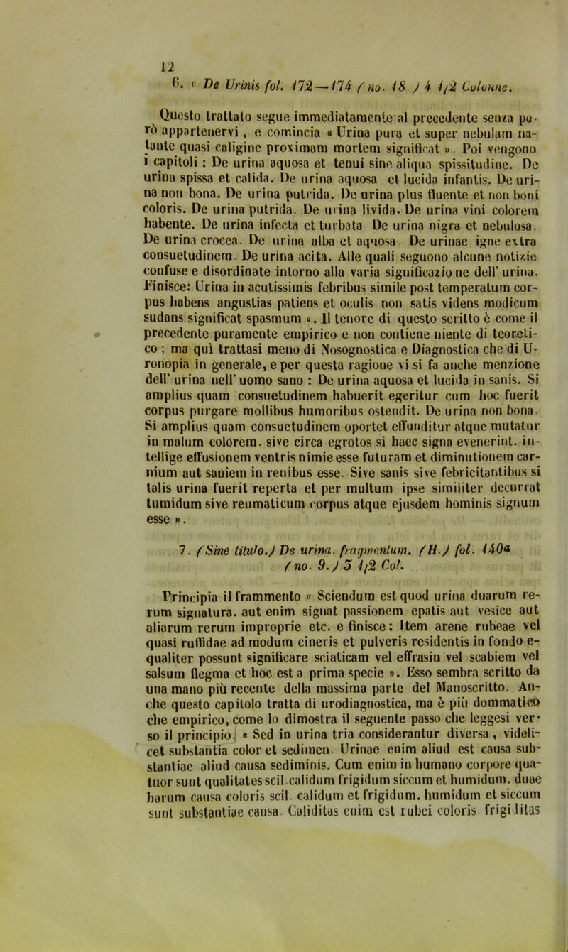 6. « De Urinis fot. 472—-/74 f no. 48. ) h 4/2 Colonne. Questo trattalo segue immediatamente al precedente senza pa- rò appartenervi, e comincia « Urina pura et super nebulam na- tante quasi caligine proximam morlem significai ». Poi vengono i capitoli : De urina aquosa et tenui sine aliqua spissitudine. De urina spissa et calida. De urina aquosa et lucida infantis. De uri- na non bona. De urina putrida. De urina plus fluente et non boni coloris. De urina putrida. De urina livida. De urina vini colorem habente. De urina inlecta et turbata De urina nigra et nebulosa. De urina crocea. De urina alba et aquosa De urinae igne extra consuetudinem. De urina acita. Alle quali seguono alcune notizie confuse e disordinate intorno alla varia significazione dell’ urina. Finisce: Urina in acutissimi febribus simile post temperatum cor- pus liabens anguslias patiens et oculis nou satis videns modicum sudans significai spasmum ». Il tenore di questo scritto è come il precedente puramente empirico e non contiene niente di teoreti- co ; ma qui trattasi meno di Nosognostica e Diagnostica che di U- ronopia in generale, e per questa ragione vi si fa anche menzione dell* urina nell’uomo sano : De urina aquosa et lucido in sanis. Si amplius quam consuetudinem habuerit egeritur cum hoc fuerit corpus purgare mollibus humoribus ostendit. De urina non bona Si amplius quam consuetudinem oportet eflùnditur atque mutalur in malum colorem. sive circa egrotos si haec sigila evenerint. in- tellige effusionem ventris nimie esse futuram et diminutionem car- nium aut saniem in renibus esse. Sive sanis sive febricitautibus si lalis urina fuerit reperta et per multum ipse similiter decurrat tumidum sive reumaticum corpus atque ejusdem hominis signum esse ». 7. (Sine Ululo.) De urina, fmgwcnlum. )H ) fol. l\0a (no. 9.) 3 4/2 Col. Principia il frammento « Sciendum est quod urina duarum re- rum signatura, aut enim signat passionem epatis aut vesice aut aliarum rerum improprie etc. e finisce: Item arene rubeae vel quasi ruflidae ad modum cineris et pulveris residenti in fondo e- qualiter possunt significare sciaticam vel effrasin vel scabiem vel salsum flegma et hoc est a prima specie ». Esso sembra scritto da una mano più recente della massima parte del Manoscritto. An- che questo capitolo tratta di urodiagnostica, ma è più dommatico che empirico, come lo dimostra il seguente passo che leggesi ver- so il principio. « Sed in urina tria considerantur diversa, videli- cet substantia color et sedimen. Urinae enim aliud est causa sub- stantiae aliud causa sediminis. Cum enim in humano corpore qua- tuor sunt qualitatesscil.calidum frigidum siccuinet humidum. duae harum causa coloris scil. calidum et frigidum. humidum et siccum sunt substantiue causa. Caliditas enim est rubei coloris frigi litas