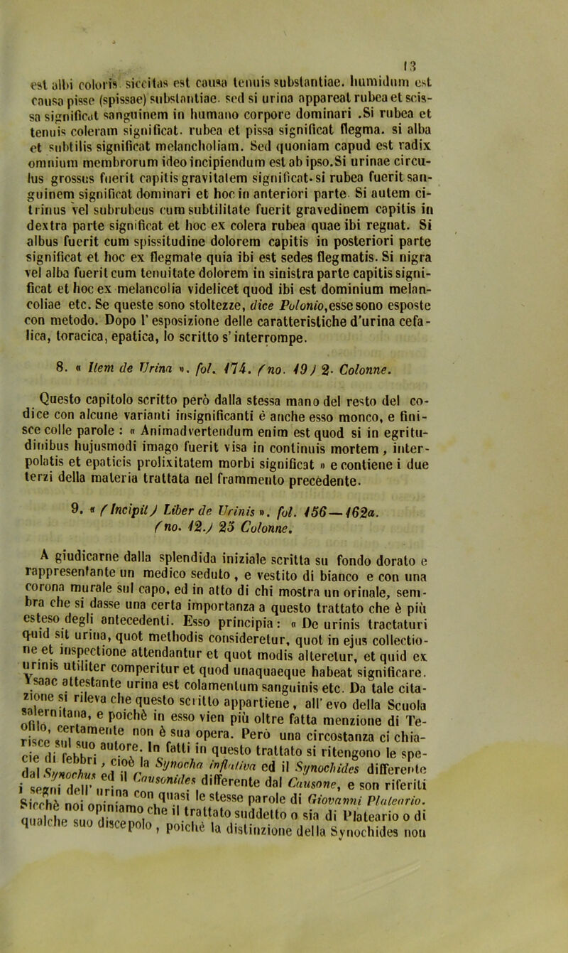 est albi colori»' siccità» est causa tennis subslantiae. Immillimi est causa pisse (spissae) subslantiae. seti si urina appareat rubea et scis- sa significai sanguincm in humano corpore dominari .Si rubea et tenui» coleram significai, rubea et pissa significai flegma. si alba et subtilis significai melancholiam. Sed quoniam capud est radix omnium membrorum ideoincipiendum eslabipso.Si urinae circu- lus grossus fuerit capitis gravilalem significai.si rubea fuerit san- guinem significai dominari et hoc in anteriori parte Si autem ci- trinus vel subrubeus cum subtilitate fuerit gravedinem capitis in dextra parte significai et hoc ex colera rubea quae ibi regnat. Si albus fuerit cum spissitudine dolorem capitis in posteriori parte significai et hoc ex fiegmale quia ibi est sedes flegmatis. Si nigra vel alba fuerit cum tenuitate dolorem in sinistra parte capitis signi- ficai et hoc ex melancolia videlicet quod ibi est dominium melan- coliae etc. Se queste sono stoltezze, dice Polonio,esse sono esposte con metodo. Dopo l’esposizione delie caratteristiched’urina cefa- lica, toracica, epatica, io scritto s’interrompe. 8. « Ilem de Urina ». fot. Ili. (no. 19 J 2- Colonne. Questo capitolo scritto però dalla stessa mano del resto del co- dice con alcune varianti insignificanti é anche esso monco, e fini- sce colle parole : « Animadvertendum enim est quod si in egritu- dinibus hujusmodi imago fuerit visa in continuis mortem, inter- polatis et epaticis prolixitatem morbi significai » e contiene i due terzi della materia trattata nel frammento precèdente. 9. « (Incipit) Liberde Urinis ». fot. 156—162a. ( no. 12 J 25 Colonne. A giudicarne dalla splendida iniziale scritta su fondo dorato e rappresentante un medico seduto , e vestito di bianco e con una cotona murale sul capo, ed in atto di chi mostra un orinale, sem- ra che si dasse una certa importanza a questo trattato che è più esteso degli antecedenti. Esso principia: n De urinis tractaturi q-ui sit urina, quot methodis consideretur, quot in ejus collectio- ne et inspectione attendantur et quot modis alterelur, et quid ex urinis utuiter comperituret quod unaquaeque habeat significare, vsaac attestante urina est colamentum sanguinis etc. Da tale cita- ,Tìe„S.' nle''acl>equesto scritto appartiene, all’evo della Scuola salernitana, e poiché in esso vicn pili oltre fatta menzione di Te- r 'co °? è,sua 0lKra- Perà una circostanza ci chia- cie di tehhri “ °i1-faU' quest0 traUoto si ritengono le spe- dai .wL L, SV* s«™f<<Jf‘lJva cd il Synoohides differente i seani dHP ,,1! c™“***» riferente dal Causane, e son riferiti Picchè noi oninisrm!>n|^,l-iSl C s^e8sfi parole di Giovanni Plateario. qualche suo discenoi^6 1i trattato suddetto o sin di Platearioodi i 0 » Pmchc la distinzione della Synochides nou