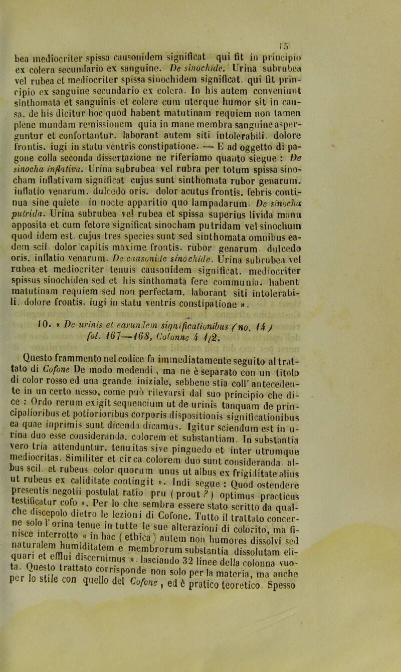 ex colera secondario ex sanguine. De sìnochidc. Urina subrubea vel rubea et mediocriter spissa sinochidera significai, qui fit prin- cipio ex sanguine secundario ex colera. In his autem conveniunt sinthomata et sanguinis et colere cum uterque humor sit in cau- sa. de his dicitur hoc quod habent matutinam requiem non lamen piene mundam remissionem quia in mane membra sanguineasper- guntur et confortanlur. laborant autem siti intolerabili dolore frontis. iugi in stato ventris constipatione. — E ad oggetto di pa- gone colla seconda dissertazione ne riferiamo quanto siegue : De sinocha inflativa. Urina subrubea vel rubra per totum spissa sino- cham inflati va in signifìcat cujus sunt sinthomata rubor genarum. inllatio venarum. dulcedo oris. dolor acutus frontis. febris conti- nua sine quiete, in nocte apparitio quo lampadarum. De sinocha. putrida. Urina subrubea ve! rubea et spissa superius livida manu apposita et cuna fetore significai sinocham putridam vel sinochum quod idem est. cujus tres species sunt sed sinthomata omnibus ea- dem scil dolor capitis maxime frontis. rubor genarum dulcedo oris. inflatio venarum. De causonide sinochide. Urina subrubea vel rubea et mediocriter tenuis causonidem significai, mediocriter spissus sinochiden sed et his sinthomata fere communia. habent matutinam requiem sed non perfectam. laborant siti intolerabi- li. dolore frontis. iugi in statu ventris constipatione ». 10. «De urinis et carlini e m sir/nifìcationibus (no. /4 ) fui. 167—468, Colonne 4 4/2. Questo frammento nel codice fa immediatamente seguito al trat- tato di Cofone De modo medendi, ma ne è separato con un titolo di color rosso ed una grande iniziale, sebbene stia coll’anteceden- te in un certo nesso, come può rilevarsi dal suo principio che di- ce : Ordo rerum exigit sequencium ut de urinis tanquam de prin- cipalioribus et potiorioribus corporis dispositionis significationibus ea quae inprimis sunt dicenda dicamus. Igitur sciendum e«t in u- rina duo esse consideranda. colorem et substantiam. In substantia 'eroina attenduntur. tenuitassive pinguedo et inter utrumque mediocntas. Similiter et circa colorem duo sunt consideranda al- bus sci. et rubeus color quorum unus ut albus ex frigie!itale alius ut rubeus ex calcitate contmgit ». Indi segue : Quod ostendere tPS ,Sne8°r Pntulf r?ti0 prii (prout?) optimus practicus che S f°f?. V Pt!r 0 che sembra essere «tato scritto da qual- ne solo r o -° \ 6 leZ,0,ll.di Cofone- Tutto il trattalo conce.*- nUe -,ei!n ‘1“ ?• ° fU0 alte,azioni di colorito, ma fi- nàturitem hi,mù-!n.hac (elhl£a.) aule,a ° ''“mores dissolvi sai ° membrorum substanlia dissolutam cli- tl) Oupsto”triiiàmC.mi“US ” llil5ciai1'10 32 linee della colonna vuo- ner ìn etile enn ' , ernsponde non solo per la materia, ma anche quello del Cofone, ed ò pratico teoretico. Spesso