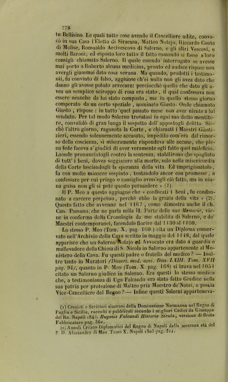 io Bellisino. Le quali tutte cose avendo il Cancelliere udite, convo- cò in sua Casa l’Eletto di Siracusa, Matteo Notaio, Riccardo Conte di Molise, Romualdo Arcivescovo di Salerno, e gli altri Vescovi, e molti Baroni; ed esposto loro tutto il tatto comandò si fosse adoro consigli chiamato Salerno. Il quale essendo interrogato se avesse mai porto a Roberto alcuna medicina, pronto ed audace rispose non avergli giammai dato cosa veruna. Ma quando, prodotti i testimo- nii, fu convinto di falso, aggiunse ch’ei nulla non gli avea dato che danno gli avesse potuto arrecare: perciocché quello che dato gli a- vea un semplice sciroppo di rosa era stato , il qual confessava non essere neanche da lui stato composto, ma in quello stesso giorno comperato da un certo speziale , nominalo Giusto- Onde chiamato Giusto , rispose : in tutto 'quel passato mese non aver niente a lui venduto. Per tal modo Salerno trovatosi in ogni suo detto mentito- re,, convalidò di gran lunga il sospetto dell’appostogli delitto. Sic- ché l’altro giorno, ragunata la Corte, e chiamati i Maestri Giusti- zieri, essendo solennemente accusato, impedito com’era dal rimor- so della coscienza, sì miseramente rispondeva alle accuse, che pie- na fede faceva a’giudici di aver veramente egli fatto quel maleficio. Laonde pronunciatogli contro la sentenza, stabilirono che spogliato di tutt’ i beni, dovea soggiacere alla morte, solo nella misericordia della Corte lasciandogli la speranza della vita. Ed imprigionatolo, fu con molte minacce sospinto , tentandolo ancor con promesse, a confessare per cui priego o consiglio avess’egli ciò fatto, ma in niu- na guisa non gli si potè questo persuadere » (I). 11 P. Meo a questo aggiugne che « confiscati i beni , fu condan- nato a carcere perpetuo, perchè ebbe la grazia della vita » (2). Questo fatto che avvenne nel 1 167 , come dimostra anche il eh. Can. Paesano, che ne parla nella li. Parte delle sue Memorie, vie- ne in conferma della Cronologia da me stabilita di Salerno, e de’ Maestri contemporanei, facendolo fiorire dal ! I 30 al I 160. Lo stesso P. Meo (Tom. X. pag- 160.) cita un Diploma conser- vato nell’Archivio della Cava scritto in maggio del 1148, dal (piale apparisce che un Salerno Notajo ed Avvocato era dato a guardia e mallevadore della Chiesa di S. Nicola in Salerno appartenente al Mo- nistero della Cava. Fu questi padre o fratello del medico ? — Inol- tre tanto in Muratori fDissert. med. nevi. Diss■ LX.Hl. Tom. XVII pag. 94), quanto in P- Meo (Tom. X. pag. 168) si trova nel 1051 citato un Salerno giudice in Salerno. Era questi lo stesso medico che, a testimonianza di Ugo Falcando era stato fatto Giudice nella sua patria per protezione di Matteo pria Maestro de Notai, e poscia Vice-Cancelliere del Regno? — Infine questi Salerni apparteneva- (i) Cronisti e Scrittori sincroni della Dominazione Normanna nel Regno di Puglia e Sicilia, raccolti c pubblicati secondo i migliori Codici da Giuseppe dente. Napoli i843. Hugonis Falcandi Ilisloria Sicula, versione di Bruto Fabbricatore pag. 362. i„i («; Annali Critico-Diplomatici del Regno di Napoli della mezzana età del P. I). Alessandro di Meo Tomo X. Napoli iSo5 pag. 3u.