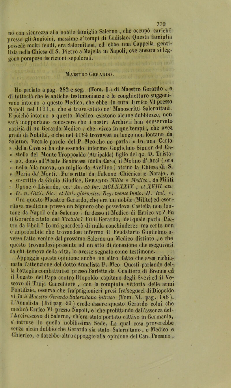 no con sicurezza alla nobile famiglia Salerno , che occupò carichi presso gli Angioini, massime a’tempi di Ladislao. Questa famiglia possedè molti feudi, era Salernitana, ed ebbe una Cappella genti- lizia nella Chiesa di S. Pietro a Majella in Napoli, ove ancora si leg- gono pompose iscrizioni sepolcrali. Maestro Gerardo. Ho parlato a pag. 282 e seg. (Tom. I.) di Maestro Gerardo , e di tuttociò che le antiche testimonianze e le conghietture suggeri- vano intorno a questo Medico, che ebbe in cura Errico VI presso Napoli nel 11 91, e chesi trova citato ne' Manoscritti Salernitani. E poiché intorno a questo Medico esistono alcune dubbiezze, non sarà inopportuno conoscere che i nostri Archi vii han conservato notizia di un Gerardo Medico , che vivea in que’tempi , che avea gradi di Nobiltà, e che nel 1184 trovayasi in luogo non lontano da Salerno. Eccole parole del P. Meo che ne parla: « In una Carta » della Cava si ha che essendo infermo Guglielmo Signor del Ca- » stello del Monte Troppoaldo (Atripalda) figlio del qu D. Trista- » no, donò all’Abate Benincasa (della Cava) il Molino d’ Arci ( ora » nella Via nuova, un miglio da Avellino ) vicino la Chiesa di S. * Maria de’ Morti. Fu scritta da Falcone Chierico e Notajo , e h soscritta da Giulio Giudice, Gerardo Milite e Medico , dn’Militi » tigone e Lisiardo, ec. An. ab Ine. MCLXXXIV , et XV111 an. » D. n. Guil. Sic. et Hai. gloriola. Eeg. mense lunio. II. Ind. ». Ora questo Maestro Gerardo, che era un nobile (Milite) ed eser- citava medicina presso un Signore che possedeva Castella non lon- tane da Napoli e da Salerno , fu desso il Medico di Errico vi ? Fu il Gerardo citato dal Trottila ? Fu il Gerardo, del quale parla Pie- tro da Eboli? Io mi guarderò di nulla conchìudere; ma certo non è improbabile che trovandosi infermo il Feudatario Guglielmo a- vesse fatto venire dal prossimo Salerno un Medico distinto , e che questo trovandosi presente ad un atto di donazione che esegui vasi da chi temeva della vita, lo avesse segnato come testimone. Appoggia questa opinione anche un altro fatto che avea richia- mata l’attenzione del dotto Annalista P. Meo. Questi parlando del- la battaglia combattutasi presso Barletta da Gualtiero di Brenna ed il Legato del Papa contro Diopoldo capitano degli Svevied il Ve- scovo di Troja Cancelliere , con la compiuta vittoria delle armi Pontifizie, osserva che fra’prigionieri presi fra’seguaci di Diopoldo vi fu il Maestro Gerardo Salernitano intruso (Tom- XI. pag. 148 ). L’Annalista ( Ivi pag 49) crede essere questo Gerardo colui che medicò Errico VI presso Napoli, e che profittando dall’assenza del- i Arcivescovo di Salerno, ch’era stato portato cattivo in Germania, s intruse in quella nobilissima Sede. La qual cosa proverebbe senza alcun dubbio che Gerardo sia stato Salernitano , e Medico e Chierico, c darebbe altro appoggio alla opinione del Can. Paesano ,